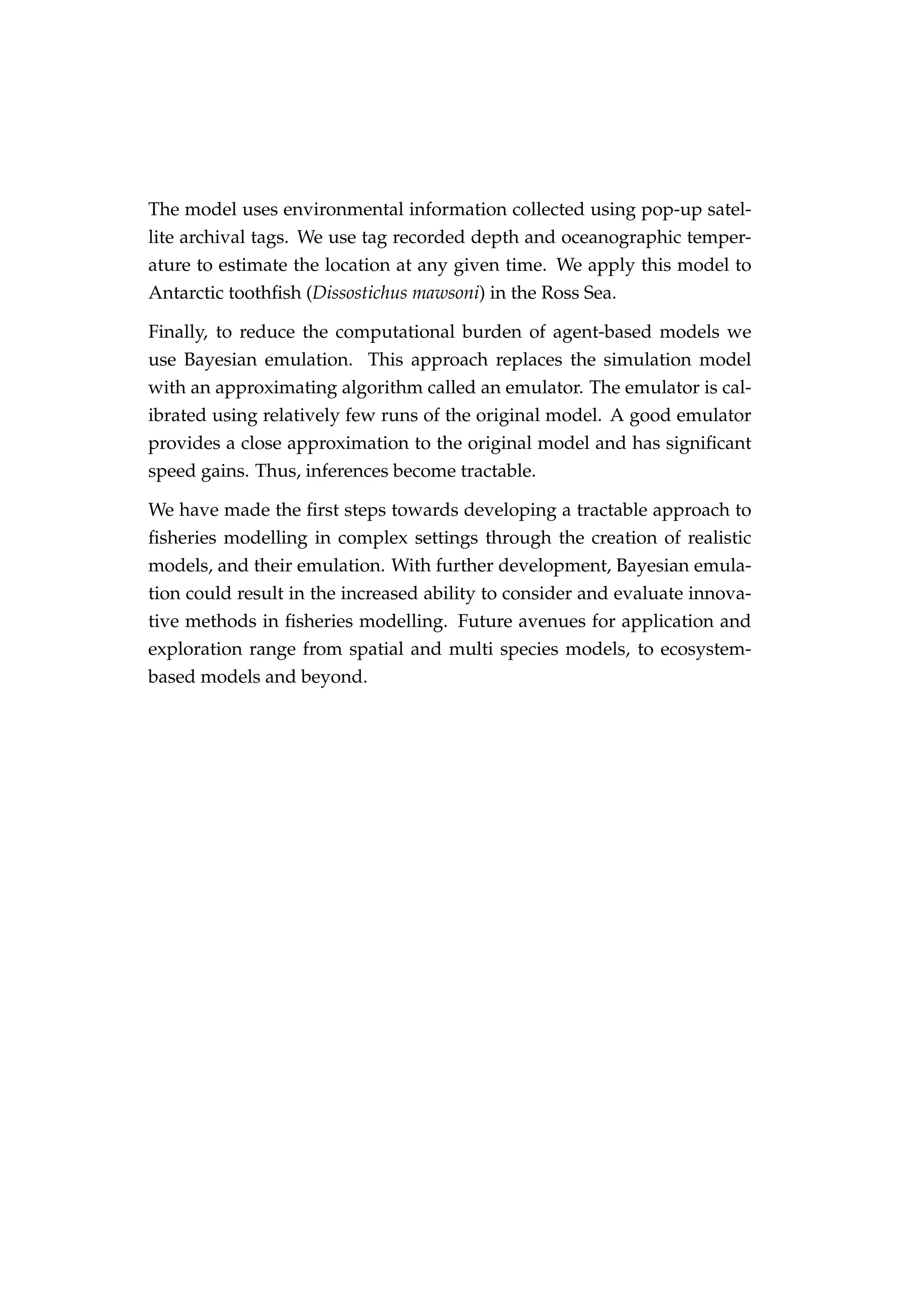 The model uses environmental information collected using pop-up satel-
lite archival tags. We use tag recorded depth and oceanographic temper-
ature to estimate the location at any given time. We apply this model to
Antarctic toothﬁsh (Dissostichus mawsoni) in the Ross Sea.
Finally, to reduce the computational burden of agent-based models we
use Bayesian emulation. This approach replaces the simulation model
with an approximating algorithm called an emulator. The emulator is cal-
ibrated using relatively few runs of the original model. A good emulator
provides a close approximation to the original model and has signiﬁcant
speed gains. Thus, inferences become tractable.
We have made the ﬁrst steps towards developing a tractable approach to
ﬁsheries modelling in complex settings through the creation of realistic
models, and their emulation. With further development, Bayesian emula-
tion could result in the increased ability to consider and evaluate innova-
tive methods in ﬁsheries modelling. Future avenues for application and
exploration range from spatial and multi species models, to ecosystem-
based models and beyond.
 