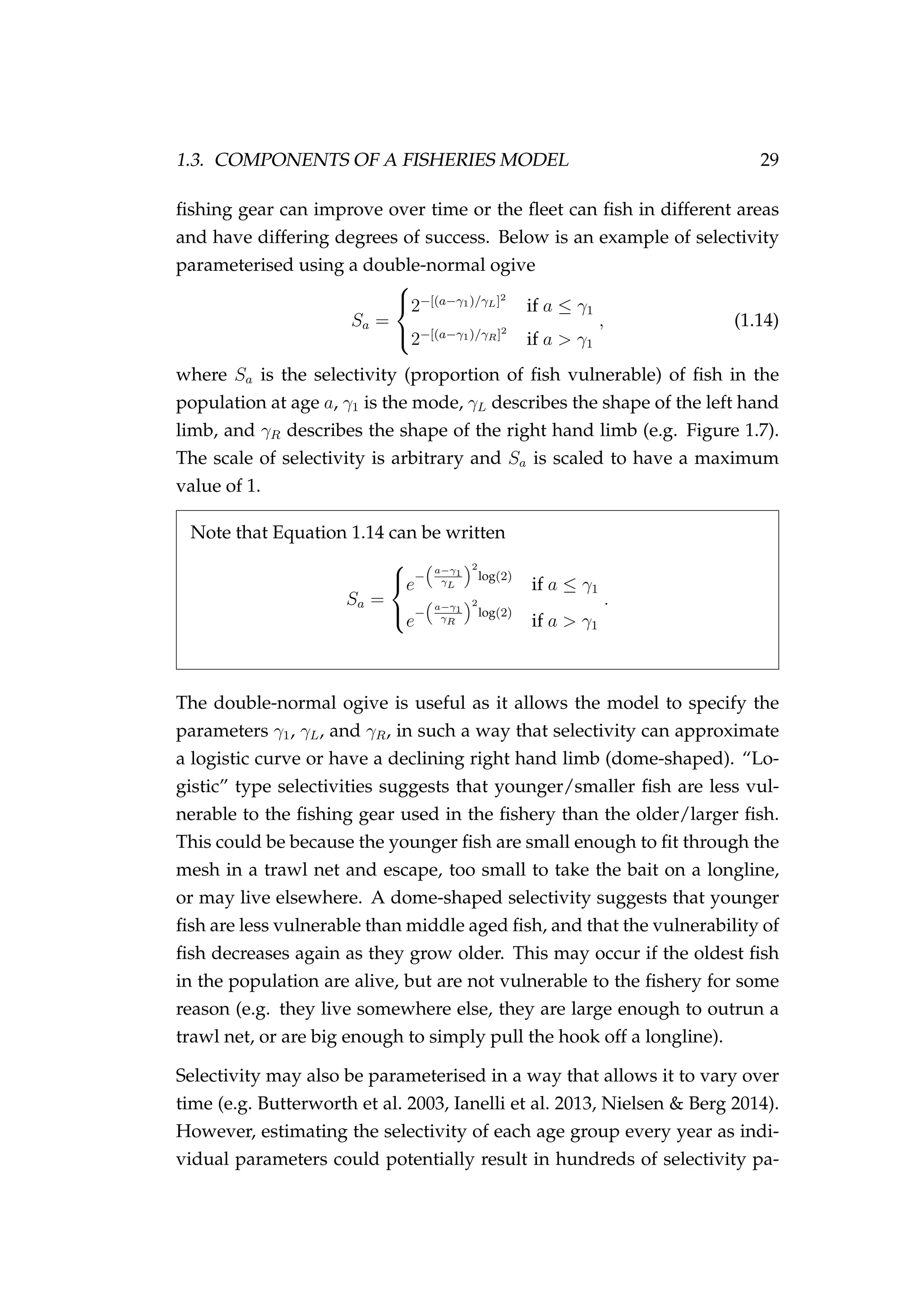 1.3. COMPONENTS OF A FISHERIES MODEL 29
ﬁshing gear can improve over time or the ﬂeet can ﬁsh in different areas
and have differing degrees of success. Below is an example of selectivity
parameterised using a double-normal ogive
Sa =



2−[(a−γ1)/γL]2
if a ≤ γ1
2−[(a−γ1)/γR]2
if a > γ1
, (1.14)
where Sa is the selectivity (proportion of ﬁsh vulnerable) of ﬁsh in the
population at age a, γ1 is the mode, γL describes the shape of the left hand
limb, and γR describes the shape of the right hand limb (e.g. Figure 1.7).
The scale of selectivity is arbitrary and Sa is scaled to have a maximum
value of 1.
Note that Equation 1.14 can be written
Sa =



e
−
a−γ1
γL
2
log(2)
if a ≤ γ1
e
−
a−γ1
γR
2
log(2)
if a > γ1
.
The double-normal ogive is useful as it allows the model to specify the
parameters γ1, γL, and γR, in such a way that selectivity can approximate
a logistic curve or have a declining right hand limb (dome-shaped). “Lo-
gistic” type selectivities suggests that younger/smaller ﬁsh are less vul-
nerable to the ﬁshing gear used in the ﬁshery than the older/larger ﬁsh.
This could be because the younger ﬁsh are small enough to ﬁt through the
mesh in a trawl net and escape, too small to take the bait on a longline,
or may live elsewhere. A dome-shaped selectivity suggests that younger
ﬁsh are less vulnerable than middle aged ﬁsh, and that the vulnerability of
ﬁsh decreases again as they grow older. This may occur if the oldest ﬁsh
in the population are alive, but are not vulnerable to the ﬁshery for some
reason (e.g. they live somewhere else, they are large enough to outrun a
trawl net, or are big enough to simply pull the hook off a longline).
Selectivity may also be parameterised in a way that allows it to vary over
time (e.g. Butterworth et al. 2003, Ianelli et al. 2013, Nielsen & Berg 2014).
However, estimating the selectivity of each age group every year as indi-
vidual parameters could potentially result in hundreds of selectivity pa-
 