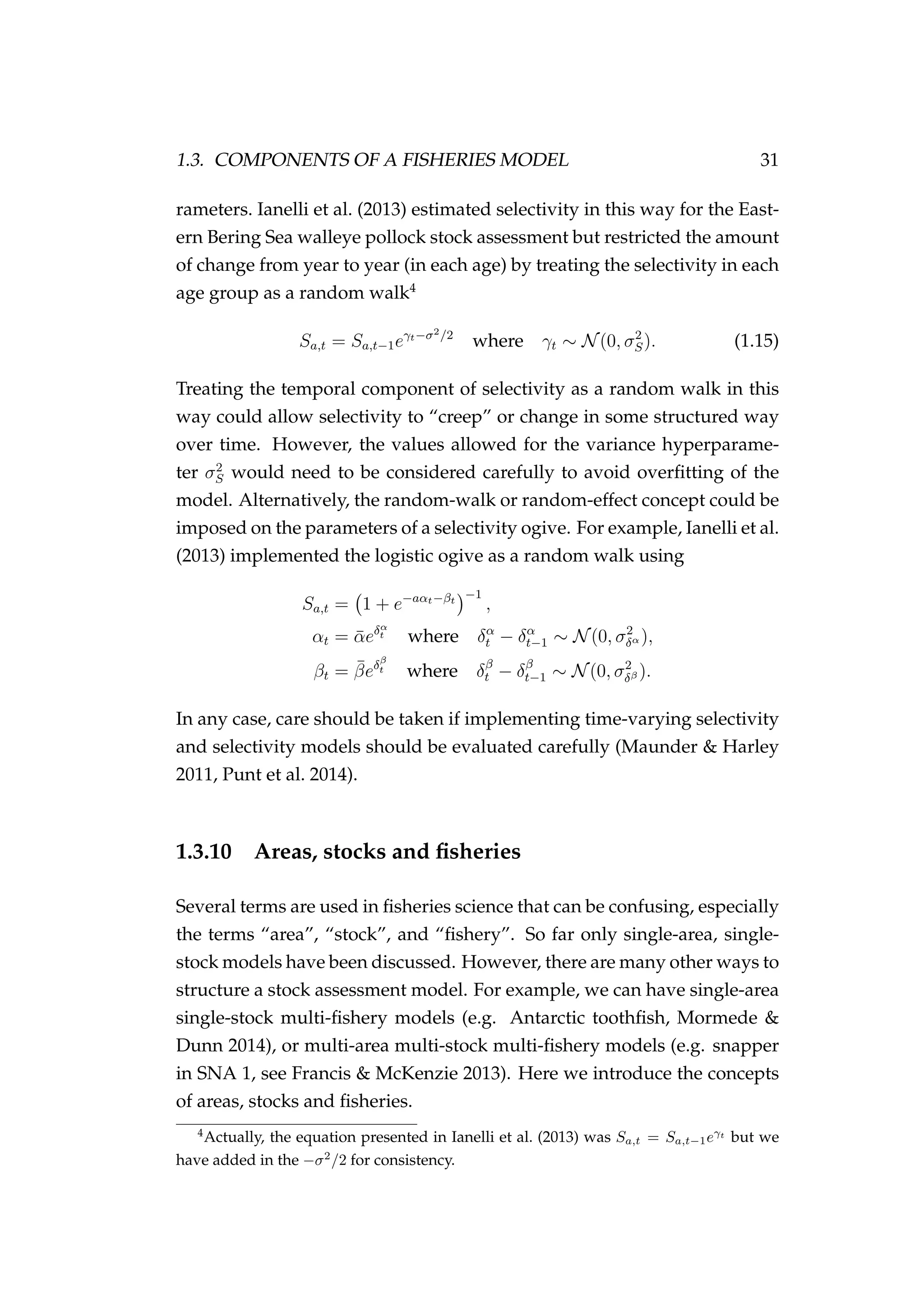 1.3. COMPONENTS OF A FISHERIES MODEL 31
rameters. Ianelli et al. (2013) estimated selectivity in this way for the East-
ern Bering Sea walleye pollock stock assessment but restricted the amount
of change from year to year (in each age) by treating the selectivity in each
age group as a random walk4
Sa,t = Sa,t−1eγt−σ2/2
where γt ∼ N(0, σ2
S). (1.15)
Treating the temporal component of selectivity as a random walk in this
way could allow selectivity to “creep” or change in some structured way
over time. However, the values allowed for the variance hyperparame-
ter σ2
S would need to be considered carefully to avoid overﬁtting of the
model. Alternatively, the random-walk or random-effect concept could be
imposed on the parameters of a selectivity ogive. For example, Ianelli et al.
(2013) implemented the logistic ogive as a random walk using
Sa,t = 1 + e−aαt−βt
−1
,
αt = ¯αeδα
t where δα
t − δα
t−1 ∼ N(0, σ2
δα ),
βt = ¯βeδβ
t where δβ
t − δβ
t−1 ∼ N(0, σ2
δβ ).
In any case, care should be taken if implementing time-varying selectivity
and selectivity models should be evaluated carefully (Maunder & Harley
2011, Punt et al. 2014).
1.3.10 Areas, stocks and ﬁsheries
Several terms are used in ﬁsheries science that can be confusing, especially
the terms “area”, “stock”, and “ﬁshery”. So far only single-area, single-
stock models have been discussed. However, there are many other ways to
structure a stock assessment model. For example, we can have single-area
single-stock multi-ﬁshery models (e.g. Antarctic toothﬁsh, Mormede &
Dunn 2014), or multi-area multi-stock multi-ﬁshery models (e.g. snapper
in SNA 1, see Francis & McKenzie 2013). Here we introduce the concepts
of areas, stocks and ﬁsheries.
4
Actually, the equation presented in Ianelli et al. (2013) was Sa,t = Sa,t−1eγt
but we
have added in the −σ2
/2 for consistency.
 