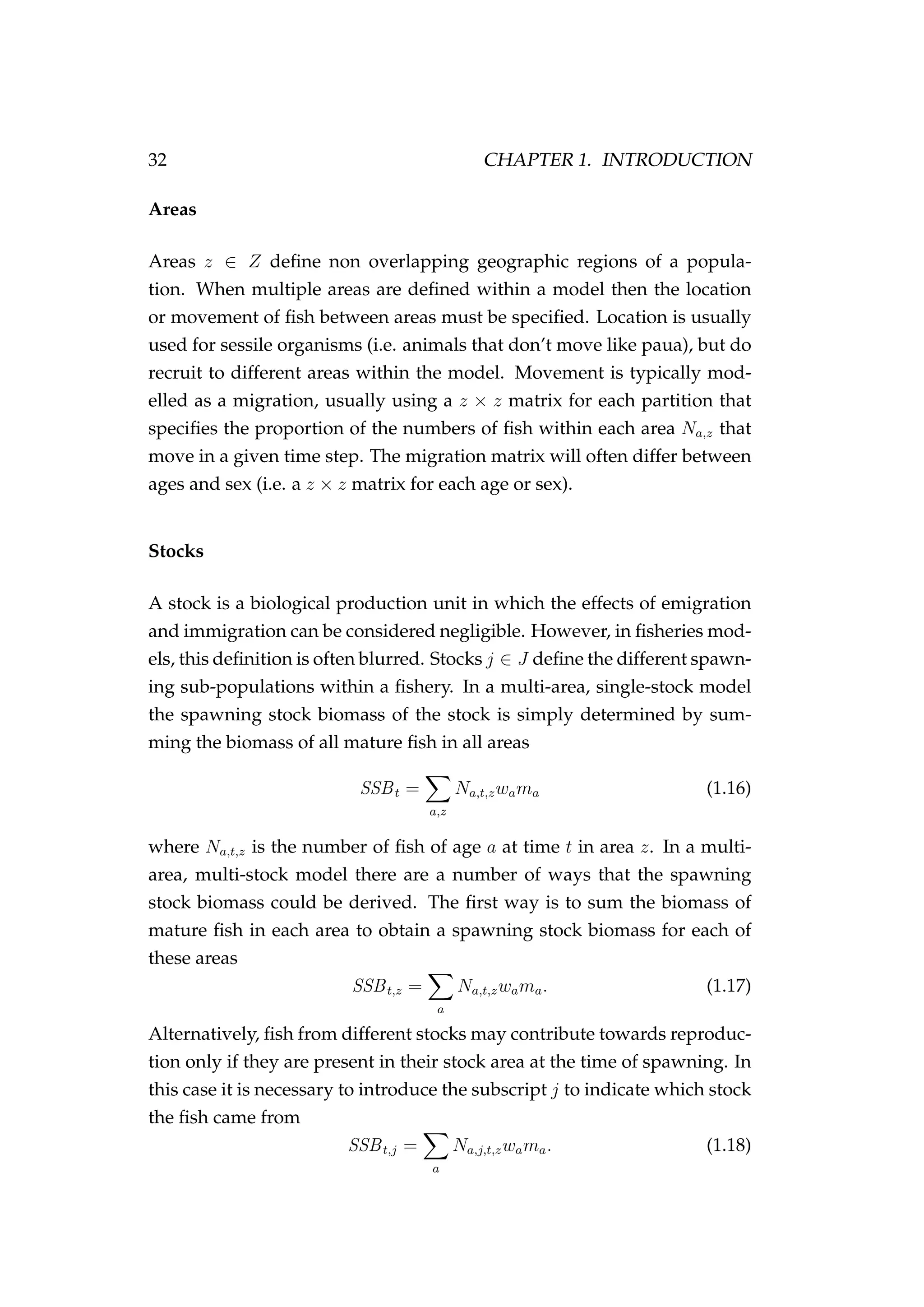 32 CHAPTER 1. INTRODUCTION
Areas
Areas z ∈ Z deﬁne non overlapping geographic regions of a popula-
tion. When multiple areas are deﬁned within a model then the location
or movement of ﬁsh between areas must be speciﬁed. Location is usually
used for sessile organisms (i.e. animals that don’t move like paua), but do
recruit to different areas within the model. Movement is typically mod-
elled as a migration, usually using a z × z matrix for each partition that
speciﬁes the proportion of the numbers of ﬁsh within each area Na,z that
move in a given time step. The migration matrix will often differ between
ages and sex (i.e. a z × z matrix for each age or sex).
Stocks
A stock is a biological production unit in which the effects of emigration
and immigration can be considered negligible. However, in ﬁsheries mod-
els, this deﬁnition is often blurred. Stocks j ∈ J deﬁne the different spawn-
ing sub-populations within a ﬁshery. In a multi-area, single-stock model
the spawning stock biomass of the stock is simply determined by sum-
ming the biomass of all mature ﬁsh in all areas
SSBt =
a,z
Na,t,zwama (1.16)
where Na,t,z is the number of ﬁsh of age a at time t in area z. In a multi-
area, multi-stock model there are a number of ways that the spawning
stock biomass could be derived. The ﬁrst way is to sum the biomass of
mature ﬁsh in each area to obtain a spawning stock biomass for each of
these areas
SSBt,z =
a
Na,t,zwama. (1.17)
Alternatively, ﬁsh from different stocks may contribute towards reproduc-
tion only if they are present in their stock area at the time of spawning. In
this case it is necessary to introduce the subscript j to indicate which stock
the ﬁsh came from
SSBt,j =
a
Na,j,t,zwama. (1.18)
 