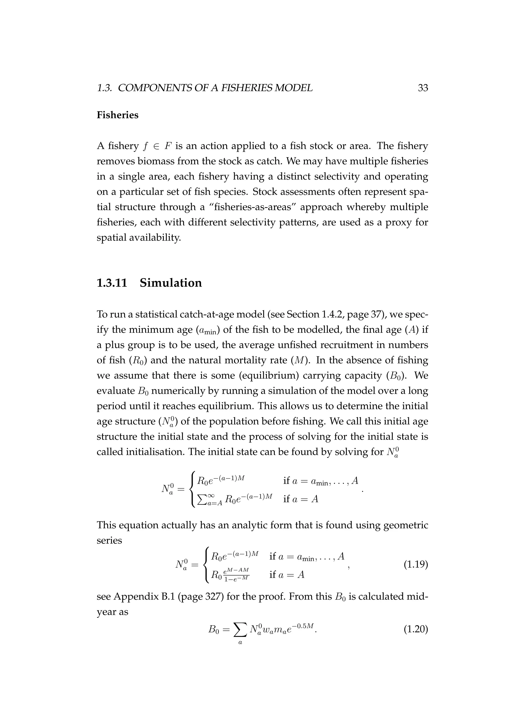 1.3. COMPONENTS OF A FISHERIES MODEL 33
Fisheries
A ﬁshery f ∈ F is an action applied to a ﬁsh stock or area. The ﬁshery
removes biomass from the stock as catch. We may have multiple ﬁsheries
in a single area, each ﬁshery having a distinct selectivity and operating
on a particular set of ﬁsh species. Stock assessments often represent spa-
tial structure through a “ﬁsheries-as-areas” approach whereby multiple
ﬁsheries, each with different selectivity patterns, are used as a proxy for
spatial availability.
1.3.11 Simulation
To run a statistical catch-at-age model (see Section 1.4.2, page 37), we spec-
ify the minimum age (amin) of the ﬁsh to be modelled, the ﬁnal age (A) if
a plus group is to be used, the average unﬁshed recruitment in numbers
of ﬁsh (R0) and the natural mortality rate (M). In the absence of ﬁshing
we assume that there is some (equilibrium) carrying capacity (B0). We
evaluate B0 numerically by running a simulation of the model over a long
period until it reaches equilibrium. This allows us to determine the initial
age structure (N0
a ) of the population before ﬁshing. We call this initial age
structure the initial state and the process of solving for the initial state is
called initialisation. The initial state can be found by solving for N0
a
N0
a =



R0e−(a−1)M
if a = amin, . . . , A
∞
a=A R0e−(a−1)M
if a = A
.
This equation actually has an analytic form that is found using geometric
series
N0
a =



R0e−(a−1)M
if a = amin, . . . , A
R0
eM−AM
1−e−M if a = A
, (1.19)
see Appendix B.1 (page 327) for the proof. From this B0 is calculated mid-
year as
B0 =
a
N0
a wamae−0.5M
. (1.20)
 