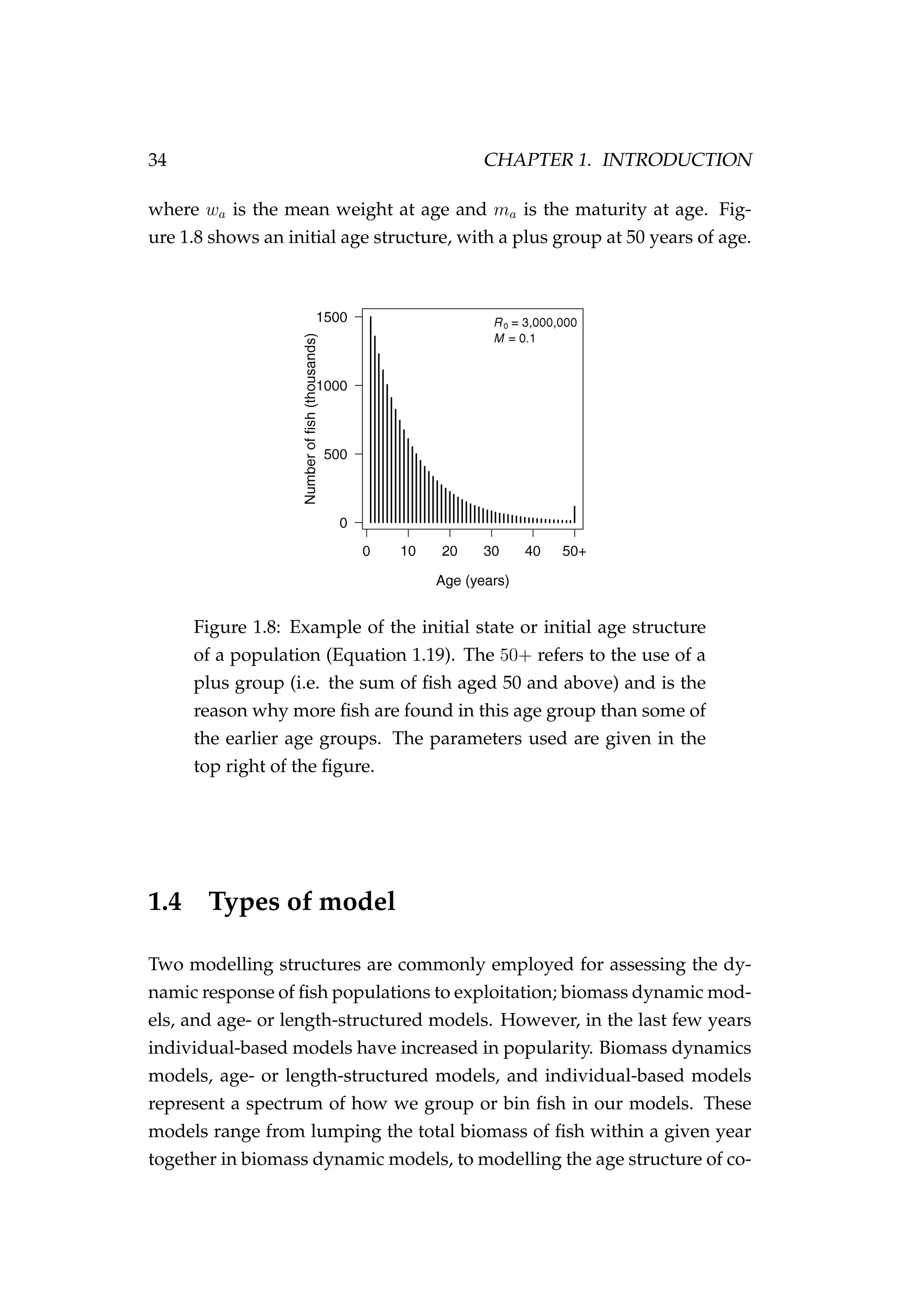 34 CHAPTER 1. INTRODUCTION
where wa is the mean weight at age and ma is the maturity at age. Fig-
ure 1.8 shows an initial age structure, with a plus group at 50 years of age.
Figure 1.8: Example of the initial state or initial age structure
of a population (Equation 1.19). The 50+ refers to the use of a
plus group (i.e. the sum of ﬁsh aged 50 and above) and is the
reason why more ﬁsh are found in this age group than some of
the earlier age groups. The parameters used are given in the
top right of the ﬁgure.
1.4 Types of model
Two modelling structures are commonly employed for assessing the dy-
namic response of ﬁsh populations to exploitation; biomass dynamic mod-
els, and age- or length-structured models. However, in the last few years
individual-based models have increased in popularity. Biomass dynamics
models, age- or length-structured models, and individual-based models
represent a spectrum of how we group or bin ﬁsh in our models. These
models range from lumping the total biomass of ﬁsh within a given year
together in biomass dynamic models, to modelling the age structure of co-
 