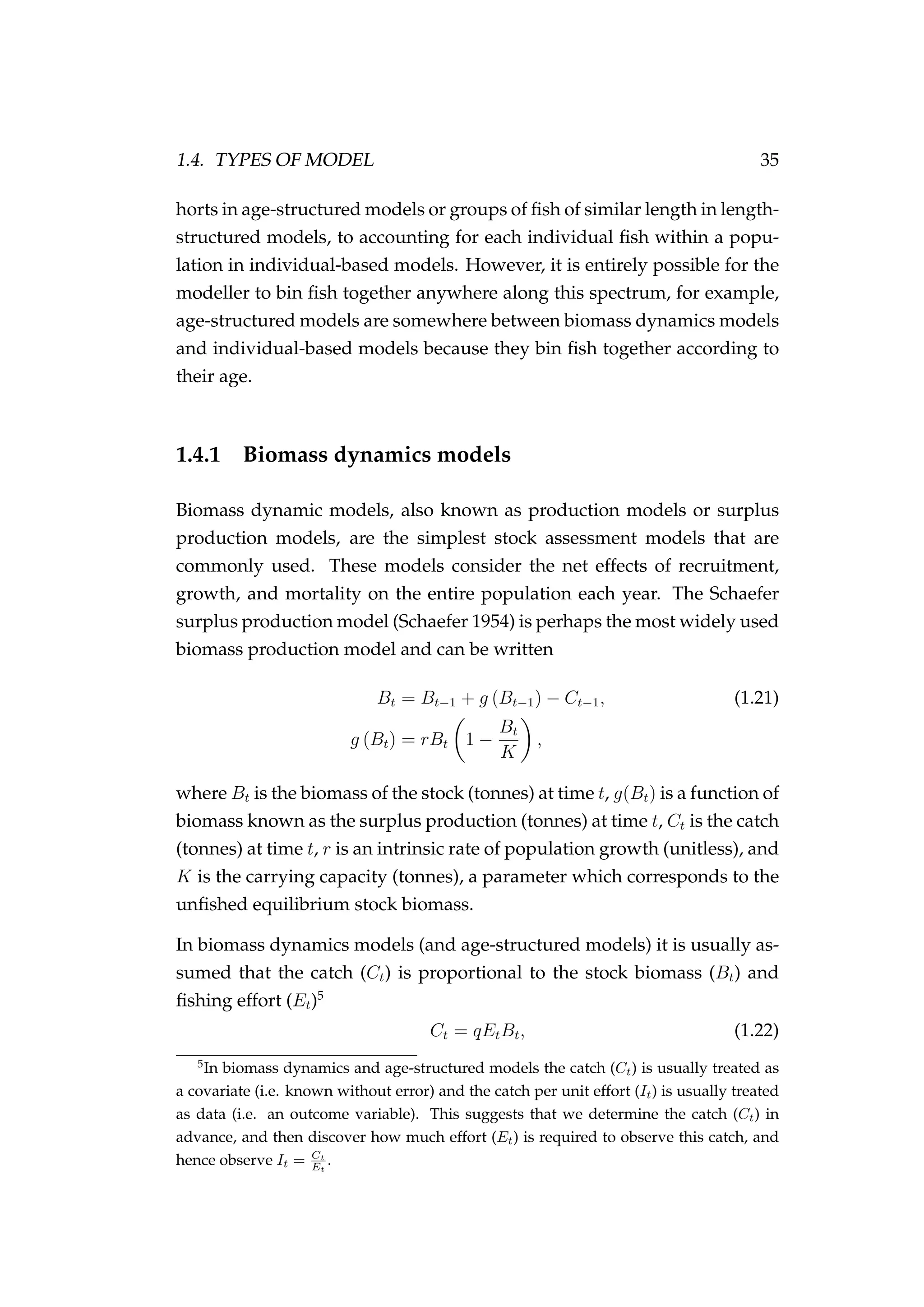 1.4. TYPES OF MODEL 35
horts in age-structured models or groups of ﬁsh of similar length in length-
structured models, to accounting for each individual ﬁsh within a popu-
lation in individual-based models. However, it is entirely possible for the
modeller to bin ﬁsh together anywhere along this spectrum, for example,
age-structured models are somewhere between biomass dynamics models
and individual-based models because they bin ﬁsh together according to
their age.
1.4.1 Biomass dynamics models
Biomass dynamic models, also known as production models or surplus
production models, are the simplest stock assessment models that are
commonly used. These models consider the net effects of recruitment,
growth, and mortality on the entire population each year. The Schaefer
surplus production model (Schaefer 1954) is perhaps the most widely used
biomass production model and can be written
Bt = Bt−1 + g (Bt−1) − Ct−1, (1.21)
g (Bt) = rBt 1 −
Bt
K
,
where Bt is the biomass of the stock (tonnes) at time t, g(Bt) is a function of
biomass known as the surplus production (tonnes) at time t, Ct is the catch
(tonnes) at time t, r is an intrinsic rate of population growth (unitless), and
K is the carrying capacity (tonnes), a parameter which corresponds to the
unﬁshed equilibrium stock biomass.
In biomass dynamics models (and age-structured models) it is usually as-
sumed that the catch (Ct) is proportional to the stock biomass (Bt) and
ﬁshing effort (Et)5
Ct = qEtBt, (1.22)
5
In biomass dynamics and age-structured models the catch (Ct) is usually treated as
a covariate (i.e. known without error) and the catch per unit effort (It) is usually treated
as data (i.e. an outcome variable). This suggests that we determine the catch (Ct) in
advance, and then discover how much effort (Et) is required to observe this catch, and
hence observe It = Ct
Et
.
 