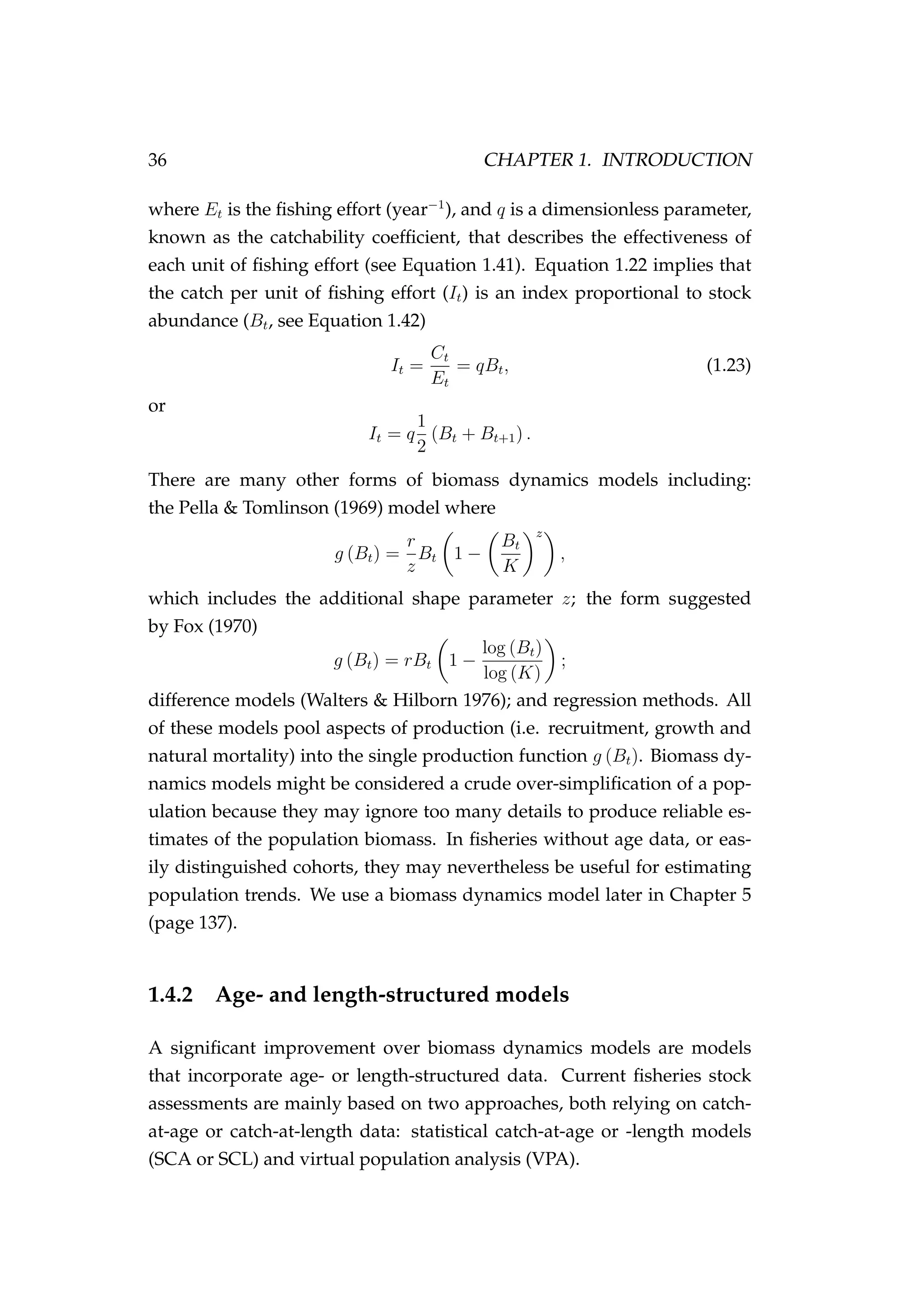 36 CHAPTER 1. INTRODUCTION
where Et is the ﬁshing effort (year−1
), and q is a dimensionless parameter,
known as the catchability coefﬁcient, that describes the effectiveness of
each unit of ﬁshing effort (see Equation 1.41). Equation 1.22 implies that
the catch per unit of ﬁshing effort (It) is an index proportional to stock
abundance (Bt, see Equation 1.42)
It =
Ct
Et
= qBt, (1.23)
or
It = q
1
2
(Bt + Bt+1) .
There are many other forms of biomass dynamics models including:
the Pella & Tomlinson (1969) model where
g (Bt) =
r
z
Bt 1 −
Bt
K
z
,
which includes the additional shape parameter z; the form suggested
by Fox (1970)
g (Bt) = rBt 1 −
log (Bt)
log (K)
;
difference models (Walters & Hilborn 1976); and regression methods. All
of these models pool aspects of production (i.e. recruitment, growth and
natural mortality) into the single production function g (Bt). Biomass dy-
namics models might be considered a crude over-simpliﬁcation of a pop-
ulation because they may ignore too many details to produce reliable es-
timates of the population biomass. In ﬁsheries without age data, or eas-
ily distinguished cohorts, they may nevertheless be useful for estimating
population trends. We use a biomass dynamics model later in Chapter 5
(page 137).
1.4.2 Age- and length-structured models
A signiﬁcant improvement over biomass dynamics models are models
that incorporate age- or length-structured data. Current ﬁsheries stock
assessments are mainly based on two approaches, both relying on catch-
at-age or catch-at-length data: statistical catch-at-age or -length models
(SCA or SCL) and virtual population analysis (VPA).
 