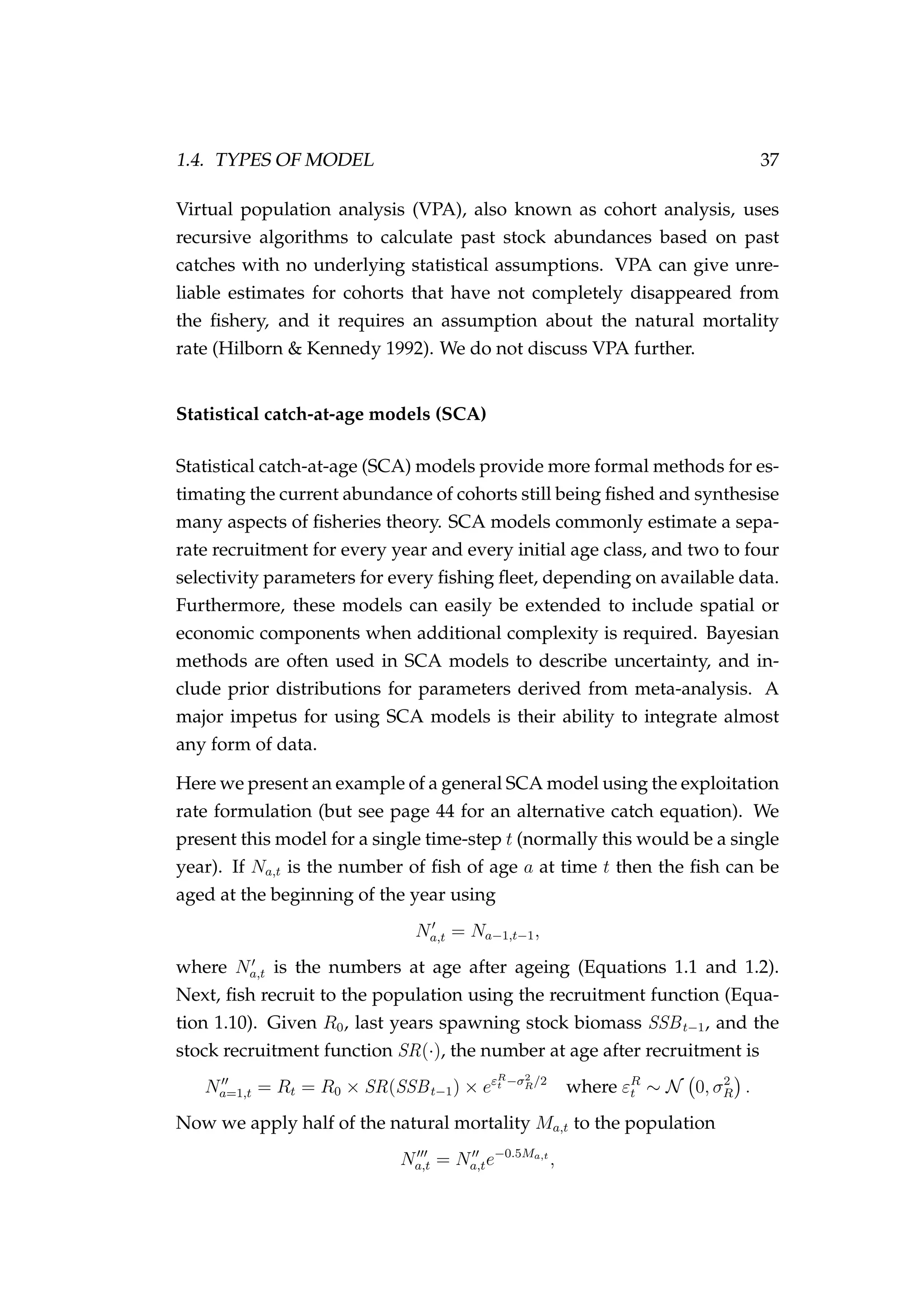 1.4. TYPES OF MODEL 37
Virtual population analysis (VPA), also known as cohort analysis, uses
recursive algorithms to calculate past stock abundances based on past
catches with no underlying statistical assumptions. VPA can give unre-
liable estimates for cohorts that have not completely disappeared from
the ﬁshery, and it requires an assumption about the natural mortality
rate (Hilborn & Kennedy 1992). We do not discuss VPA further.
Statistical catch-at-age models (SCA)
Statistical catch-at-age (SCA) models provide more formal methods for es-
timating the current abundance of cohorts still being ﬁshed and synthesise
many aspects of ﬁsheries theory. SCA models commonly estimate a sepa-
rate recruitment for every year and every initial age class, and two to four
selectivity parameters for every ﬁshing ﬂeet, depending on available data.
Furthermore, these models can easily be extended to include spatial or
economic components when additional complexity is required. Bayesian
methods are often used in SCA models to describe uncertainty, and in-
clude prior distributions for parameters derived from meta-analysis. A
major impetus for using SCA models is their ability to integrate almost
any form of data.
Here we present an example of a general SCA model using the exploitation
rate formulation (but see page 44 for an alternative catch equation). We
present this model for a single time-step t (normally this would be a single
year). If Na,t is the number of ﬁsh of age a at time t then the ﬁsh can be
aged at the beginning of the year using
Na,t = Na−1,t−1,
where Na,t is the numbers at age after ageing (Equations 1.1 and 1.2).
Next, ﬁsh recruit to the population using the recruitment function (Equa-
tion 1.10). Given R0, last years spawning stock biomass SSBt−1, and the
stock recruitment function SR(·), the number at age after recruitment is
Na=1,t = Rt = R0 × SR(SSBt−1) × eεR
t −σ2
R/2
where εR
t ∼ N 0, σ2
R .
Now we apply half of the natural mortality Ma,t to the population
Na,t = Na,te−0.5Ma,t
,
 