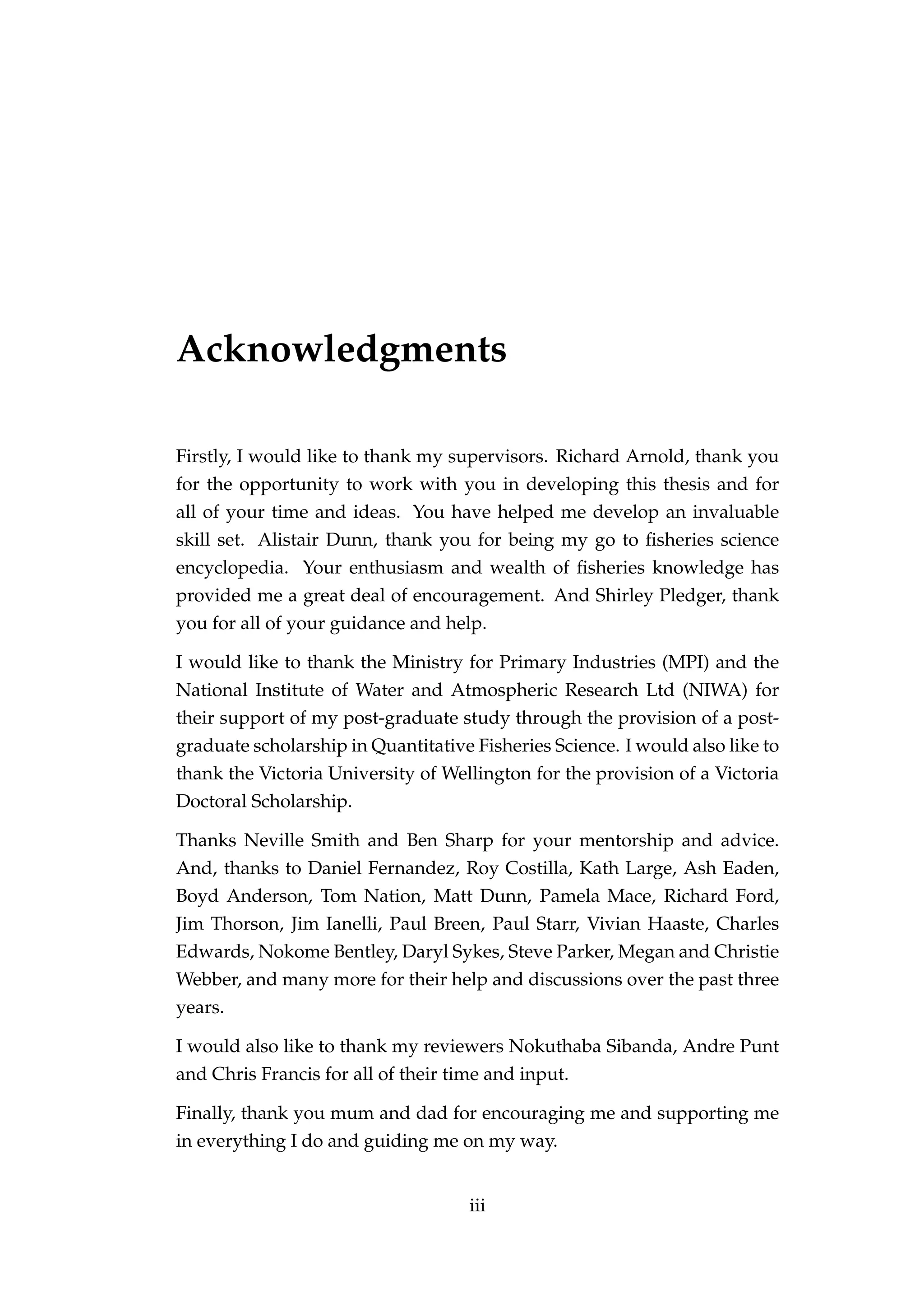 Acknowledgments
Firstly, I would like to thank my supervisors. Richard Arnold, thank you
for the opportunity to work with you in developing this thesis and for
all of your time and ideas. You have helped me develop an invaluable
skill set. Alistair Dunn, thank you for being my go to ﬁsheries science
encyclopedia. Your enthusiasm and wealth of ﬁsheries knowledge has
provided me a great deal of encouragement. And Shirley Pledger, thank
you for all of your guidance and help.
I would like to thank the Ministry for Primary Industries (MPI) and the
National Institute of Water and Atmospheric Research Ltd (NIWA) for
their support of my post-graduate study through the provision of a post-
graduate scholarship in Quantitative Fisheries Science. I would also like to
thank the Victoria University of Wellington for the provision of a Victoria
Doctoral Scholarship.
Thanks Neville Smith and Ben Sharp for your mentorship and advice.
And, thanks to Daniel Fernandez, Roy Costilla, Kath Large, Ash Eaden,
Boyd Anderson, Tom Nation, Matt Dunn, Pamela Mace, Richard Ford,
Jim Thorson, Jim Ianelli, Paul Breen, Paul Starr, Vivian Haaste, Charles
Edwards, Nokome Bentley, Daryl Sykes, Steve Parker, Megan and Christie
Webber, and many more for their help and discussions over the past three
years.
I would also like to thank my reviewers Nokuthaba Sibanda, Andre Punt
and Chris Francis for all of their time and input.
Finally, thank you mum and dad for encouraging me and supporting me
in everything I do and guiding me on my way.
iii
 