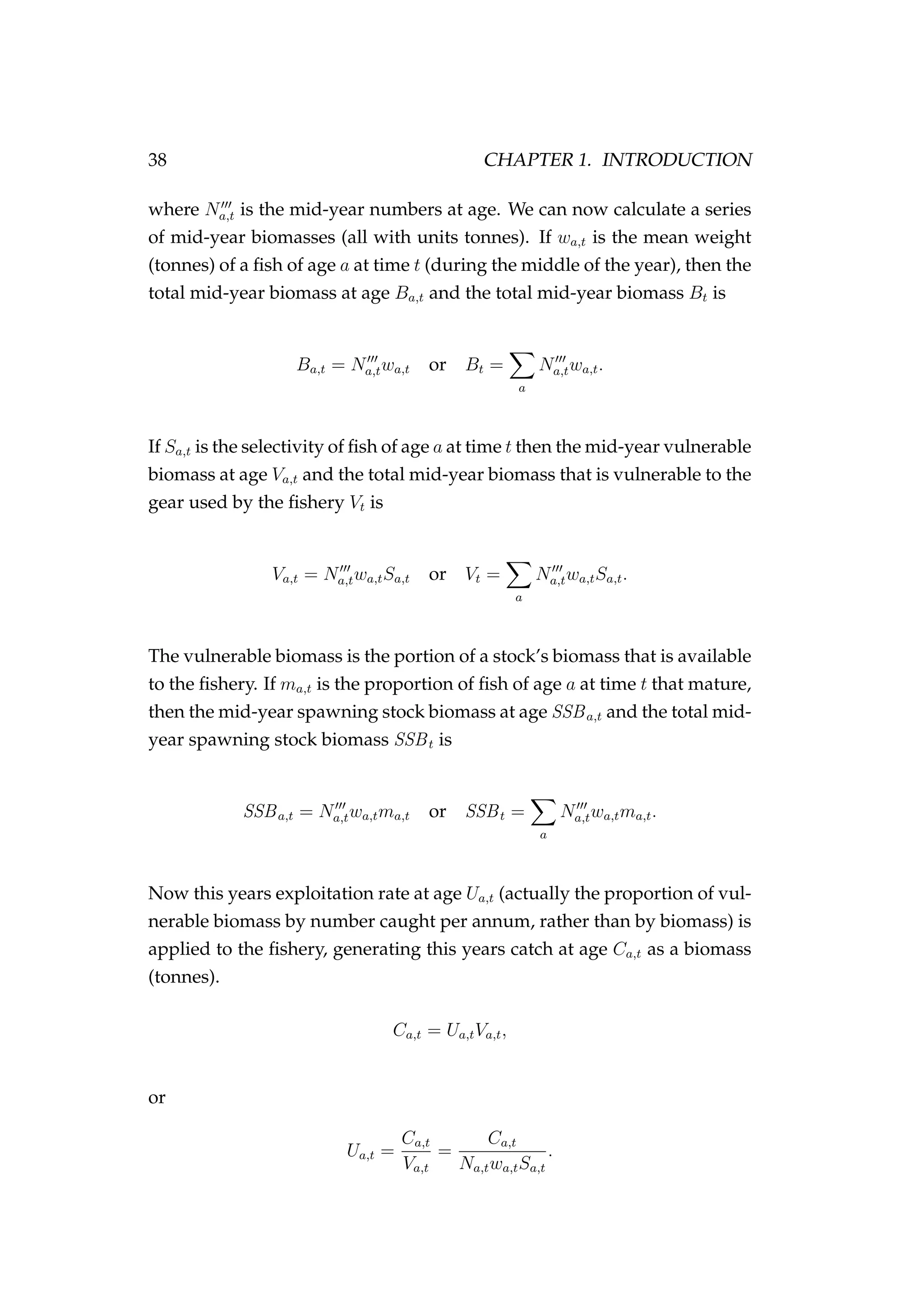 38 CHAPTER 1. INTRODUCTION
where Na,t is the mid-year numbers at age. We can now calculate a series
of mid-year biomasses (all with units tonnes). If wa,t is the mean weight
(tonnes) of a ﬁsh of age a at time t (during the middle of the year), then the
total mid-year biomass at age Ba,t and the total mid-year biomass Bt is
Ba,t = Na,twa,t or Bt =
a
Na,twa,t.
If Sa,t is the selectivity of ﬁsh of age a at time t then the mid-year vulnerable
biomass at age Va,t and the total mid-year biomass that is vulnerable to the
gear used by the ﬁshery Vt is
Va,t = Na,twa,tSa,t or Vt =
a
Na,twa,tSa,t.
The vulnerable biomass is the portion of a stock’s biomass that is available
to the ﬁshery. If ma,t is the proportion of ﬁsh of age a at time t that mature,
then the mid-year spawning stock biomass at age SSBa,t and the total mid-
year spawning stock biomass SSBt is
SSBa,t = Na,twa,tma,t or SSBt =
a
Na,twa,tma,t.
Now this years exploitation rate at age Ua,t (actually the proportion of vul-
nerable biomass by number caught per annum, rather than by biomass) is
applied to the ﬁshery, generating this years catch at age Ca,t as a biomass
(tonnes).
Ca,t = Ua,tVa,t,
or
Ua,t =
Ca,t
Va,t
=
Ca,t
Na,twa,tSa,t
.
 