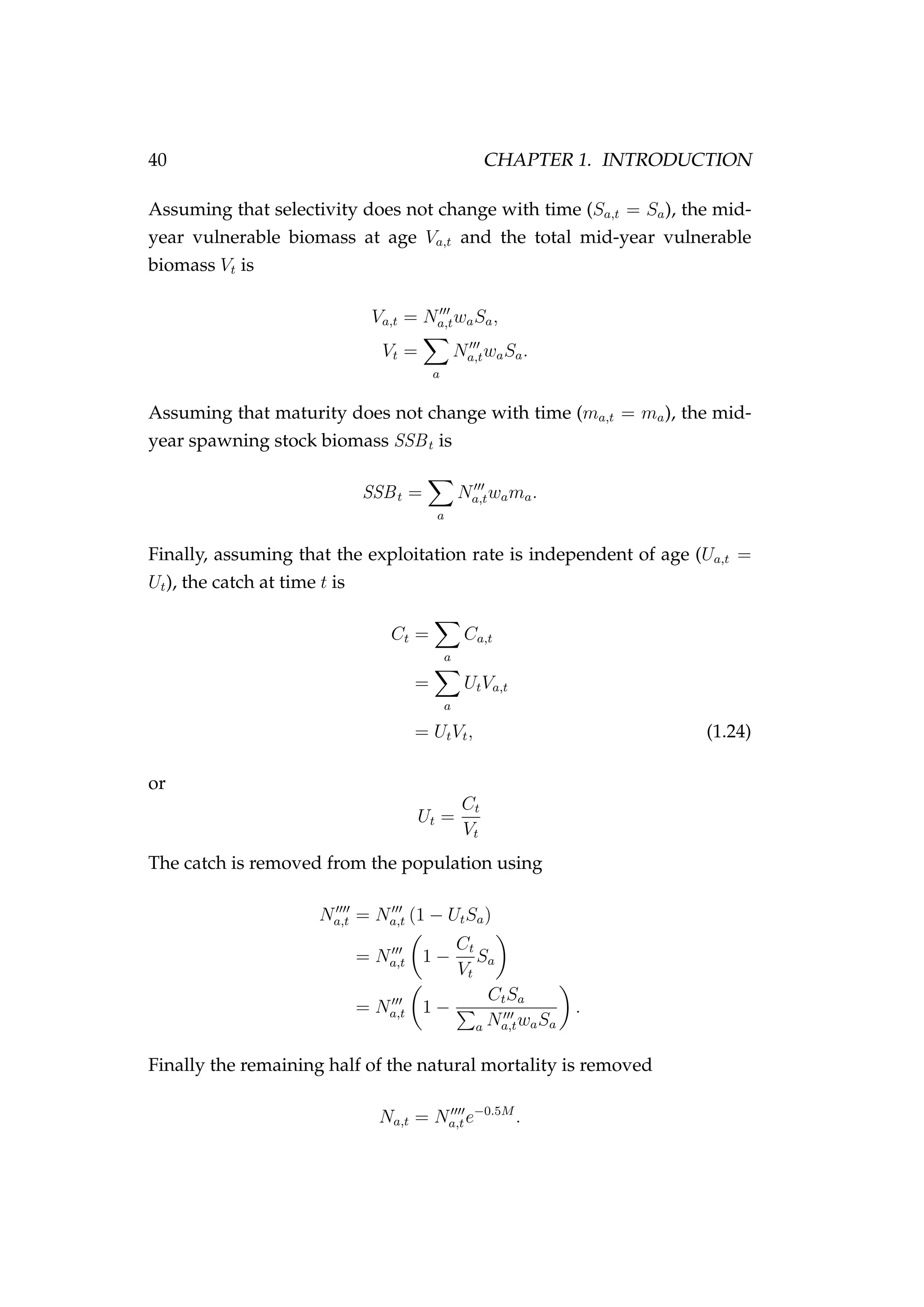 40 CHAPTER 1. INTRODUCTION
Assuming that selectivity does not change with time (Sa,t = Sa), the mid-
year vulnerable biomass at age Va,t and the total mid-year vulnerable
biomass Vt is
Va,t = Na,twaSa,
Vt =
a
Na,twaSa.
Assuming that maturity does not change with time (ma,t = ma), the mid-
year spawning stock biomass SSBt is
SSBt =
a
Na,twama.
Finally, assuming that the exploitation rate is independent of age (Ua,t =
Ut), the catch at time t is
Ct =
a
Ca,t
=
a
UtVa,t
= UtVt, (1.24)
or
Ut =
Ct
Vt
The catch is removed from the population using
Na,t = Na,t (1 − UtSa)
= Na,t 1 −
Ct
Vt
Sa
= Na,t 1 −
CtSa
a Na,twaSa
.
Finally the remaining half of the natural mortality is removed
Na,t = Na,te−0.5M
.
 