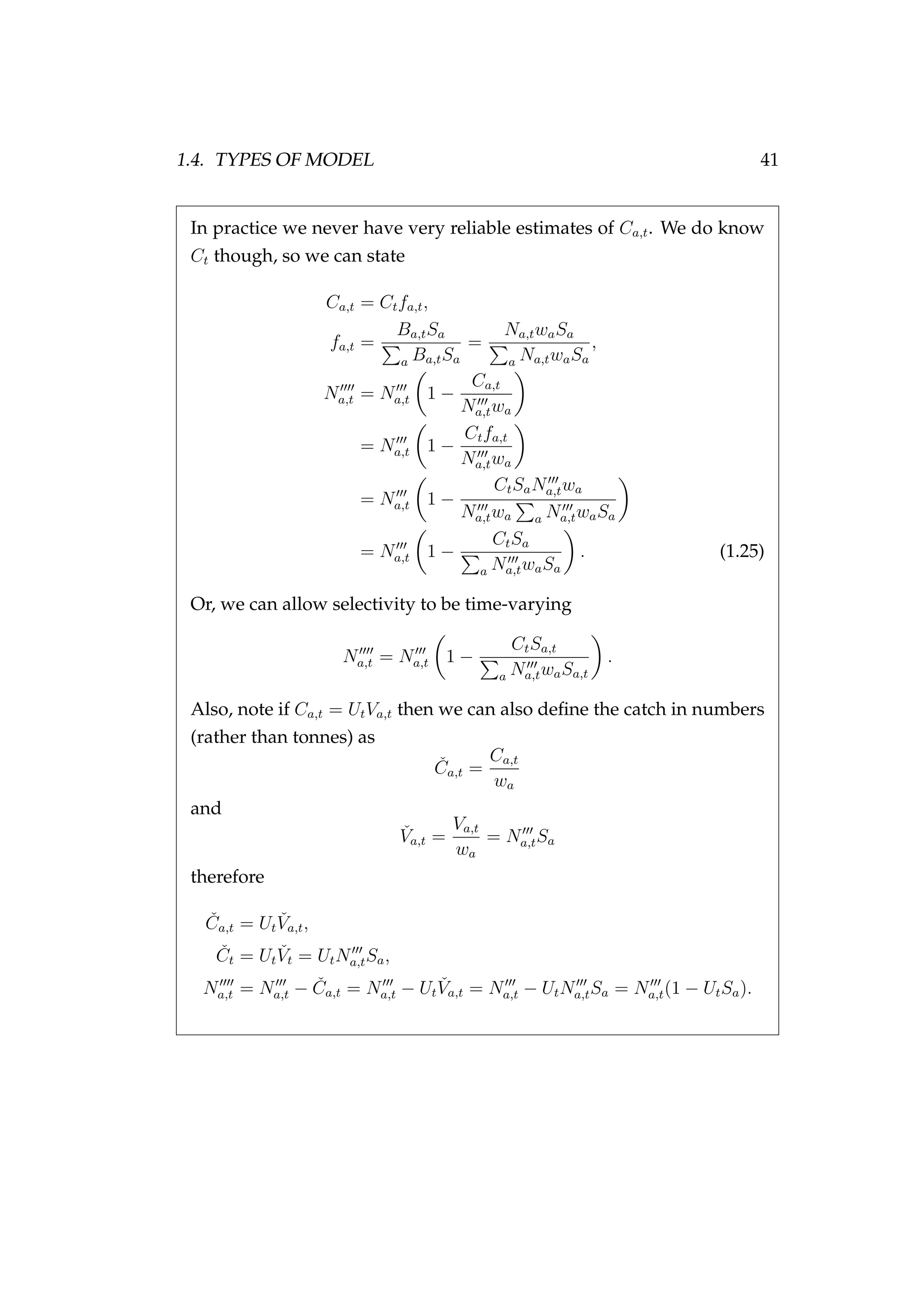 1.4. TYPES OF MODEL 41
In practice we never have very reliable estimates of Ca,t. We do know
Ct though, so we can state
Ca,t = Ctfa,t,
fa,t =
Ba,tSa
a Ba,tSa
=
Na,twaSa
a Na,twaSa
,
Na,t = Na,t 1 −
Ca,t
Na,twa
= Na,t 1 −
Ctfa,t
Na,twa
= Na,t 1 −
CtSaNa,twa
Na,twa a Na,twaSa
= Na,t 1 −
CtSa
a Na,twaSa
. (1.25)
Or, we can allow selectivity to be time-varying
Na,t = Na,t 1 −
CtSa,t
a Na,twaSa,t
.
Also, note if Ca,t = UtVa,t then we can also deﬁne the catch in numbers
(rather than tonnes) as
ˇCa,t =
Ca,t
wa
and
ˇVa,t =
Va,t
wa
= Na,tSa
therefore
ˇCa,t = Ut
ˇVa,t,
ˇCt = Ut
ˇVt = UtNa,tSa,
Na,t = Na,t − ˇCa,t = Na,t − Ut
ˇVa,t = Na,t − UtNa,tSa = Na,t(1 − UtSa).
 