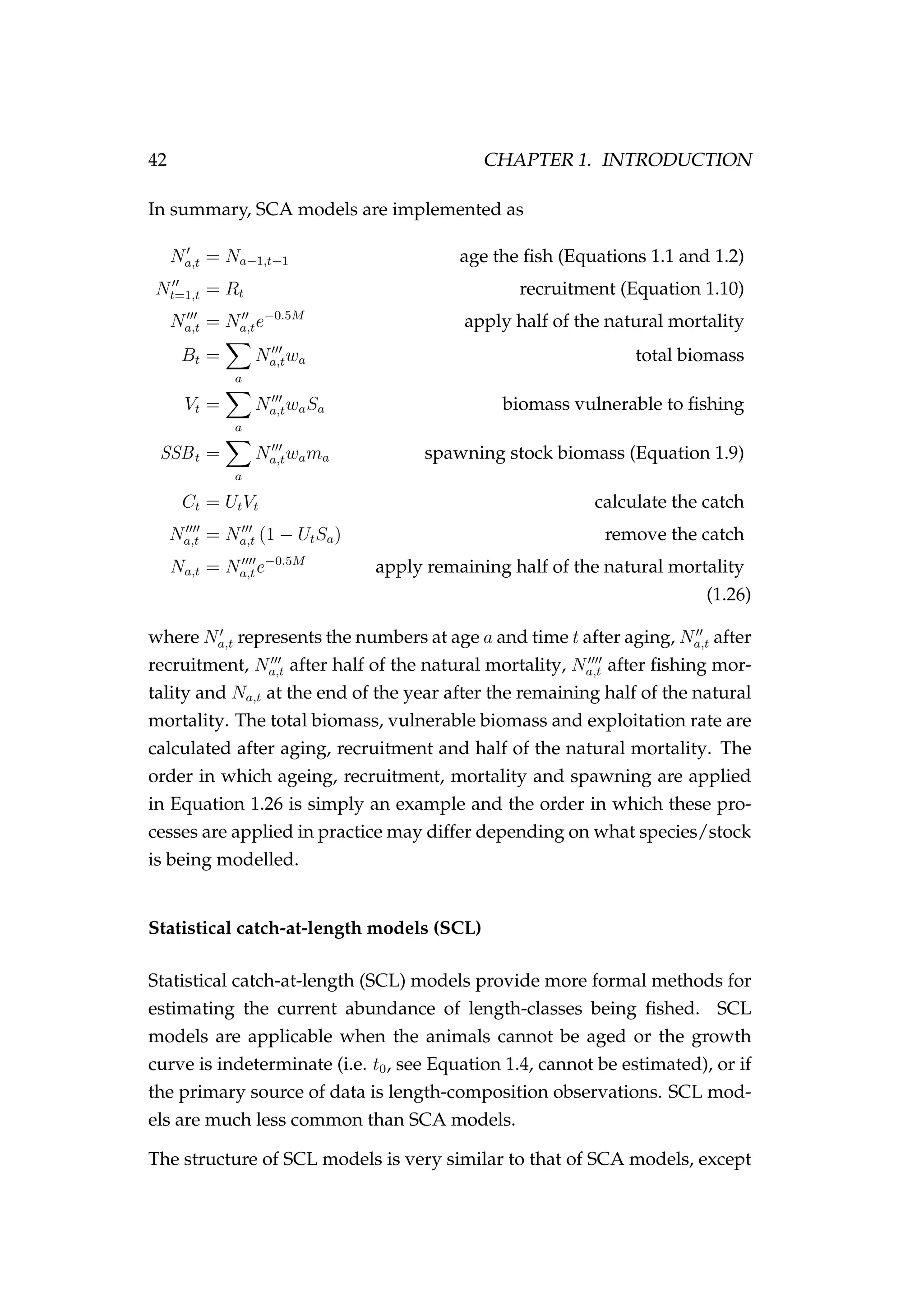 42 CHAPTER 1. INTRODUCTION
In summary, SCA models are implemented as
Na,t = Na−1,t−1 age the ﬁsh (Equations 1.1 and 1.2)
Nt=1,t = Rt recruitment (Equation 1.10)
Na,t = Na,te−0.5M
apply half of the natural mortality
Bt =
a
Na,twa total biomass
Vt =
a
Na,twaSa biomass vulnerable to ﬁshing
SSBt =
a
Na,twama spawning stock biomass (Equation 1.9)
Ct = UtVt calculate the catch
Na,t = Na,t (1 − UtSa) remove the catch
Na,t = Na,te−0.5M
apply remaining half of the natural mortality
(1.26)
where Na,t represents the numbers at age a and time t after aging, Na,t after
recruitment, Na,t after half of the natural mortality, Na,t after ﬁshing mor-
tality and Na,t at the end of the year after the remaining half of the natural
mortality. The total biomass, vulnerable biomass and exploitation rate are
calculated after aging, recruitment and half of the natural mortality. The
order in which ageing, recruitment, mortality and spawning are applied
in Equation 1.26 is simply an example and the order in which these pro-
cesses are applied in practice may differ depending on what species/stock
is being modelled.
Statistical catch-at-length models (SCL)
Statistical catch-at-length (SCL) models provide more formal methods for
estimating the current abundance of length-classes being ﬁshed. SCL
models are applicable when the animals cannot be aged or the growth
curve is indeterminate (i.e. t0, see Equation 1.4, cannot be estimated), or if
the primary source of data is length-composition observations. SCL mod-
els are much less common than SCA models.
The structure of SCL models is very similar to that of SCA models, except
 