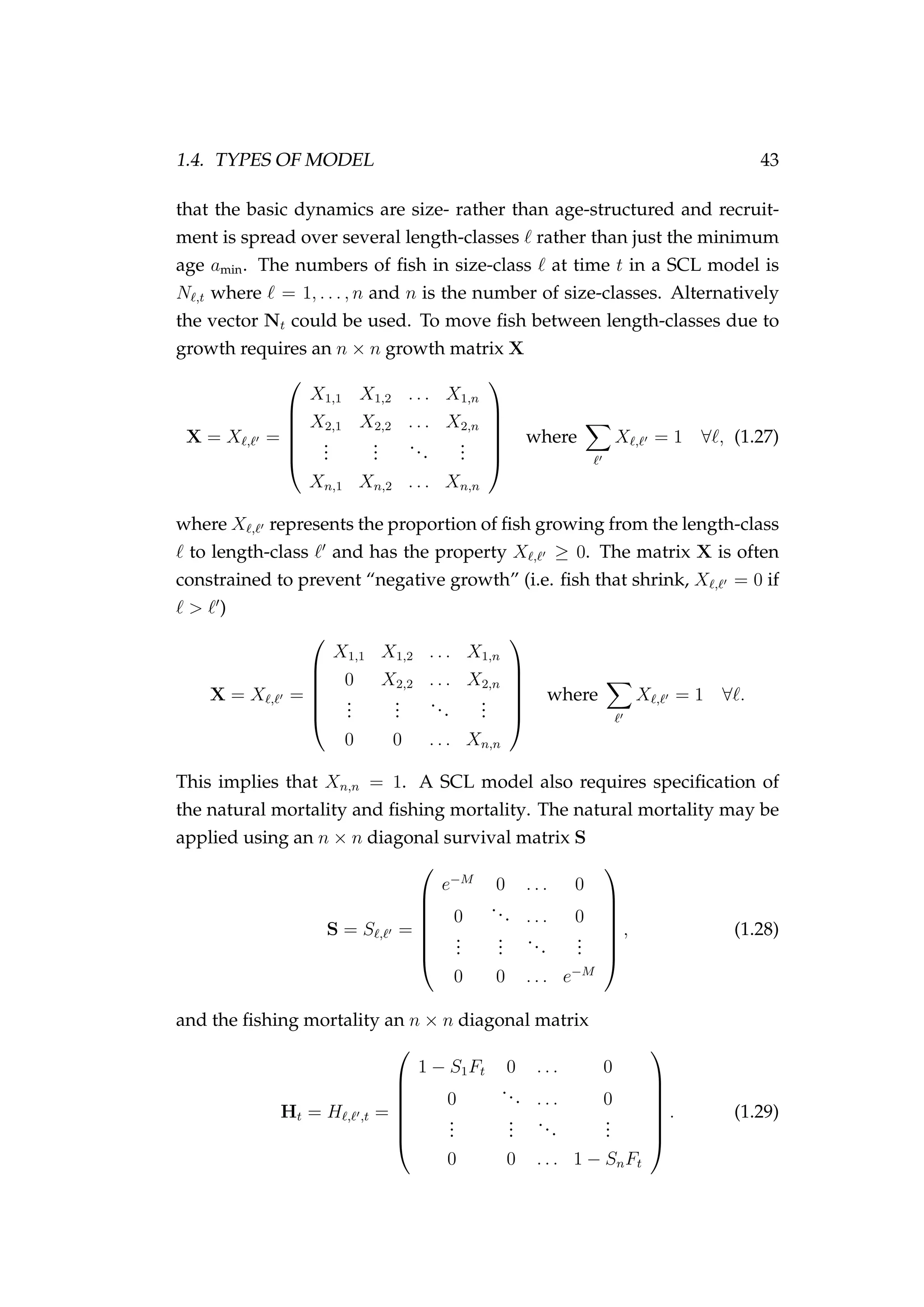1.4. TYPES OF MODEL 43
that the basic dynamics are size- rather than age-structured and recruit-
ment is spread over several length-classes rather than just the minimum
age amin. The numbers of ﬁsh in size-class at time t in a SCL model is
N ,t where = 1, . . . , n and n is the number of size-classes. Alternatively
the vector Nt could be used. To move ﬁsh between length-classes due to
growth requires an n × n growth matrix X
X = X , =






X1,1 X1,2 . . . X1,n
X2,1 X2,2 . . . X2,n
...
...
...
...
Xn,1 Xn,2 . . . Xn,n






where X , = 1 ∀ , (1.27)
where X , represents the proportion of ﬁsh growing from the length-class
to length-class and has the property X , ≥ 0. The matrix X is often
constrained to prevent “negative growth” (i.e. ﬁsh that shrink, X , = 0 if
> )
X = X , =






X1,1 X1,2 . . . X1,n
0 X2,2 . . . X2,n
...
...
...
...
0 0 . . . Xn,n






where X , = 1 ∀ .
This implies that Xn,n = 1. A SCL model also requires speciﬁcation of
the natural mortality and ﬁshing mortality. The natural mortality may be
applied using an n × n diagonal survival matrix S
S = S , =







e−M
0 . . . 0
0
... . . . 0
...
...
...
...
0 0 . . . e−M







, (1.28)
and the ﬁshing mortality an n × n diagonal matrix
Ht = H , ,t =







1 − S1Ft 0 . . . 0
0
... . . . 0
...
...
...
...
0 0 . . . 1 − SnFt







. (1.29)
 