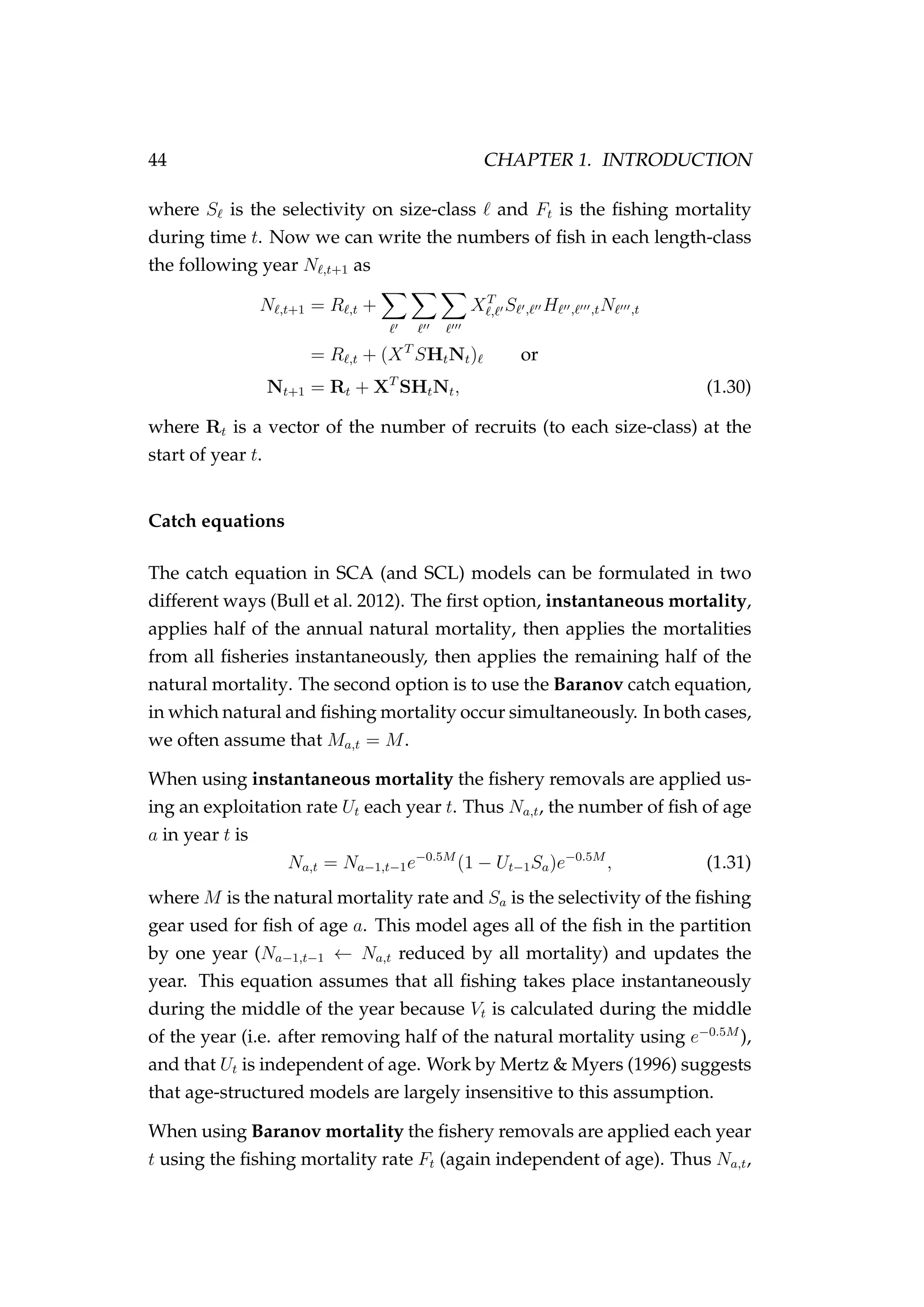 44 CHAPTER 1. INTRODUCTION
where S is the selectivity on size-class and Ft is the ﬁshing mortality
during time t. Now we can write the numbers of ﬁsh in each length-class
the following year N ,t+1 as
N ,t+1 = R ,t + XT
, S , H , ,tN ,t
= R ,t + (XT
SHtNt) or
Nt+1 = Rt + XT
SHtNt, (1.30)
where Rt is a vector of the number of recruits (to each size-class) at the
start of year t.
Catch equations
The catch equation in SCA (and SCL) models can be formulated in two
different ways (Bull et al. 2012). The ﬁrst option, instantaneous mortality,
applies half of the annual natural mortality, then applies the mortalities
from all ﬁsheries instantaneously, then applies the remaining half of the
natural mortality. The second option is to use the Baranov catch equation,
in which natural and ﬁshing mortality occur simultaneously. In both cases,
we often assume that Ma,t = M.
When using instantaneous mortality the ﬁshery removals are applied us-
ing an exploitation rate Ut each year t. Thus Na,t, the number of ﬁsh of age
a in year t is
Na,t = Na−1,t−1e−0.5M
(1 − Ut−1Sa)e−0.5M
, (1.31)
where M is the natural mortality rate and Sa is the selectivity of the ﬁshing
gear used for ﬁsh of age a. This model ages all of the ﬁsh in the partition
by one year (Na−1,t−1 ← Na,t reduced by all mortality) and updates the
year. This equation assumes that all ﬁshing takes place instantaneously
during the middle of the year because Vt is calculated during the middle
of the year (i.e. after removing half of the natural mortality using e−0.5M
),
and that Ut is independent of age. Work by Mertz & Myers (1996) suggests
that age-structured models are largely insensitive to this assumption.
When using Baranov mortality the ﬁshery removals are applied each year
t using the ﬁshing mortality rate Ft (again independent of age). Thus Na,t,
 