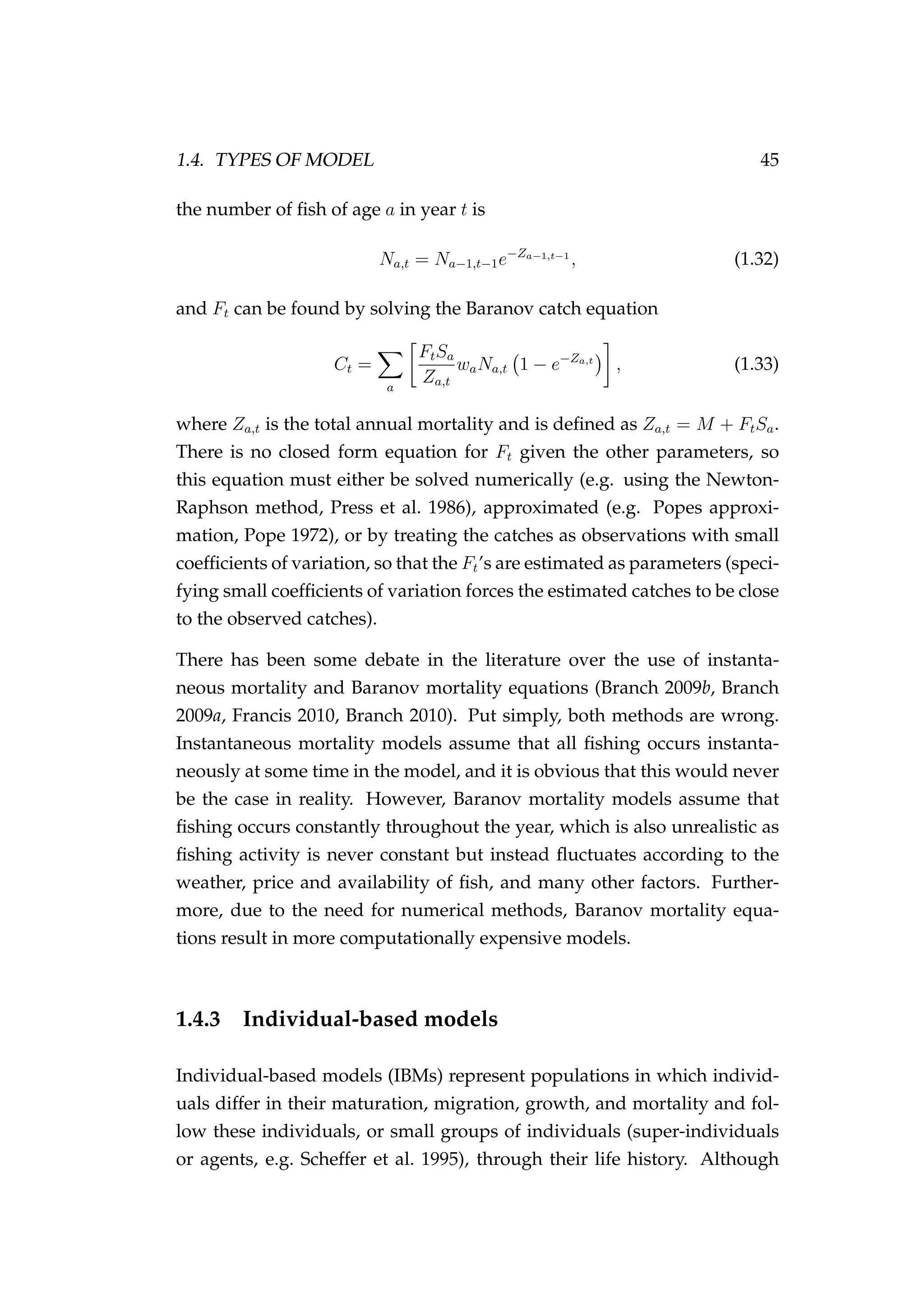 1.4. TYPES OF MODEL 45
the number of ﬁsh of age a in year t is
Na,t = Na−1,t−1e−Za−1,t−1
, (1.32)
and Ft can be found by solving the Baranov catch equation
Ct =
a
FtSa
Za,t
waNa,t 1 − e−Za,t
, (1.33)
where Za,t is the total annual mortality and is deﬁned as Za,t = M + FtSa.
There is no closed form equation for Ft given the other parameters, so
this equation must either be solved numerically (e.g. using the Newton-
Raphson method, Press et al. 1986), approximated (e.g. Popes approxi-
mation, Pope 1972), or by treating the catches as observations with small
coefﬁcients of variation, so that the Ft’s are estimated as parameters (speci-
fying small coefﬁcients of variation forces the estimated catches to be close
to the observed catches).
There has been some debate in the literature over the use of instanta-
neous mortality and Baranov mortality equations (Branch 2009b, Branch
2009a, Francis 2010, Branch 2010). Put simply, both methods are wrong.
Instantaneous mortality models assume that all ﬁshing occurs instanta-
neously at some time in the model, and it is obvious that this would never
be the case in reality. However, Baranov mortality models assume that
ﬁshing occurs constantly throughout the year, which is also unrealistic as
ﬁshing activity is never constant but instead ﬂuctuates according to the
weather, price and availability of ﬁsh, and many other factors. Further-
more, due to the need for numerical methods, Baranov mortality equa-
tions result in more computationally expensive models.
1.4.3 Individual-based models
Individual-based models (IBMs) represent populations in which individ-
uals differ in their maturation, migration, growth, and mortality and fol-
low these individuals, or small groups of individuals (super-individuals
or agents, e.g. Scheffer et al. 1995), through their life history. Although
 