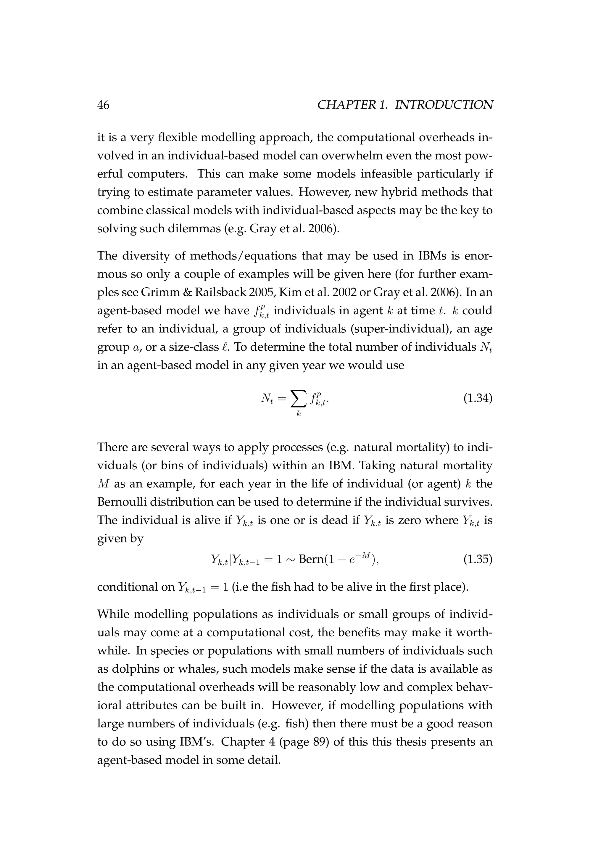 46 CHAPTER 1. INTRODUCTION
it is a very ﬂexible modelling approach, the computational overheads in-
volved in an individual-based model can overwhelm even the most pow-
erful computers. This can make some models infeasible particularly if
trying to estimate parameter values. However, new hybrid methods that
combine classical models with individual-based aspects may be the key to
solving such dilemmas (e.g. Gray et al. 2006).
The diversity of methods/equations that may be used in IBMs is enor-
mous so only a couple of examples will be given here (for further exam-
ples see Grimm & Railsback 2005, Kim et al. 2002 or Gray et al. 2006). In an
agent-based model we have fp
k,t individuals in agent k at time t. k could
refer to an individual, a group of individuals (super-individual), an age
group a, or a size-class . To determine the total number of individuals Nt
in an agent-based model in any given year we would use
Nt =
k
fp
k,t. (1.34)
There are several ways to apply processes (e.g. natural mortality) to indi-
viduals (or bins of individuals) within an IBM. Taking natural mortality
M as an example, for each year in the life of individual (or agent) k the
Bernoulli distribution can be used to determine if the individual survives.
The individual is alive if Yk,t is one or is dead if Yk,t is zero where Yk,t is
given by
Yk,t|Yk,t−1 = 1 ∼ Bern(1 − e−M
), (1.35)
conditional on Yk,t−1 = 1 (i.e the ﬁsh had to be alive in the ﬁrst place).
While modelling populations as individuals or small groups of individ-
uals may come at a computational cost, the beneﬁts may make it worth-
while. In species or populations with small numbers of individuals such
as dolphins or whales, such models make sense if the data is available as
the computational overheads will be reasonably low and complex behav-
ioral attributes can be built in. However, if modelling populations with
large numbers of individuals (e.g. ﬁsh) then there must be a good reason
to do so using IBM’s. Chapter 4 (page 89) of this this thesis presents an
agent-based model in some detail.
 