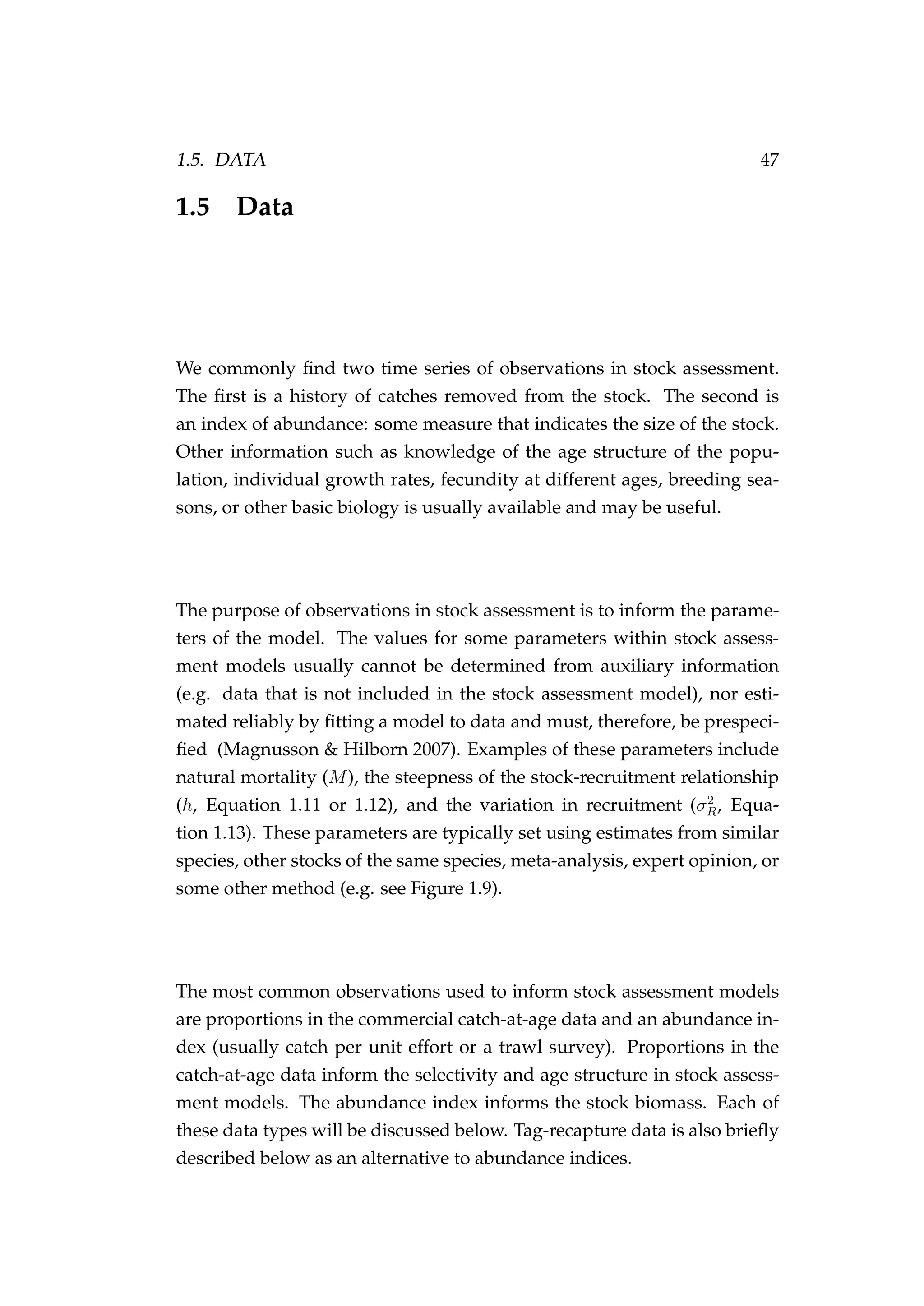 1.5. DATA 47
1.5 Data
We commonly ﬁnd two time series of observations in stock assessment.
The ﬁrst is a history of catches removed from the stock. The second is
an index of abundance: some measure that indicates the size of the stock.
Other information such as knowledge of the age structure of the popu-
lation, individual growth rates, fecundity at different ages, breeding sea-
sons, or other basic biology is usually available and may be useful.
The purpose of observations in stock assessment is to inform the parame-
ters of the model. The values for some parameters within stock assess-
ment models usually cannot be determined from auxiliary information
(e.g. data that is not included in the stock assessment model), nor esti-
mated reliably by ﬁtting a model to data and must, therefore, be prespeci-
ﬁed (Magnusson & Hilborn 2007). Examples of these parameters include
natural mortality (M), the steepness of the stock-recruitment relationship
(h, Equation 1.11 or 1.12), and the variation in recruitment (σ2
R, Equa-
tion 1.13). These parameters are typically set using estimates from similar
species, other stocks of the same species, meta-analysis, expert opinion, or
some other method (e.g. see Figure 1.9).
The most common observations used to inform stock assessment models
are proportions in the commercial catch-at-age data and an abundance in-
dex (usually catch per unit effort or a trawl survey). Proportions in the
catch-at-age data inform the selectivity and age structure in stock assess-
ment models. The abundance index informs the stock biomass. Each of
these data types will be discussed below. Tag-recapture data is also brieﬂy
described below as an alternative to abundance indices.
 