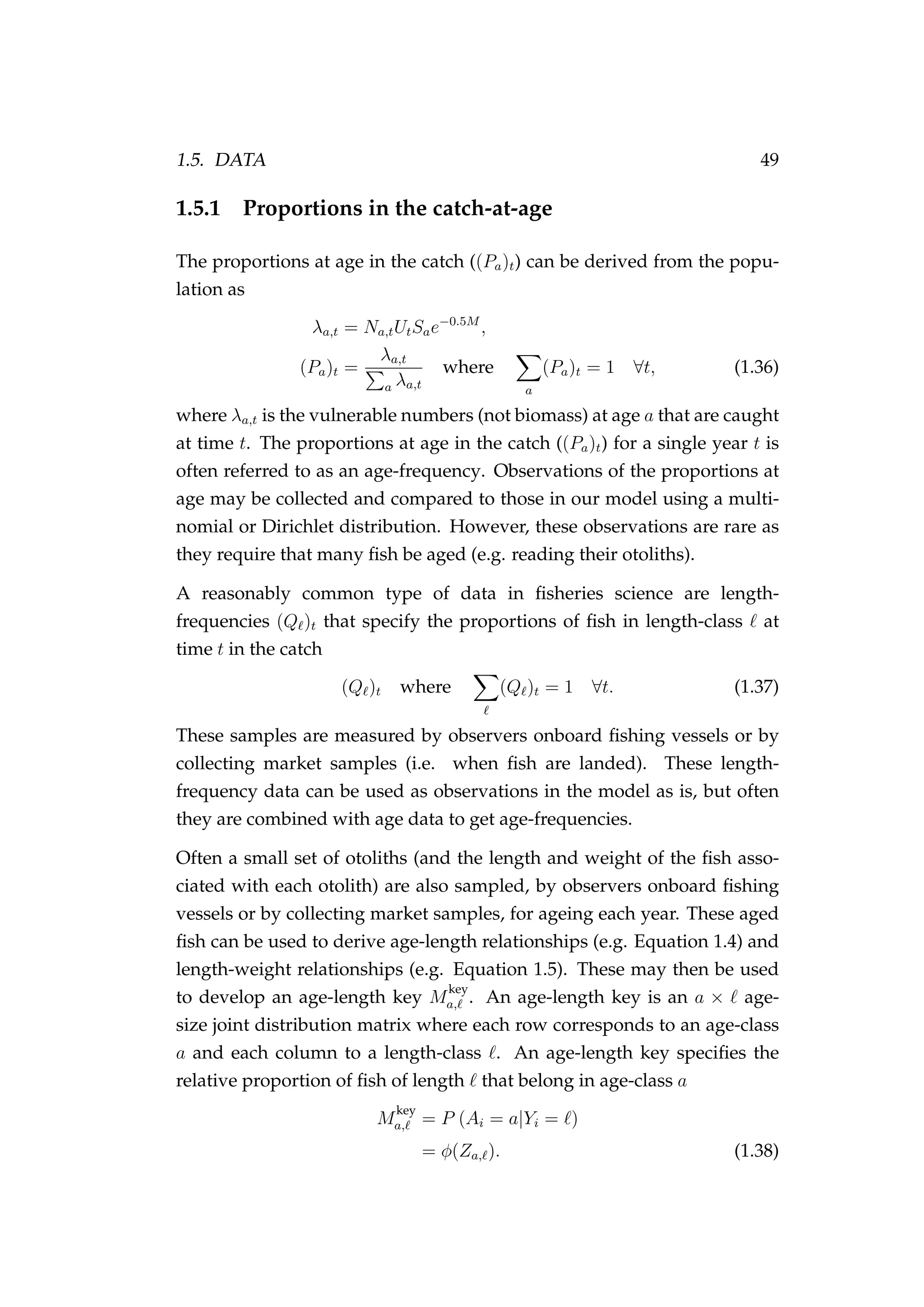 1.5. DATA 49
1.5.1 Proportions in the catch-at-age
The proportions at age in the catch ((Pa)t) can be derived from the popu-
lation as
λa,t = Na,tUtSae−0.5M
,
(Pa)t =
λa,t
a λa,t
where
a
(Pa)t = 1 ∀t, (1.36)
where λa,t is the vulnerable numbers (not biomass) at age a that are caught
at time t. The proportions at age in the catch ((Pa)t) for a single year t is
often referred to as an age-frequency. Observations of the proportions at
age may be collected and compared to those in our model using a multi-
nomial or Dirichlet distribution. However, these observations are rare as
they require that many ﬁsh be aged (e.g. reading their otoliths).
A reasonably common type of data in ﬁsheries science are length-
frequencies (Q )t that specify the proportions of ﬁsh in length-class at
time t in the catch
(Q )t where (Q )t = 1 ∀t. (1.37)
These samples are measured by observers onboard ﬁshing vessels or by
collecting market samples (i.e. when ﬁsh are landed). These length-
frequency data can be used as observations in the model as is, but often
they are combined with age data to get age-frequencies.
Often a small set of otoliths (and the length and weight of the ﬁsh asso-
ciated with each otolith) are also sampled, by observers onboard ﬁshing
vessels or by collecting market samples, for ageing each year. These aged
ﬁsh can be used to derive age-length relationships (e.g. Equation 1.4) and
length-weight relationships (e.g. Equation 1.5). These may then be used
to develop an age-length key M
key
a, . An age-length key is an a × age-
size joint distribution matrix where each row corresponds to an age-class
a and each column to a length-class . An age-length key speciﬁes the
relative proportion of ﬁsh of length that belong in age-class a
M
key
a, = P (Ai = a|Yi = )
= φ(Za, ). (1.38)
 