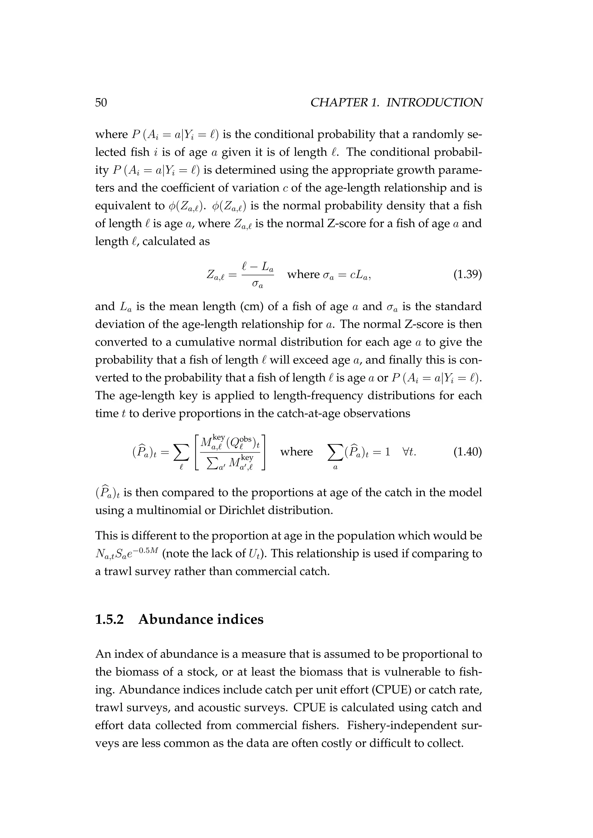 50 CHAPTER 1. INTRODUCTION
where P (Ai = a|Yi = ) is the conditional probability that a randomly se-
lected ﬁsh i is of age a given it is of length . The conditional probabil-
ity P (Ai = a|Yi = ) is determined using the appropriate growth parame-
ters and the coefﬁcient of variation c of the age-length relationship and is
equivalent to φ(Za, ). φ(Za, ) is the normal probability density that a ﬁsh
of length is age a, where Za, is the normal Z-score for a ﬁsh of age a and
length , calculated as
Za, =
− La
σa
where σa = cLa, (1.39)
and La is the mean length (cm) of a ﬁsh of age a and σa is the standard
deviation of the age-length relationship for a. The normal Z-score is then
converted to a cumulative normal distribution for each age a to give the
probability that a ﬁsh of length will exceed age a, and ﬁnally this is con-
verted to the probability that a ﬁsh of length is age a or P (Ai = a|Yi = ).
The age-length key is applied to length-frequency distributions for each
time t to derive proportions in the catch-at-age observations
(Pa)t =
M
key
a, (Qobs
)t
a M
key
a ,
where
a
(Pa)t = 1 ∀t. (1.40)
(Pa)t is then compared to the proportions at age of the catch in the model
using a multinomial or Dirichlet distribution.
This is different to the proportion at age in the population which would be
Na,tSae−0.5M
(note the lack of Ut). This relationship is used if comparing to
a trawl survey rather than commercial catch.
1.5.2 Abundance indices
An index of abundance is a measure that is assumed to be proportional to
the biomass of a stock, or at least the biomass that is vulnerable to ﬁsh-
ing. Abundance indices include catch per unit effort (CPUE) or catch rate,
trawl surveys, and acoustic surveys. CPUE is calculated using catch and
effort data collected from commercial ﬁshers. Fishery-independent sur-
veys are less common as the data are often costly or difﬁcult to collect.
 