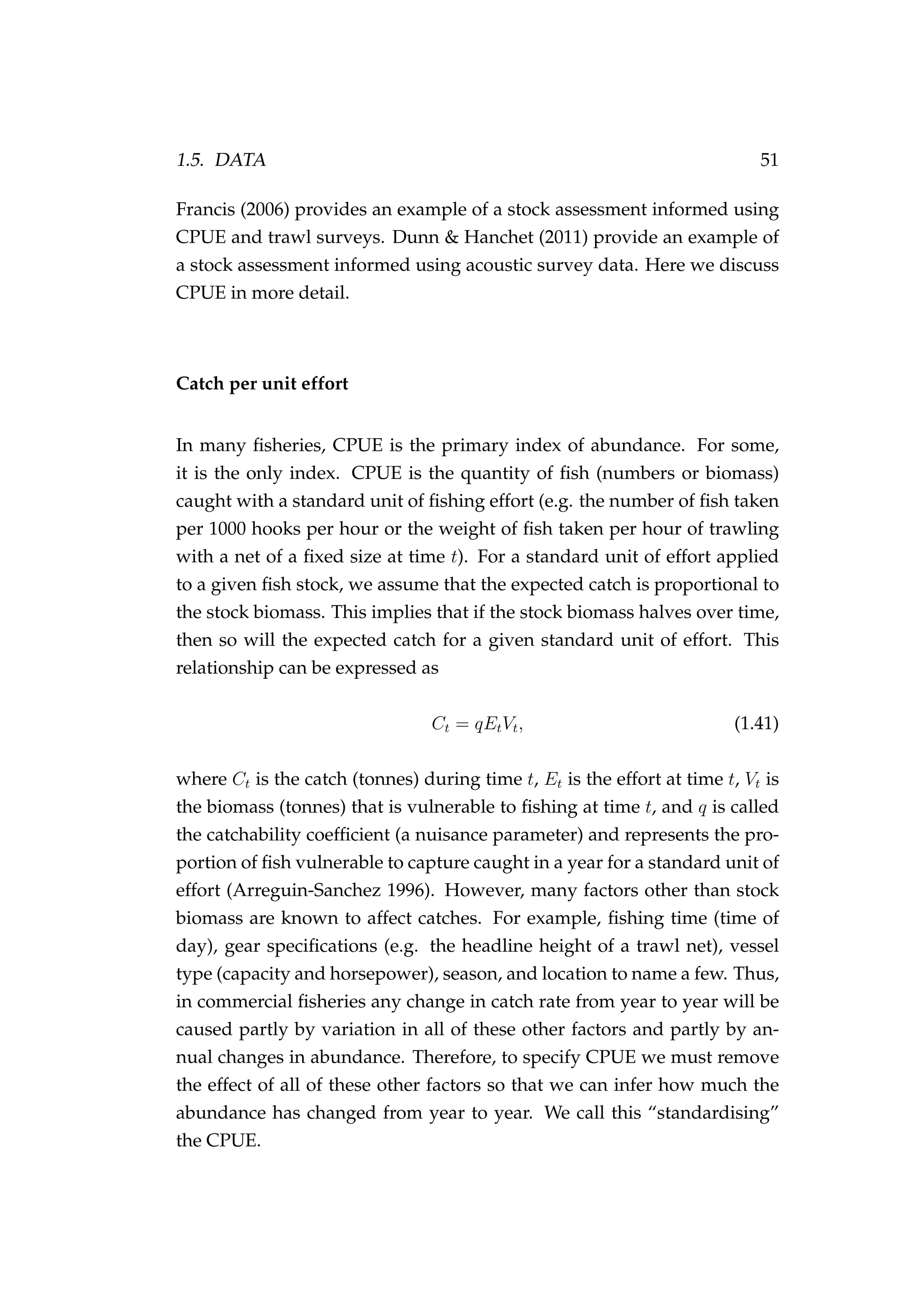 1.5. DATA 51
Francis (2006) provides an example of a stock assessment informed using
CPUE and trawl surveys. Dunn & Hanchet (2011) provide an example of
a stock assessment informed using acoustic survey data. Here we discuss
CPUE in more detail.
Catch per unit effort
In many ﬁsheries, CPUE is the primary index of abundance. For some,
it is the only index. CPUE is the quantity of ﬁsh (numbers or biomass)
caught with a standard unit of ﬁshing effort (e.g. the number of ﬁsh taken
per 1000 hooks per hour or the weight of ﬁsh taken per hour of trawling
with a net of a ﬁxed size at time t). For a standard unit of effort applied
to a given ﬁsh stock, we assume that the expected catch is proportional to
the stock biomass. This implies that if the stock biomass halves over time,
then so will the expected catch for a given standard unit of effort. This
relationship can be expressed as
Ct = qEtVt, (1.41)
where Ct is the catch (tonnes) during time t, Et is the effort at time t, Vt is
the biomass (tonnes) that is vulnerable to ﬁshing at time t, and q is called
the catchability coefﬁcient (a nuisance parameter) and represents the pro-
portion of ﬁsh vulnerable to capture caught in a year for a standard unit of
effort (Arreguin-Sanchez 1996). However, many factors other than stock
biomass are known to affect catches. For example, ﬁshing time (time of
day), gear speciﬁcations (e.g. the headline height of a trawl net), vessel
type (capacity and horsepower), season, and location to name a few. Thus,
in commercial ﬁsheries any change in catch rate from year to year will be
caused partly by variation in all of these other factors and partly by an-
nual changes in abundance. Therefore, to specify CPUE we must remove
the effect of all of these other factors so that we can infer how much the
abundance has changed from year to year. We call this “standardising”
the CPUE.
 