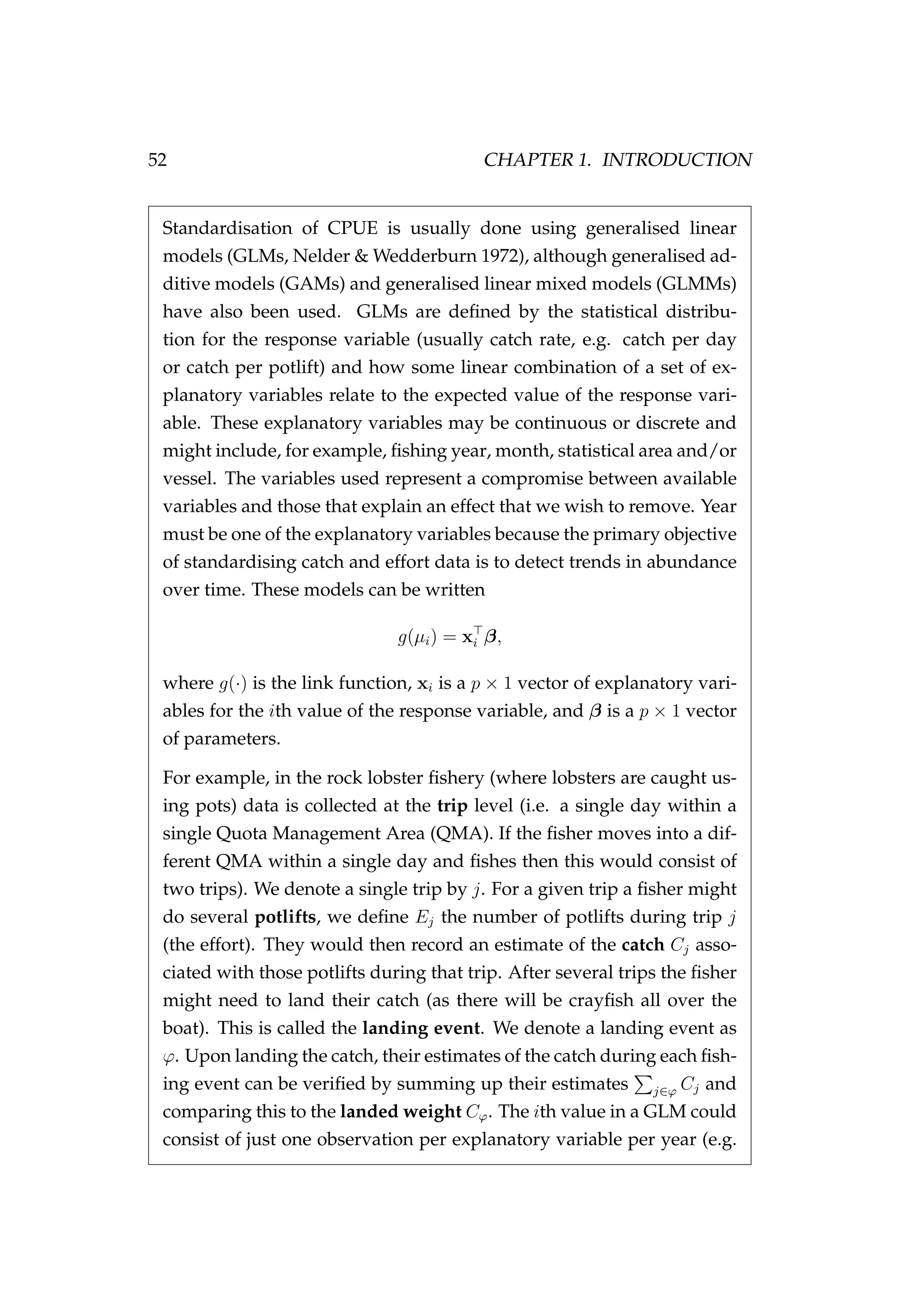 52 CHAPTER 1. INTRODUCTION
Standardisation of CPUE is usually done using generalised linear
models (GLMs, Nelder & Wedderburn 1972), although generalised ad-
ditive models (GAMs) and generalised linear mixed models (GLMMs)
have also been used. GLMs are deﬁned by the statistical distribu-
tion for the response variable (usually catch rate, e.g. catch per day
or catch per potlift) and how some linear combination of a set of ex-
planatory variables relate to the expected value of the response vari-
able. These explanatory variables may be continuous or discrete and
might include, for example, ﬁshing year, month, statistical area and/or
vessel. The variables used represent a compromise between available
variables and those that explain an effect that we wish to remove. Year
must be one of the explanatory variables because the primary objective
of standardising catch and effort data is to detect trends in abundance
over time. These models can be written
g(µi) = xi β,
where g(·) is the link function, xi is a p × 1 vector of explanatory vari-
ables for the ith value of the response variable, and β is a p × 1 vector
of parameters.
For example, in the rock lobster ﬁshery (where lobsters are caught us-
ing pots) data is collected at the trip level (i.e. a single day within a
single Quota Management Area (QMA). If the ﬁsher moves into a dif-
ferent QMA within a single day and ﬁshes then this would consist of
two trips). We denote a single trip by j. For a given trip a ﬁsher might
do several potlifts, we deﬁne Ej the number of potlifts during trip j
(the effort). They would then record an estimate of the catch Cj asso-
ciated with those potlifts during that trip. After several trips the ﬁsher
might need to land their catch (as there will be crayﬁsh all over the
boat). This is called the landing event. We denote a landing event as
ϕ. Upon landing the catch, their estimates of the catch during each ﬁsh-
ing event can be veriﬁed by summing up their estimates j∈ϕ Cj and
comparing this to the landed weight Cϕ. The ith value in a GLM could
consist of just one observation per explanatory variable per year (e.g.
 