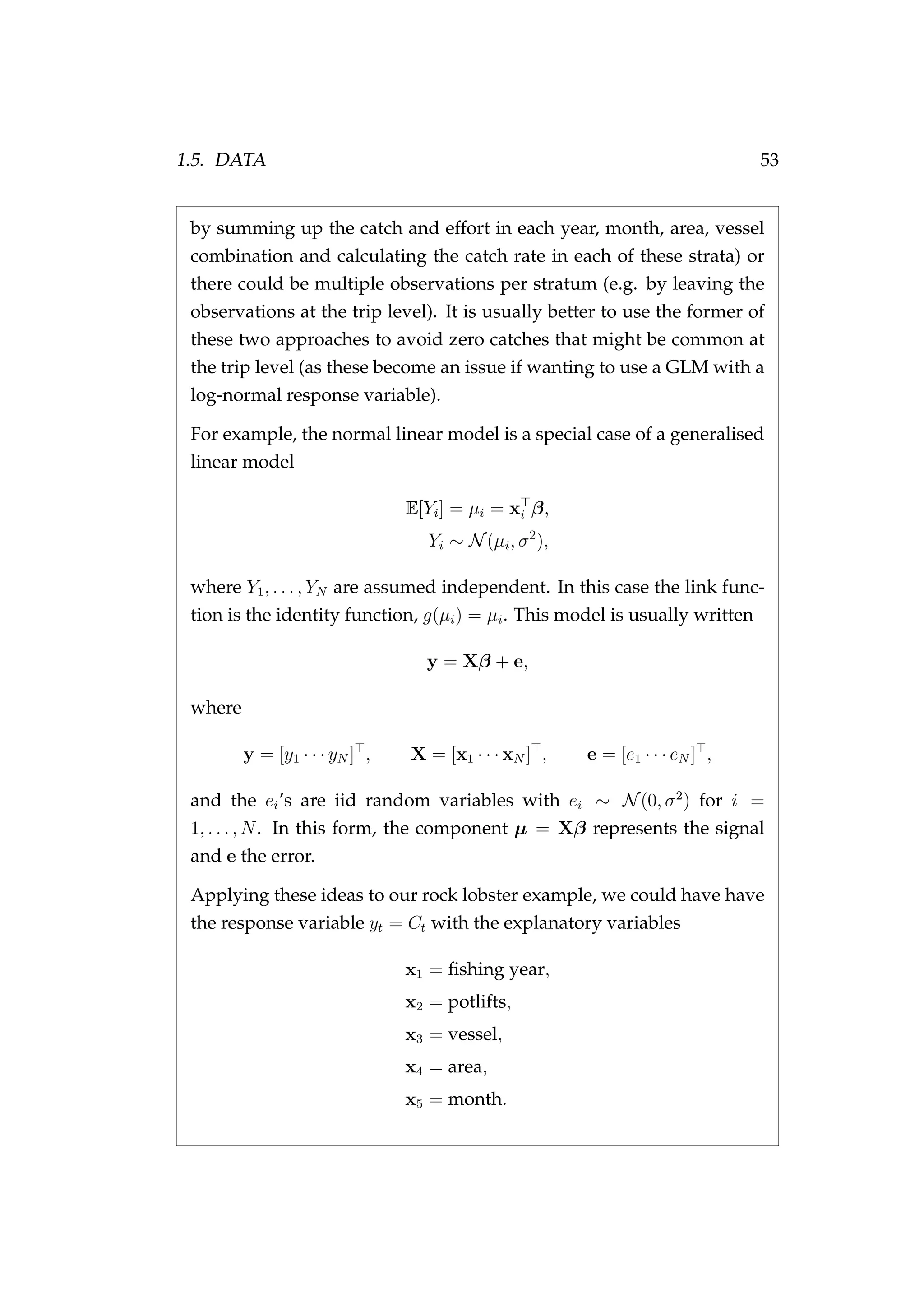 1.5. DATA 53
by summing up the catch and effort in each year, month, area, vessel
combination and calculating the catch rate in each of these strata) or
there could be multiple observations per stratum (e.g. by leaving the
observations at the trip level). It is usually better to use the former of
these two approaches to avoid zero catches that might be common at
the trip level (as these become an issue if wanting to use a GLM with a
log-normal response variable).
For example, the normal linear model is a special case of a generalised
linear model
E[Yi] = µi = xi β,
Yi ∼ N(µi, σ2
),
where Y1, . . . , YN are assumed independent. In this case the link func-
tion is the identity function, g(µi) = µi. This model is usually written
y = Xβ + e,
where
y = [y1 · · · yN ] , X = [x1 · · · xN ] , e = [e1 · · · eN ] ,
and the ei’s are iid random variables with ei ∼ N(0, σ2
) for i =
1, . . . , N. In this form, the component µ = Xβ represents the signal
and e the error.
Applying these ideas to our rock lobster example, we could have have
the response variable yt = Ct with the explanatory variables
x1 = ﬁshing year,
x2 = potlifts,
x3 = vessel,
x4 = area,
x5 = month.
 