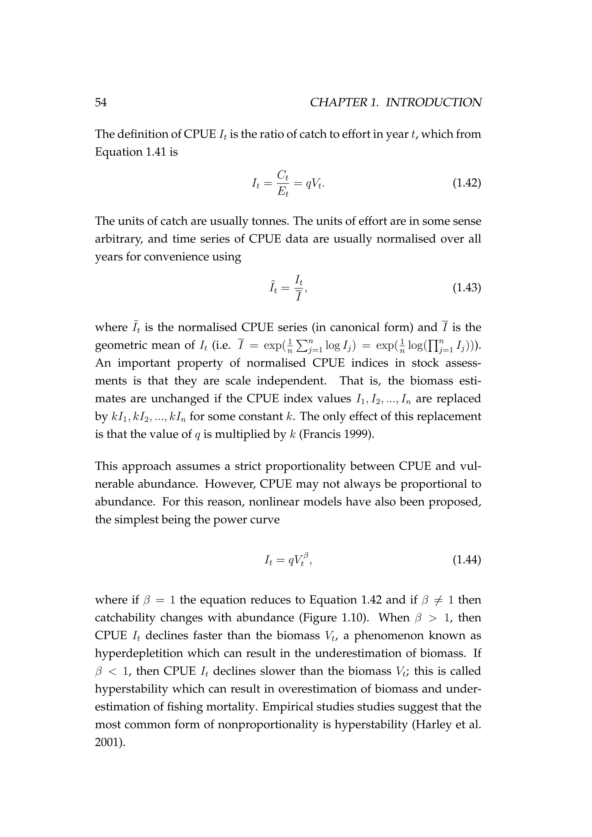 54 CHAPTER 1. INTRODUCTION
The deﬁnition of CPUE It is the ratio of catch to effort in year t, which from
Equation 1.41 is
It =
Ct
Et
= qVt. (1.42)
The units of catch are usually tonnes. The units of effort are in some sense
arbitrary, and time series of CPUE data are usually normalised over all
years for convenience using
˜It =
It
I
, (1.43)
where ˜It is the normalised CPUE series (in canonical form) and I is the
geometric mean of It (i.e. I = exp(1
n
n
j=1 log Ij) = exp(1
n
log( n
j=1 Ij))).
An important property of normalised CPUE indices in stock assess-
ments is that they are scale independent. That is, the biomass esti-
mates are unchanged if the CPUE index values I1, I2, ..., In are replaced
by kI1, kI2, ..., kIn for some constant k. The only effect of this replacement
is that the value of q is multiplied by k (Francis 1999).
This approach assumes a strict proportionality between CPUE and vul-
nerable abundance. However, CPUE may not always be proportional to
abundance. For this reason, nonlinear models have also been proposed,
the simplest being the power curve
It = qV β
t , (1.44)
where if β = 1 the equation reduces to Equation 1.42 and if β = 1 then
catchability changes with abundance (Figure 1.10). When β > 1, then
CPUE It declines faster than the biomass Vt, a phenomenon known as
hyperdepletition which can result in the underestimation of biomass. If
β < 1, then CPUE It declines slower than the biomass Vt; this is called
hyperstability which can result in overestimation of biomass and under-
estimation of ﬁshing mortality. Empirical studies studies suggest that the
most common form of nonproportionality is hyperstability (Harley et al.
2001).
 