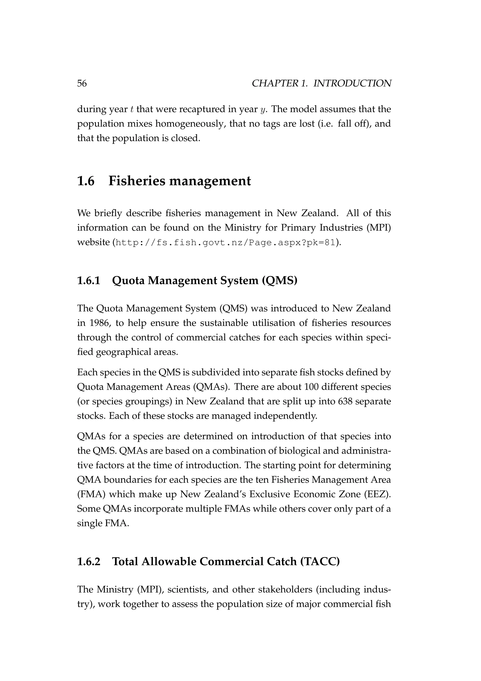 56 CHAPTER 1. INTRODUCTION
during year t that were recaptured in year y. The model assumes that the
population mixes homogeneously, that no tags are lost (i.e. fall off), and
that the population is closed.
1.6 Fisheries management
We brieﬂy describe ﬁsheries management in New Zealand. All of this
information can be found on the Ministry for Primary Industries (MPI)
website (http://fs.fish.govt.nz/Page.aspx?pk=81).
1.6.1 Quota Management System (QMS)
The Quota Management System (QMS) was introduced to New Zealand
in 1986, to help ensure the sustainable utilisation of ﬁsheries resources
through the control of commercial catches for each species within speci-
ﬁed geographical areas.
Each species in the QMS is subdivided into separate ﬁsh stocks deﬁned by
Quota Management Areas (QMAs). There are about 100 different species
(or species groupings) in New Zealand that are split up into 638 separate
stocks. Each of these stocks are managed independently.
QMAs for a species are determined on introduction of that species into
the QMS. QMAs are based on a combination of biological and administra-
tive factors at the time of introduction. The starting point for determining
QMA boundaries for each species are the ten Fisheries Management Area
(FMA) which make up New Zealand’s Exclusive Economic Zone (EEZ).
Some QMAs incorporate multiple FMAs while others cover only part of a
single FMA.
1.6.2 Total Allowable Commercial Catch (TACC)
The Ministry (MPI), scientists, and other stakeholders (including indus-
try), work together to assess the population size of major commercial ﬁsh
 