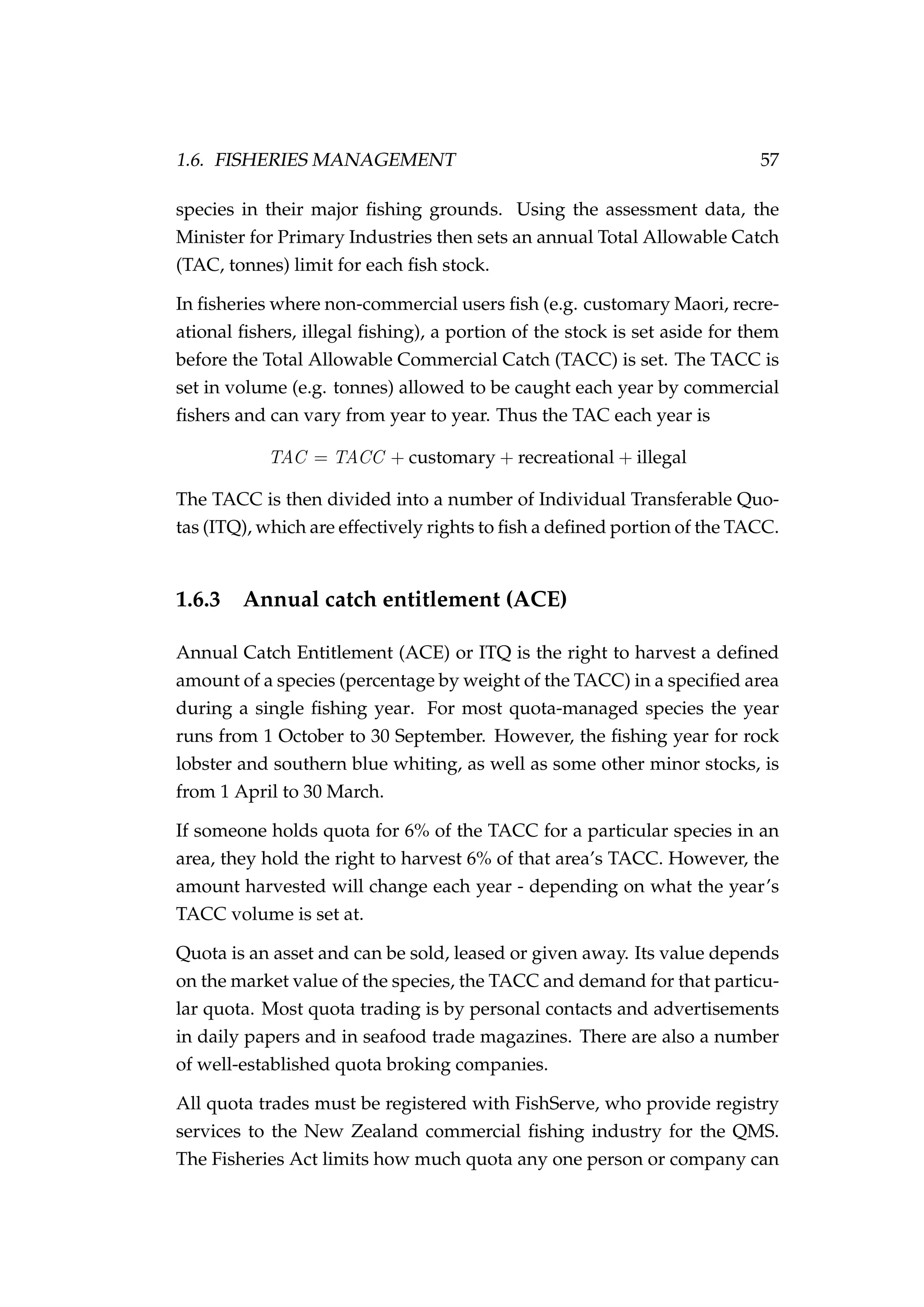 1.6. FISHERIES MANAGEMENT 57
species in their major ﬁshing grounds. Using the assessment data, the
Minister for Primary Industries then sets an annual Total Allowable Catch
(TAC, tonnes) limit for each ﬁsh stock.
In ﬁsheries where non-commercial users ﬁsh (e.g. customary Maori, recre-
ational ﬁshers, illegal ﬁshing), a portion of the stock is set aside for them
before the Total Allowable Commercial Catch (TACC) is set. The TACC is
set in volume (e.g. tonnes) allowed to be caught each year by commercial
ﬁshers and can vary from year to year. Thus the TAC each year is
TAC = TACC + customary + recreational + illegal
The TACC is then divided into a number of Individual Transferable Quo-
tas (ITQ), which are effectively rights to ﬁsh a deﬁned portion of the TACC.
1.6.3 Annual catch entitlement (ACE)
Annual Catch Entitlement (ACE) or ITQ is the right to harvest a deﬁned
amount of a species (percentage by weight of the TACC) in a speciﬁed area
during a single ﬁshing year. For most quota-managed species the year
runs from 1 October to 30 September. However, the ﬁshing year for rock
lobster and southern blue whiting, as well as some other minor stocks, is
from 1 April to 30 March.
If someone holds quota for 6% of the TACC for a particular species in an
area, they hold the right to harvest 6% of that area’s TACC. However, the
amount harvested will change each year - depending on what the year’s
TACC volume is set at.
Quota is an asset and can be sold, leased or given away. Its value depends
on the market value of the species, the TACC and demand for that particu-
lar quota. Most quota trading is by personal contacts and advertisements
in daily papers and in seafood trade magazines. There are also a number
of well-established quota broking companies.
All quota trades must be registered with FishServe, who provide registry
services to the New Zealand commercial ﬁshing industry for the QMS.
The Fisheries Act limits how much quota any one person or company can
 