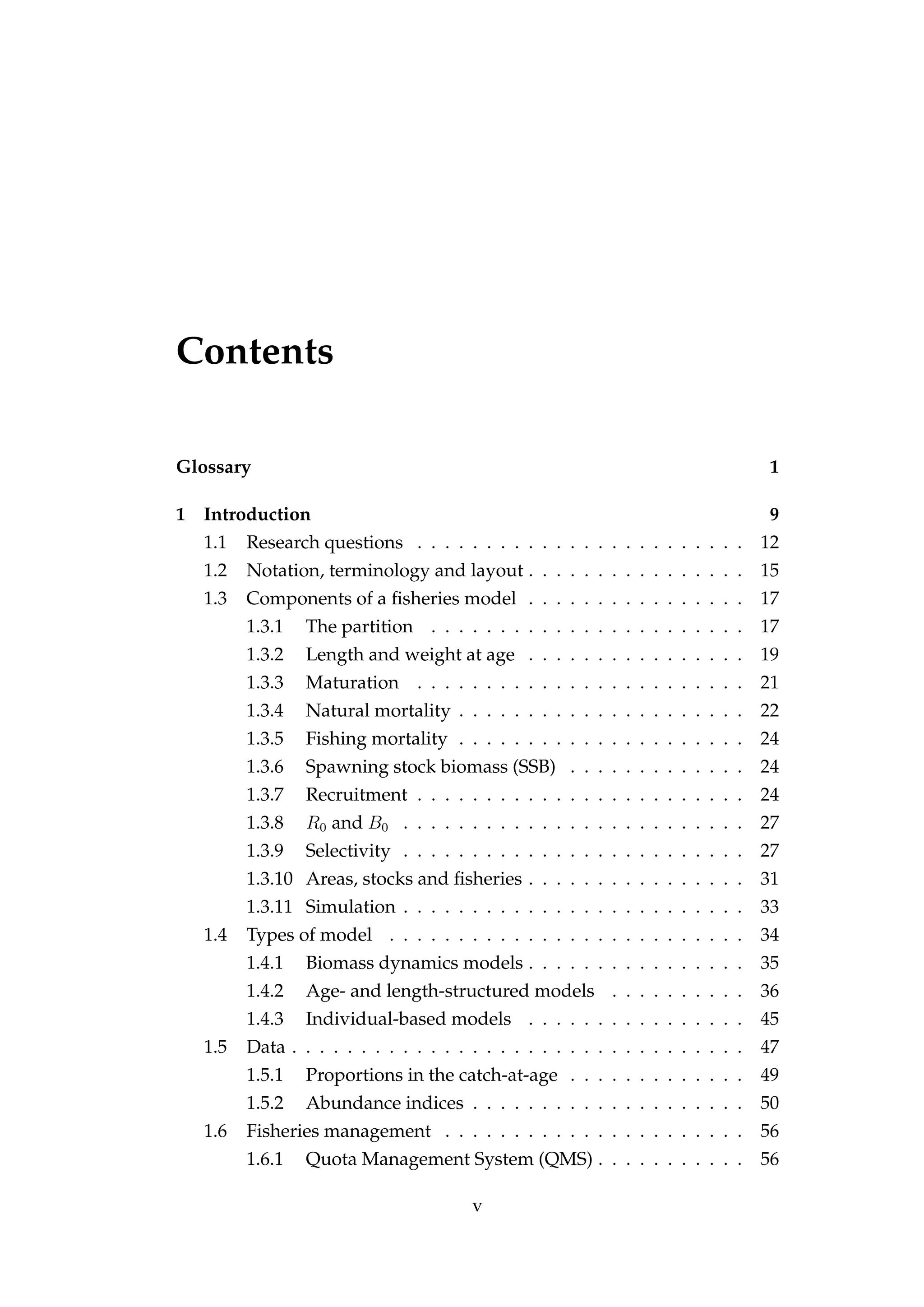 Contents
Glossary 1
1 Introduction 9
1.1 Research questions . . . . . . . . . . . . . . . . . . . . . . . . 12
1.2 Notation, terminology and layout . . . . . . . . . . . . . . . . 15
1.3 Components of a ﬁsheries model . . . . . . . . . . . . . . . . 17
1.3.1 The partition . . . . . . . . . . . . . . . . . . . . . . . 17
1.3.2 Length and weight at age . . . . . . . . . . . . . . . . 19
1.3.3 Maturation . . . . . . . . . . . . . . . . . . . . . . . . 21
1.3.4 Natural mortality . . . . . . . . . . . . . . . . . . . . . 22
1.3.5 Fishing mortality . . . . . . . . . . . . . . . . . . . . . 24
1.3.6 Spawning stock biomass (SSB) . . . . . . . . . . . . . 24
1.3.7 Recruitment . . . . . . . . . . . . . . . . . . . . . . . . 24
1.3.8 R0 and B0 . . . . . . . . . . . . . . . . . . . . . . . . . 27
1.3.9 Selectivity . . . . . . . . . . . . . . . . . . . . . . . . . 27
1.3.10 Areas, stocks and ﬁsheries . . . . . . . . . . . . . . . . 31
1.3.11 Simulation . . . . . . . . . . . . . . . . . . . . . . . . . 33
1.4 Types of model . . . . . . . . . . . . . . . . . . . . . . . . . . 34
1.4.1 Biomass dynamics models . . . . . . . . . . . . . . . . 35
1.4.2 Age- and length-structured models . . . . . . . . . . 36
1.4.3 Individual-based models . . . . . . . . . . . . . . . . 45
1.5 Data . . . . . . . . . . . . . . . . . . . . . . . . . . . . . . . . . 47
1.5.1 Proportions in the catch-at-age . . . . . . . . . . . . . 49
1.5.2 Abundance indices . . . . . . . . . . . . . . . . . . . . 50
1.6 Fisheries management . . . . . . . . . . . . . . . . . . . . . . 56
1.6.1 Quota Management System (QMS) . . . . . . . . . . . 56
v
 