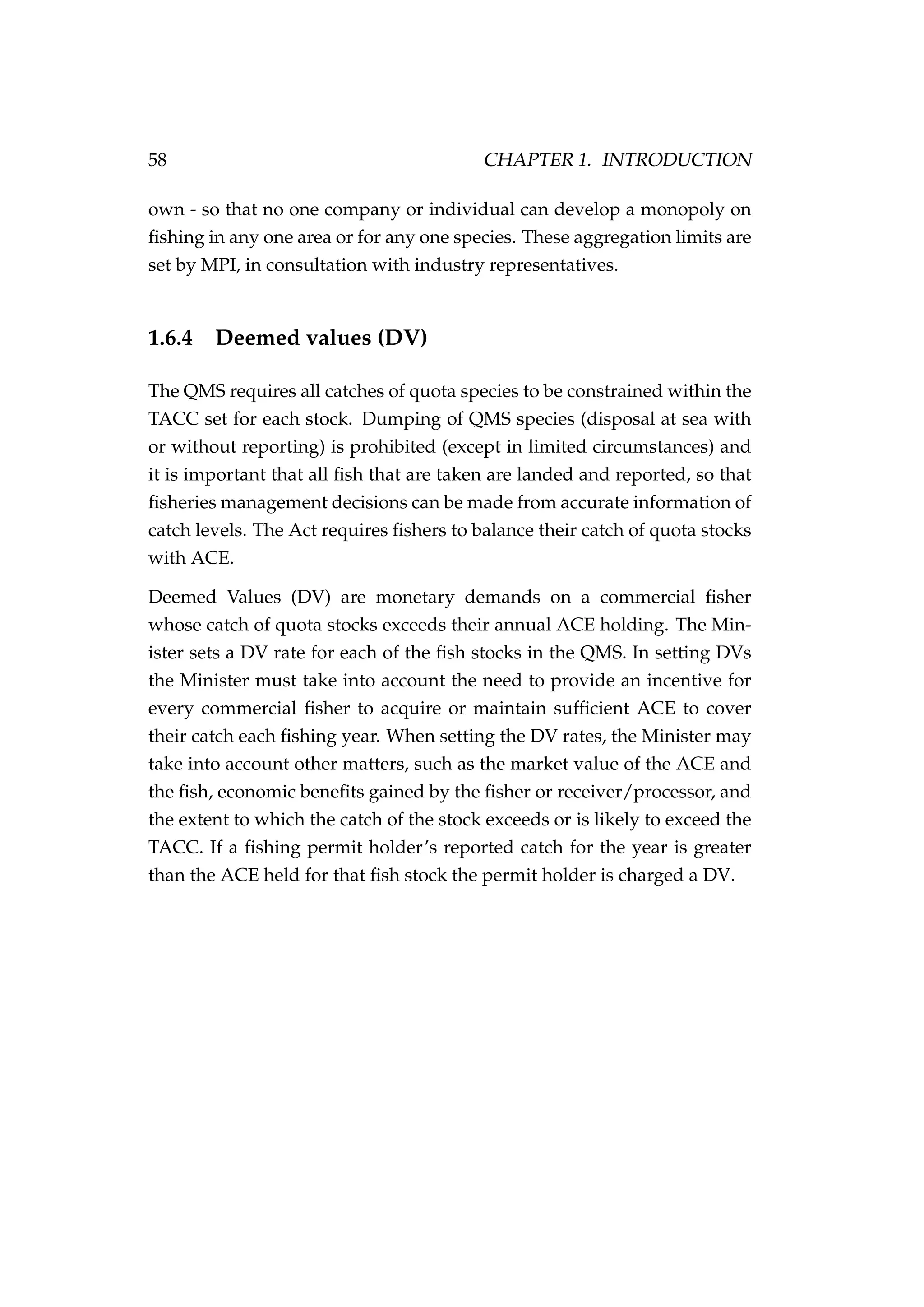 58 CHAPTER 1. INTRODUCTION
own - so that no one company or individual can develop a monopoly on
ﬁshing in any one area or for any one species. These aggregation limits are
set by MPI, in consultation with industry representatives.
1.6.4 Deemed values (DV)
The QMS requires all catches of quota species to be constrained within the
TACC set for each stock. Dumping of QMS species (disposal at sea with
or without reporting) is prohibited (except in limited circumstances) and
it is important that all ﬁsh that are taken are landed and reported, so that
ﬁsheries management decisions can be made from accurate information of
catch levels. The Act requires ﬁshers to balance their catch of quota stocks
with ACE.
Deemed Values (DV) are monetary demands on a commercial ﬁsher
whose catch of quota stocks exceeds their annual ACE holding. The Min-
ister sets a DV rate for each of the ﬁsh stocks in the QMS. In setting DVs
the Minister must take into account the need to provide an incentive for
every commercial ﬁsher to acquire or maintain sufﬁcient ACE to cover
their catch each ﬁshing year. When setting the DV rates, the Minister may
take into account other matters, such as the market value of the ACE and
the ﬁsh, economic beneﬁts gained by the ﬁsher or receiver/processor, and
the extent to which the catch of the stock exceeds or is likely to exceed the
TACC. If a ﬁshing permit holder’s reported catch for the year is greater
than the ACE held for that ﬁsh stock the permit holder is charged a DV.
 