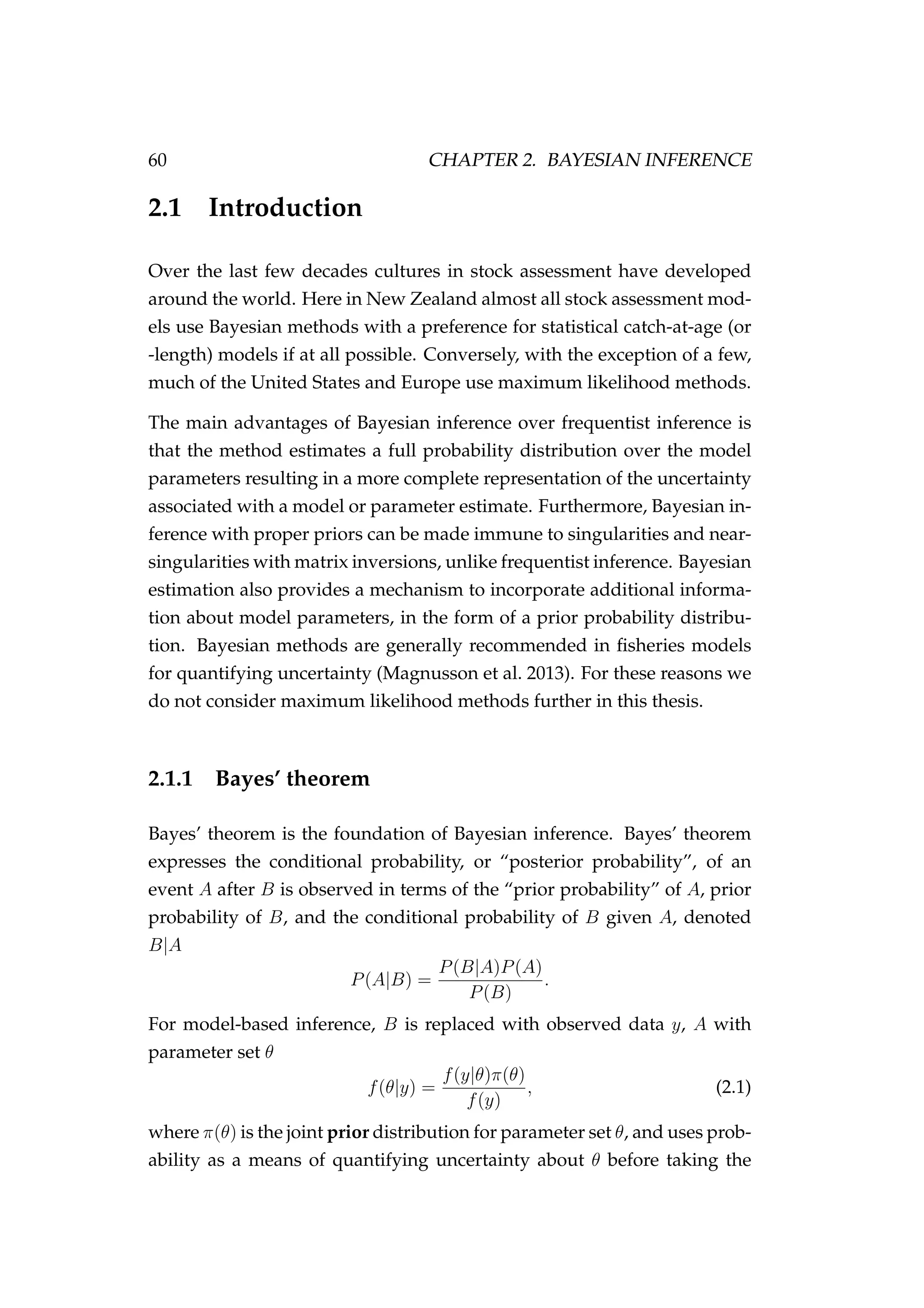 60 CHAPTER 2. BAYESIAN INFERENCE
2.1 Introduction
Over the last few decades cultures in stock assessment have developed
around the world. Here in New Zealand almost all stock assessment mod-
els use Bayesian methods with a preference for statistical catch-at-age (or
-length) models if at all possible. Conversely, with the exception of a few,
much of the United States and Europe use maximum likelihood methods.
The main advantages of Bayesian inference over frequentist inference is
that the method estimates a full probability distribution over the model
parameters resulting in a more complete representation of the uncertainty
associated with a model or parameter estimate. Furthermore, Bayesian in-
ference with proper priors can be made immune to singularities and near-
singularities with matrix inversions, unlike frequentist inference. Bayesian
estimation also provides a mechanism to incorporate additional informa-
tion about model parameters, in the form of a prior probability distribu-
tion. Bayesian methods are generally recommended in ﬁsheries models
for quantifying uncertainty (Magnusson et al. 2013). For these reasons we
do not consider maximum likelihood methods further in this thesis.
2.1.1 Bayes’ theorem
Bayes’ theorem is the foundation of Bayesian inference. Bayes’ theorem
expresses the conditional probability, or “posterior probability”, of an
event A after B is observed in terms of the “prior probability” of A, prior
probability of B, and the conditional probability of B given A, denoted
B|A
P(A|B) =
P(B|A)P(A)
P(B)
.
For model-based inference, B is replaced with observed data y, A with
parameter set θ
f(θ|y) =
f(y|θ)π(θ)
f(y)
, (2.1)
where π(θ) is the joint prior distribution for parameter set θ, and uses prob-
ability as a means of quantifying uncertainty about θ before taking the
 