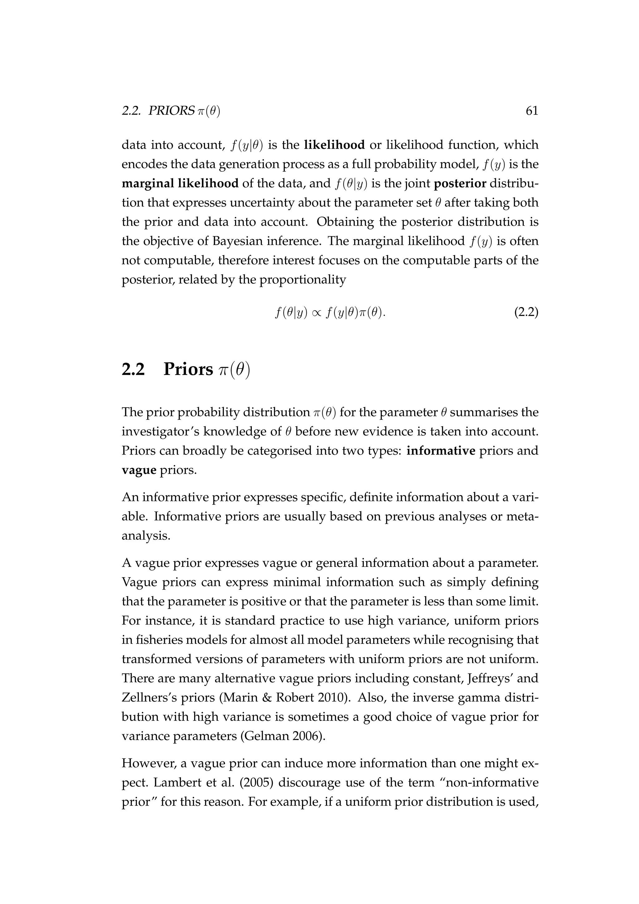 2.2. PRIORS π(θ) 61
data into account, f(y|θ) is the likelihood or likelihood function, which
encodes the data generation process as a full probability model, f(y) is the
marginal likelihood of the data, and f(θ|y) is the joint posterior distribu-
tion that expresses uncertainty about the parameter set θ after taking both
the prior and data into account. Obtaining the posterior distribution is
the objective of Bayesian inference. The marginal likelihood f(y) is often
not computable, therefore interest focuses on the computable parts of the
posterior, related by the proportionality
f(θ|y) ∝ f(y|θ)π(θ). (2.2)
2.2 Priors π(θ)
The prior probability distribution π(θ) for the parameter θ summarises the
investigator’s knowledge of θ before new evidence is taken into account.
Priors can broadly be categorised into two types: informative priors and
vague priors.
An informative prior expresses speciﬁc, deﬁnite information about a vari-
able. Informative priors are usually based on previous analyses or meta-
analysis.
A vague prior expresses vague or general information about a parameter.
Vague priors can express minimal information such as simply deﬁning
that the parameter is positive or that the parameter is less than some limit.
For instance, it is standard practice to use high variance, uniform priors
in ﬁsheries models for almost all model parameters while recognising that
transformed versions of parameters with uniform priors are not uniform.
There are many alternative vague priors including constant, Jeffreys’ and
Zellners’s priors (Marin & Robert 2010). Also, the inverse gamma distri-
bution with high variance is sometimes a good choice of vague prior for
variance parameters (Gelman 2006).
However, a vague prior can induce more information than one might ex-
pect. Lambert et al. (2005) discourage use of the term “non-informative
prior” for this reason. For example, if a uniform prior distribution is used,
 