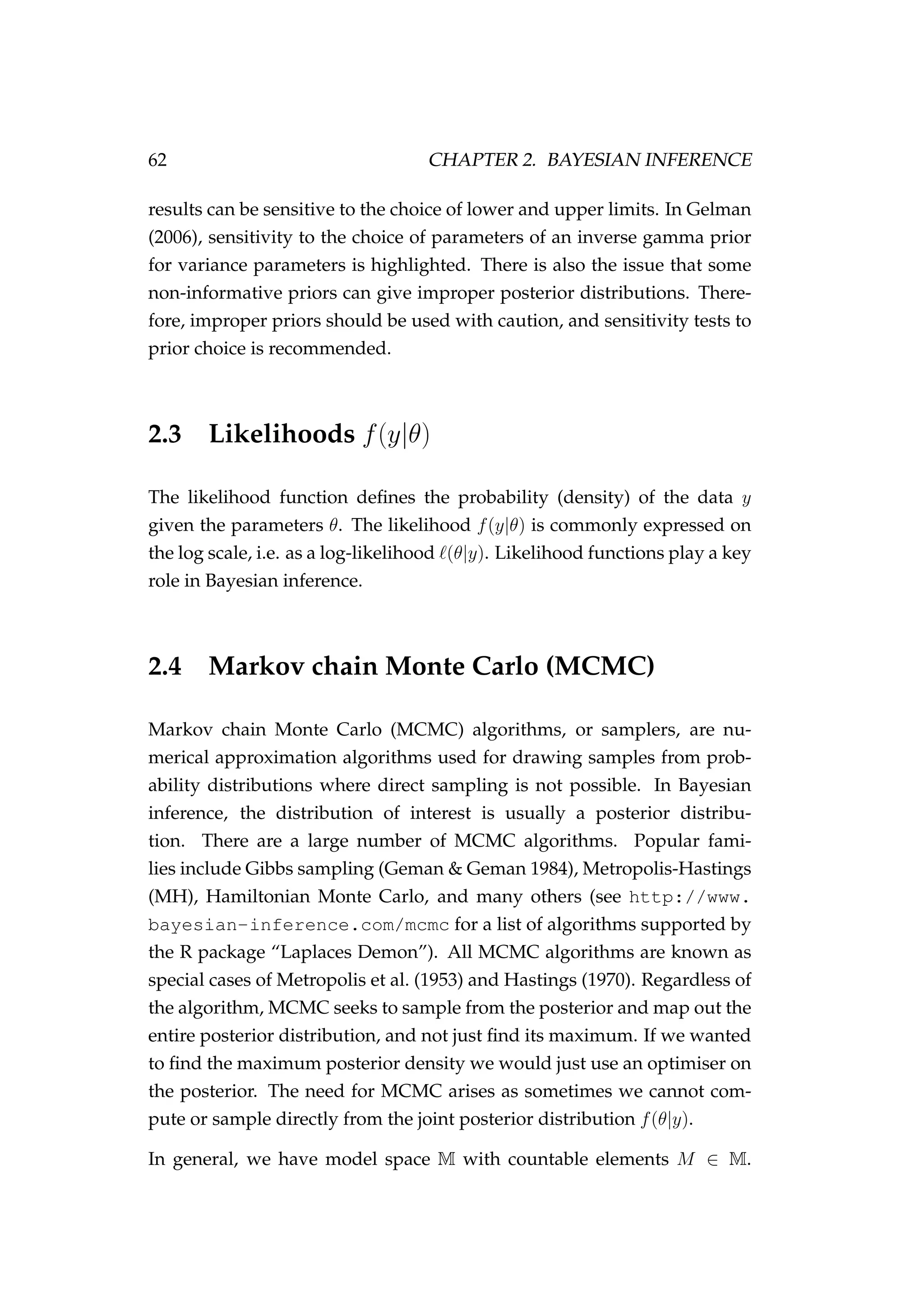 62 CHAPTER 2. BAYESIAN INFERENCE
results can be sensitive to the choice of lower and upper limits. In Gelman
(2006), sensitivity to the choice of parameters of an inverse gamma prior
for variance parameters is highlighted. There is also the issue that some
non-informative priors can give improper posterior distributions. There-
fore, improper priors should be used with caution, and sensitivity tests to
prior choice is recommended.
2.3 Likelihoods f(y|θ)
The likelihood function deﬁnes the probability (density) of the data y
given the parameters θ. The likelihood f(y|θ) is commonly expressed on
the log scale, i.e. as a log-likelihood (θ|y). Likelihood functions play a key
role in Bayesian inference.
2.4 Markov chain Monte Carlo (MCMC)
Markov chain Monte Carlo (MCMC) algorithms, or samplers, are nu-
merical approximation algorithms used for drawing samples from prob-
ability distributions where direct sampling is not possible. In Bayesian
inference, the distribution of interest is usually a posterior distribu-
tion. There are a large number of MCMC algorithms. Popular fami-
lies include Gibbs sampling (Geman & Geman 1984), Metropolis-Hastings
(MH), Hamiltonian Monte Carlo, and many others (see http://www.
bayesian-inference.com/mcmc for a list of algorithms supported by
the R package “Laplaces Demon”). All MCMC algorithms are known as
special cases of Metropolis et al. (1953) and Hastings (1970). Regardless of
the algorithm, MCMC seeks to sample from the posterior and map out the
entire posterior distribution, and not just ﬁnd its maximum. If we wanted
to ﬁnd the maximum posterior density we would just use an optimiser on
the posterior. The need for MCMC arises as sometimes we cannot com-
pute or sample directly from the joint posterior distribution f(θ|y).
In general, we have model space M with countable elements M ∈ M.
 