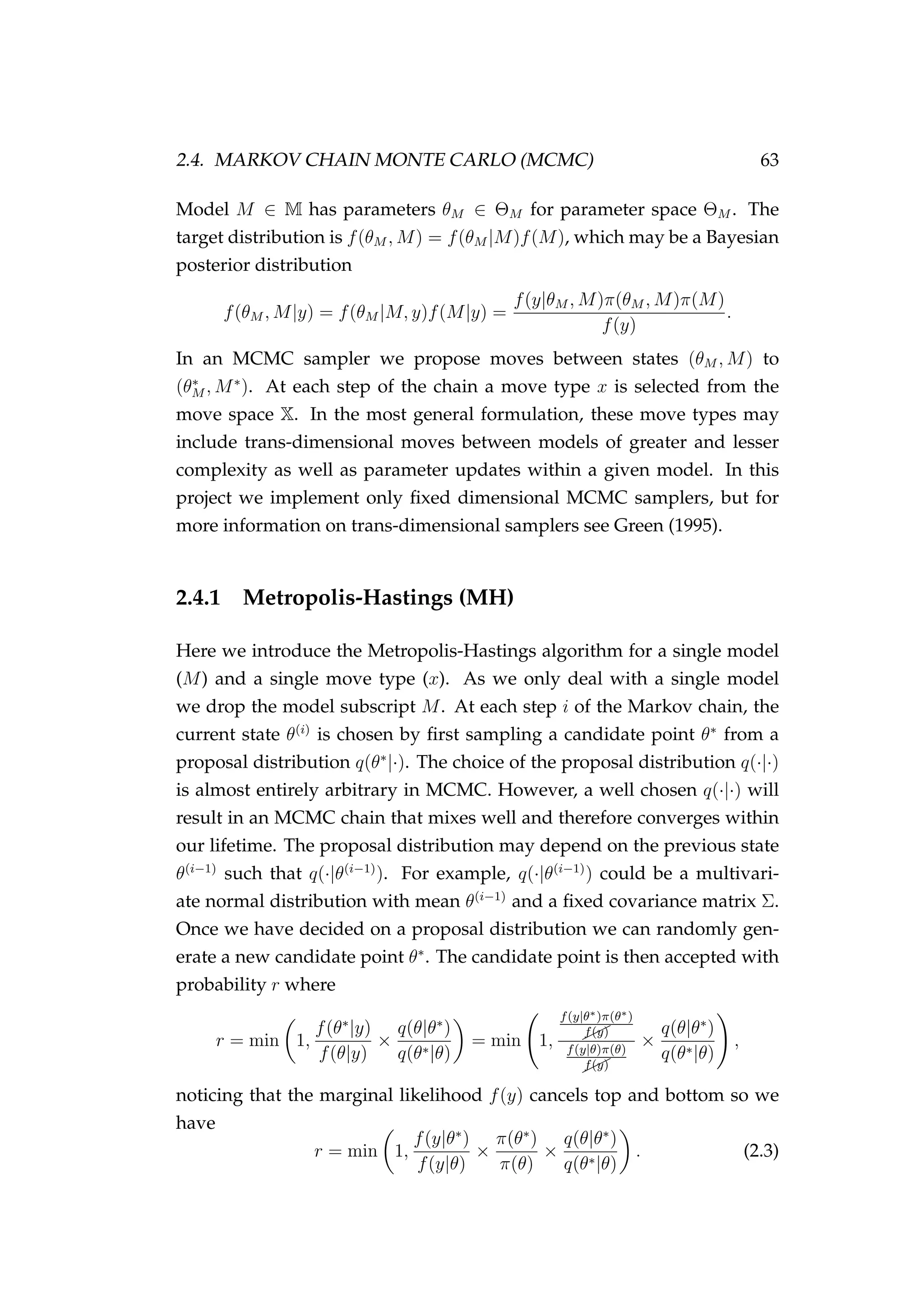 2.4. MARKOV CHAIN MONTE CARLO (MCMC) 63
Model M ∈ M has parameters θM ∈ ΘM for parameter space ΘM . The
target distribution is f(θM , M) = f(θM |M)f(M), which may be a Bayesian
posterior distribution
f(θM , M|y) = f(θM |M, y)f(M|y) =
f(y|θM , M)π(θM , M)π(M)
f(y)
.
In an MCMC sampler we propose moves between states (θM , M) to
(θ∗
M , M∗
). At each step of the chain a move type x is selected from the
move space X. In the most general formulation, these move types may
include trans-dimensional moves between models of greater and lesser
complexity as well as parameter updates within a given model. In this
project we implement only ﬁxed dimensional MCMC samplers, but for
more information on trans-dimensional samplers see Green (1995).
2.4.1 Metropolis-Hastings (MH)
Here we introduce the Metropolis-Hastings algorithm for a single model
(M) and a single move type (x). As we only deal with a single model
we drop the model subscript M. At each step i of the Markov chain, the
current state θ(i)
is chosen by ﬁrst sampling a candidate point θ∗
from a
proposal distribution q(θ∗
|·). The choice of the proposal distribution q(·|·)
is almost entirely arbitrary in MCMC. However, a well chosen q(·|·) will
result in an MCMC chain that mixes well and therefore converges within
our lifetime. The proposal distribution may depend on the previous state
θ(i−1)
such that q(·|θ(i−1)
). For example, q(·|θ(i−1)
) could be a multivari-
ate normal distribution with mean θ(i−1)
and a ﬁxed covariance matrix Σ.
Once we have decided on a proposal distribution we can randomly gen-
erate a new candidate point θ∗
. The candidate point is then accepted with
probability r where
r = min 1,
f(θ∗
|y)
f(θ|y)
×
q(θ|θ∗
)
q(θ∗|θ)
= min 1,
f(y|θ∗)π(θ∗)
¨¨f(y)
f(y|θ)π(θ)
¨¨f(y)
×
q(θ|θ∗
)
q(θ∗|θ)
,
noticing that the marginal likelihood f(y) cancels top and bottom so we
have
r = min 1,
f(y|θ∗
)
f(y|θ)
×
π(θ∗
)
π(θ)
×
q(θ|θ∗
)
q(θ∗|θ)
. (2.3)
 