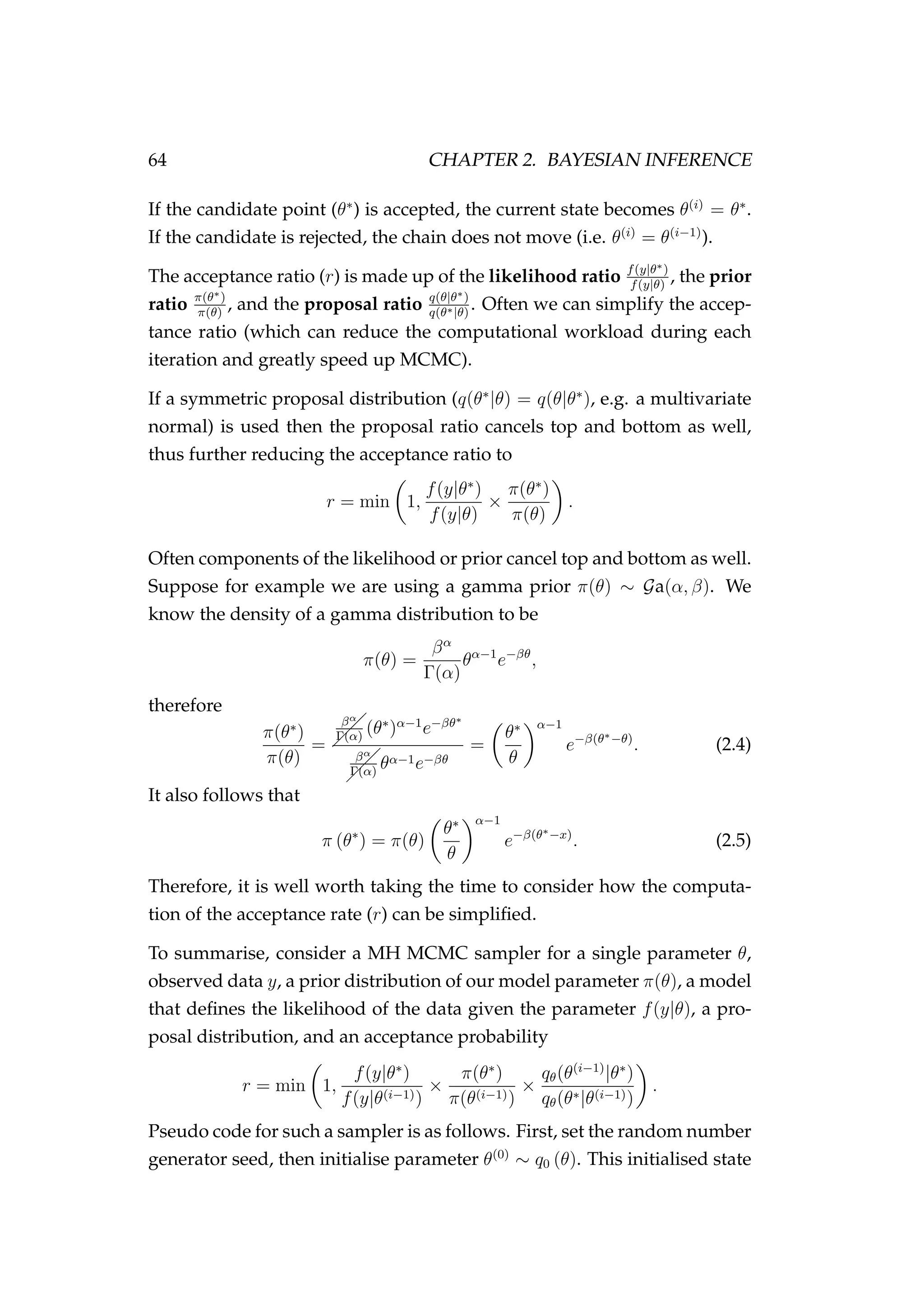 64 CHAPTER 2. BAYESIAN INFERENCE
If the candidate point (θ∗
) is accepted, the current state becomes θ(i)
= θ∗
.
If the candidate is rejected, the chain does not move (i.e. θ(i)
= θ(i−1)
).
The acceptance ratio (r) is made up of the likelihood ratio f(y|θ∗)
f(y|θ)
, the prior
ratio π(θ∗)
π(θ)
, and the proposal ratio q(θ|θ∗)
q(θ∗|θ)
. Often we can simplify the accep-
tance ratio (which can reduce the computational workload during each
iteration and greatly speed up MCMC).
If a symmetric proposal distribution (q(θ∗
|θ) = q(θ|θ∗
), e.g. a multivariate
normal) is used then the proposal ratio cancels top and bottom as well,
thus further reducing the acceptance ratio to
r = min 1,
f(y|θ∗
)
f(y|θ)
×
π(θ∗
)
π(θ)
.
Often components of the likelihood or prior cancel top and bottom as well.
Suppose for example we are using a gamma prior π(θ) ∼ Ga(α, β). We
know the density of a gamma distribution to be
π(θ) =
βα
Γ(α)
θα−1
e−βθ
,
therefore
π(θ∗
)
π(θ)
=  
  βα
Γ(α)
(θ∗
)α−1
e−βθ∗
 
  βα
Γ(α)
θα−1e−βθ
=
θ∗
θ
α−1
e−β(θ∗−θ)
. (2.4)
It also follows that
π (θ∗
) = π(θ)
θ∗
θ
α−1
e−β(θ∗−x)
. (2.5)
Therefore, it is well worth taking the time to consider how the computa-
tion of the acceptance rate (r) can be simpliﬁed.
To summarise, consider a MH MCMC sampler for a single parameter θ,
observed data y, a prior distribution of our model parameter π(θ), a model
that deﬁnes the likelihood of the data given the parameter f(y|θ), a pro-
posal distribution, and an acceptance probability
r = min 1,
f(y|θ∗
)
f(y|θ(i−1))
×
π(θ∗
)
π(θ(i−1))
×
qθ(θ(i−1)
|θ∗
)
qθ(θ∗|θ(i−1))
.
Pseudo code for such a sampler is as follows. First, set the random number
generator seed, then initialise parameter θ(0)
∼ q0 (θ). This initialised state
 