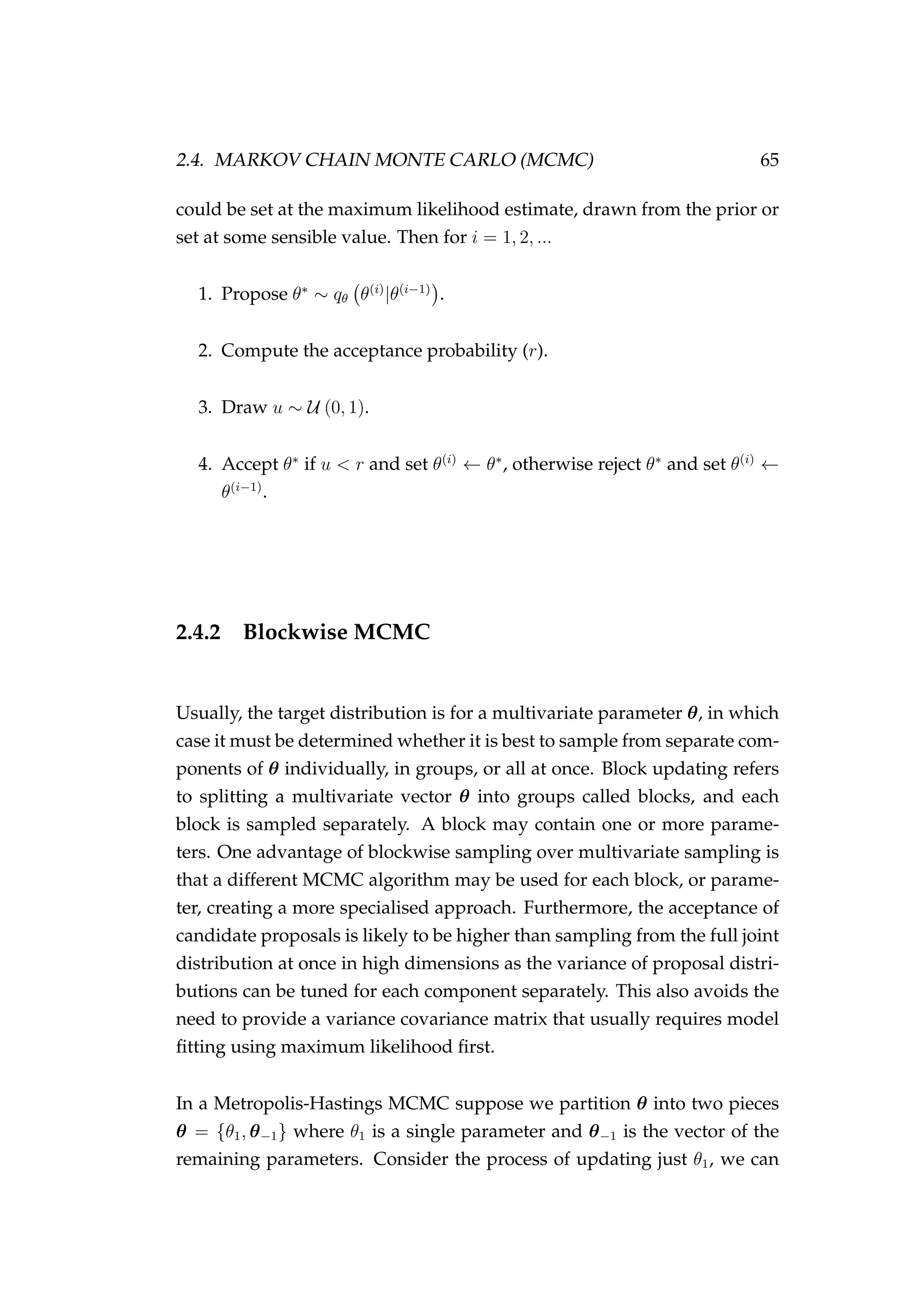 2.4. MARKOV CHAIN MONTE CARLO (MCMC) 65
could be set at the maximum likelihood estimate, drawn from the prior or
set at some sensible value. Then for i = 1, 2, ...
1. Propose θ∗
∼ qθ θ(i)
|θ(i−1)
.
2. Compute the acceptance probability (r).
3. Draw u ∼ U (0, 1).
4. Accept θ∗
if u < r and set θ(i)
← θ∗
, otherwise reject θ∗
and set θ(i)
←
θ(i−1)
.
2.4.2 Blockwise MCMC
Usually, the target distribution is for a multivariate parameter θ, in which
case it must be determined whether it is best to sample from separate com-
ponents of θ individually, in groups, or all at once. Block updating refers
to splitting a multivariate vector θ into groups called blocks, and each
block is sampled separately. A block may contain one or more parame-
ters. One advantage of blockwise sampling over multivariate sampling is
that a different MCMC algorithm may be used for each block, or parame-
ter, creating a more specialised approach. Furthermore, the acceptance of
candidate proposals is likely to be higher than sampling from the full joint
distribution at once in high dimensions as the variance of proposal distri-
butions can be tuned for each component separately. This also avoids the
need to provide a variance covariance matrix that usually requires model
ﬁtting using maximum likelihood ﬁrst.
In a Metropolis-Hastings MCMC suppose we partition θ into two pieces
θ = {θ1, θ−1} where θ1 is a single parameter and θ−1 is the vector of the
remaining parameters. Consider the process of updating just θ1, we can
 
