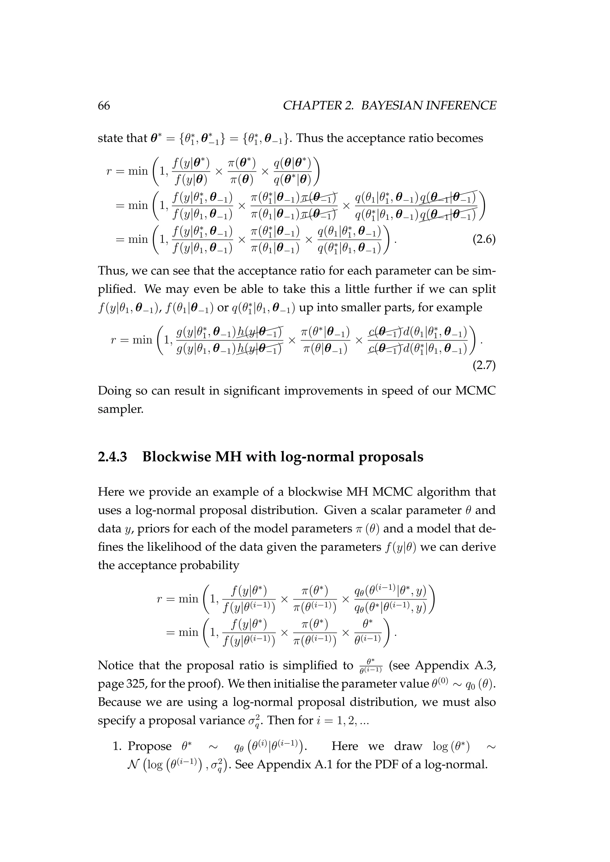 66 CHAPTER 2. BAYESIAN INFERENCE
state that θ∗
= {θ∗
1, θ∗
−1} = {θ∗
1, θ−1}. Thus the acceptance ratio becomes
r = min 1,
f(y|θ∗
)
f(y|θ)
×
π(θ∗
)
π(θ)
×
q(θ|θ∗
)
q(θ∗
|θ)
= min 1,
f(y|θ∗
1, θ−1)
f(y|θ1, θ−1)
×
π(θ∗
1|θ−1)$$$$
π(θ−1)
π(θ1|θ−1)$$$$
π(θ−1)
×
q(θ1|θ∗
1, θ−1)$$$$$$
q(θ−1|θ−1)
q(θ∗
1|θ1, θ−1)$$$$$$
q(θ−1|θ−1)
= min 1,
f(y|θ∗
1, θ−1)
f(y|θ1, θ−1)
×
π(θ∗
1|θ−1)
π(θ1|θ−1)
×
q(θ1|θ∗
1, θ−1)
q(θ∗
1|θ1, θ−1)
. (2.6)
Thus, we can see that the acceptance ratio for each parameter can be sim-
pliﬁed. We may even be able to take this a little further if we can split
f(y|θ1, θ−1), f(θ1|θ−1) or q(θ∗
1|θ1, θ−1) up into smaller parts, for example
r = min 1,
g(y|θ∗
1, θ−1)$$$$$
h(y|θ−1)
g(y|θ1, θ−1)$$$$$
h(y|θ−1)
×
π(θ∗
|θ−1)
π(θ|θ−1)
×
$$$$c(θ−1)d(θ1|θ∗
1, θ−1)
$$$$c(θ−1)d(θ∗
1|θ1, θ−1)
.
(2.7)
Doing so can result in signiﬁcant improvements in speed of our MCMC
sampler.
2.4.3 Blockwise MH with log-normal proposals
Here we provide an example of a blockwise MH MCMC algorithm that
uses a log-normal proposal distribution. Given a scalar parameter θ and
data y, priors for each of the model parameters π (θ) and a model that de-
ﬁnes the likelihood of the data given the parameters f(y|θ) we can derive
the acceptance probability
r = min 1,
f(y|θ∗
)
f(y|θ(i−1))
×
π(θ∗
)
π(θ(i−1))
×
qθ(θ(i−1)
|θ∗
, y)
qθ(θ∗|θ(i−1), y)
= min 1,
f(y|θ∗
)
f(y|θ(i−1))
×
π(θ∗
)
π(θ(i−1))
×
θ∗
θ(i−1)
.
Notice that the proposal ratio is simpliﬁed to θ∗
θ(i−1) (see Appendix A.3,
page 325, for the proof). We then initialise the parameter value θ(0)
∼ q0 (θ).
Because we are using a log-normal proposal distribution, we must also
specify a proposal variance σ2
q . Then for i = 1, 2, ...
1. Propose θ∗
∼ qθ θ(i)
|θ(i−1)
. Here we draw log (θ∗
) ∼
N log θ(i−1)
, σ2
q . See Appendix A.1 for the PDF of a log-normal.
 
