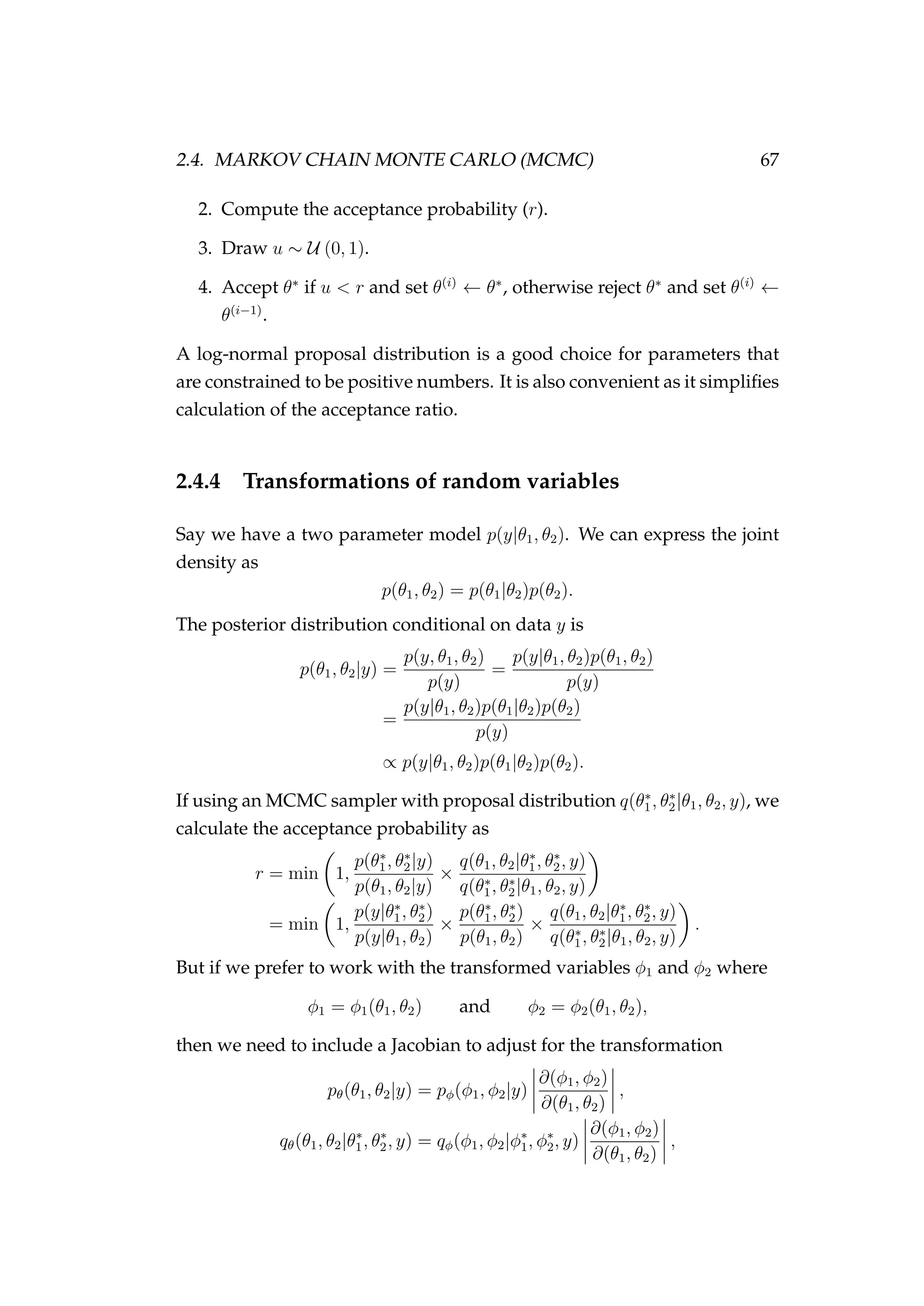 2.4. MARKOV CHAIN MONTE CARLO (MCMC) 67
2. Compute the acceptance probability (r).
3. Draw u ∼ U (0, 1).
4. Accept θ∗
if u < r and set θ(i)
← θ∗
, otherwise reject θ∗
and set θ(i)
←
θ(i−1)
.
A log-normal proposal distribution is a good choice for parameters that
are constrained to be positive numbers. It is also convenient as it simpliﬁes
calculation of the acceptance ratio.
2.4.4 Transformations of random variables
Say we have a two parameter model p(y|θ1, θ2). We can express the joint
density as
p(θ1, θ2) = p(θ1|θ2)p(θ2).
The posterior distribution conditional on data y is
p(θ1, θ2|y) =
p(y, θ1, θ2)
p(y)
=
p(y|θ1, θ2)p(θ1, θ2)
p(y)
=
p(y|θ1, θ2)p(θ1|θ2)p(θ2)
p(y)
∝ p(y|θ1, θ2)p(θ1|θ2)p(θ2).
If using an MCMC sampler with proposal distribution q(θ∗
1, θ∗
2|θ1, θ2, y), we
calculate the acceptance probability as
r = min 1,
p(θ∗
1, θ∗
2|y)
p(θ1, θ2|y)
×
q(θ1, θ2|θ∗
1, θ∗
2, y)
q(θ∗
1, θ∗
2|θ1, θ2, y)
= min 1,
p(y|θ∗
1, θ∗
2)
p(y|θ1, θ2)
×
p(θ∗
1, θ∗
2)
p(θ1, θ2)
×
q(θ1, θ2|θ∗
1, θ∗
2, y)
q(θ∗
1, θ∗
2|θ1, θ2, y)
.
But if we prefer to work with the transformed variables φ1 and φ2 where
φ1 = φ1(θ1, θ2) and φ2 = φ2(θ1, θ2),
then we need to include a Jacobian to adjust for the transformation
pθ(θ1, θ2|y) = pφ(φ1, φ2|y)
∂(φ1, φ2)
∂(θ1, θ2)
,
qθ(θ1, θ2|θ∗
1, θ∗
2, y) = qφ(φ1, φ2|φ∗
1, φ∗
2, y)
∂(φ1, φ2)
∂(θ1, θ2)
,
 