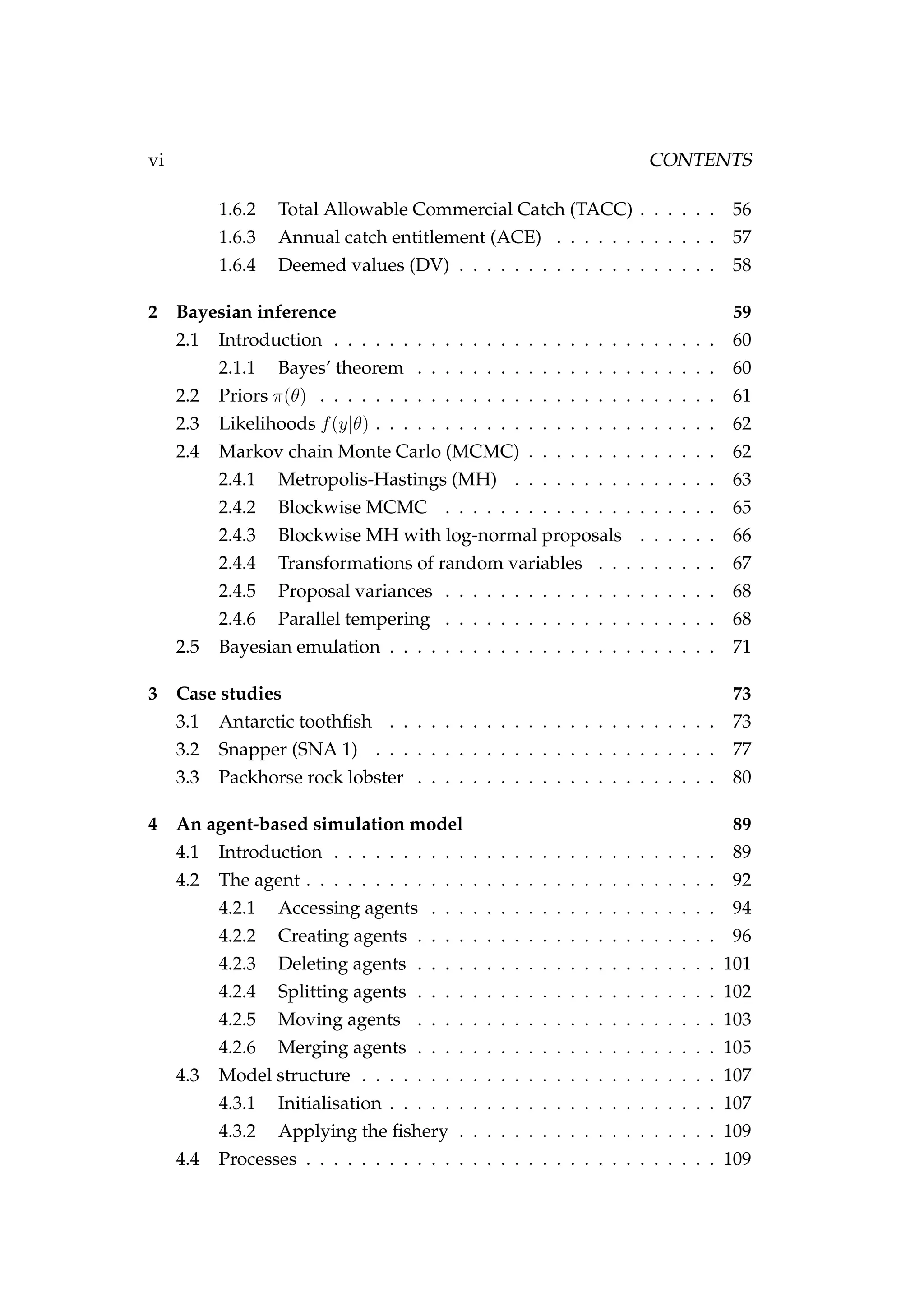 vi CONTENTS
1.6.2 Total Allowable Commercial Catch (TACC) . . . . . . 56
1.6.3 Annual catch entitlement (ACE) . . . . . . . . . . . . 57
1.6.4 Deemed values (DV) . . . . . . . . . . . . . . . . . . . 58
2 Bayesian inference 59
2.1 Introduction . . . . . . . . . . . . . . . . . . . . . . . . . . . . 60
2.1.1 Bayes’ theorem . . . . . . . . . . . . . . . . . . . . . . 60
2.2 Priors π(θ) . . . . . . . . . . . . . . . . . . . . . . . . . . . . . 61
2.3 Likelihoods f(y|θ) . . . . . . . . . . . . . . . . . . . . . . . . . 62
2.4 Markov chain Monte Carlo (MCMC) . . . . . . . . . . . . . . 62
2.4.1 Metropolis-Hastings (MH) . . . . . . . . . . . . . . . 63
2.4.2 Blockwise MCMC . . . . . . . . . . . . . . . . . . . . 65
2.4.3 Blockwise MH with log-normal proposals . . . . . . 66
2.4.4 Transformations of random variables . . . . . . . . . 67
2.4.5 Proposal variances . . . . . . . . . . . . . . . . . . . . 68
2.4.6 Parallel tempering . . . . . . . . . . . . . . . . . . . . 68
2.5 Bayesian emulation . . . . . . . . . . . . . . . . . . . . . . . . 71
3 Case studies 73
3.1 Antarctic toothﬁsh . . . . . . . . . . . . . . . . . . . . . . . . 73
3.2 Snapper (SNA 1) . . . . . . . . . . . . . . . . . . . . . . . . . 77
3.3 Packhorse rock lobster . . . . . . . . . . . . . . . . . . . . . . 80
4 An agent-based simulation model 89
4.1 Introduction . . . . . . . . . . . . . . . . . . . . . . . . . . . . 89
4.2 The agent . . . . . . . . . . . . . . . . . . . . . . . . . . . . . . 92
4.2.1 Accessing agents . . . . . . . . . . . . . . . . . . . . . 94
4.2.2 Creating agents . . . . . . . . . . . . . . . . . . . . . . 96
4.2.3 Deleting agents . . . . . . . . . . . . . . . . . . . . . . 101
4.2.4 Splitting agents . . . . . . . . . . . . . . . . . . . . . . 102
4.2.5 Moving agents . . . . . . . . . . . . . . . . . . . . . . 103
4.2.6 Merging agents . . . . . . . . . . . . . . . . . . . . . . 105
4.3 Model structure . . . . . . . . . . . . . . . . . . . . . . . . . . 107
4.3.1 Initialisation . . . . . . . . . . . . . . . . . . . . . . . . 107
4.3.2 Applying the ﬁshery . . . . . . . . . . . . . . . . . . . 109
4.4 Processes . . . . . . . . . . . . . . . . . . . . . . . . . . . . . . 109
 