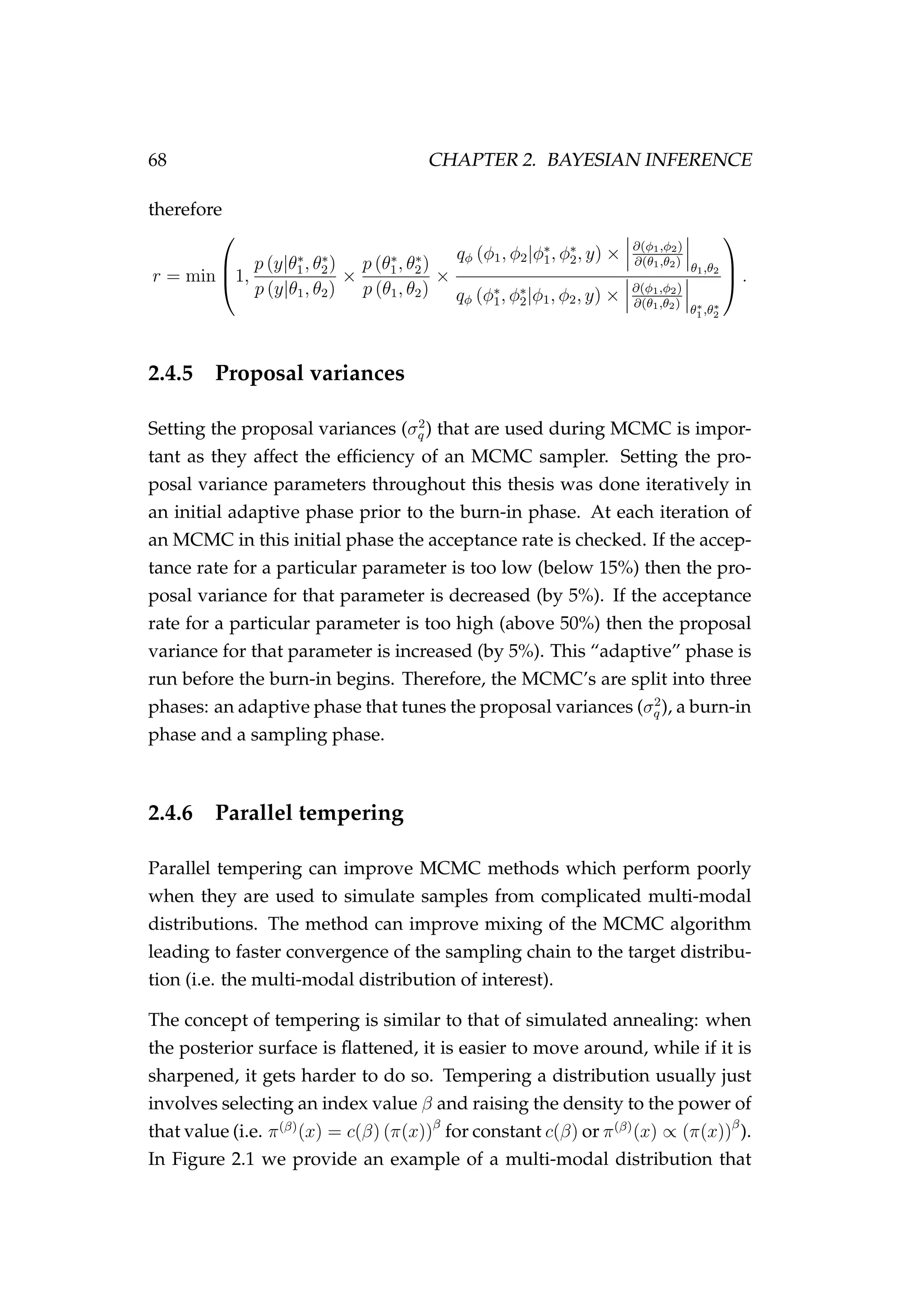 68 CHAPTER 2. BAYESIAN INFERENCE
therefore
r = min


1,
p (y|θ∗
1, θ∗
2)
p (y|θ1, θ2)
×
p (θ∗
1, θ∗
2)
p (θ1, θ2)
×
qφ (φ1, φ2|φ∗
1, φ∗
2, y) × ∂(φ1,φ2)
∂(θ1,θ2)
θ1,θ2
qφ (φ∗
1, φ∗
2|φ1, φ2, y) × ∂(φ1,φ2)
∂(θ1,θ2)
θ∗
1 ,θ∗
2


 .
2.4.5 Proposal variances
Setting the proposal variances (σ2
q ) that are used during MCMC is impor-
tant as they affect the efﬁciency of an MCMC sampler. Setting the pro-
posal variance parameters throughout this thesis was done iteratively in
an initial adaptive phase prior to the burn-in phase. At each iteration of
an MCMC in this initial phase the acceptance rate is checked. If the accep-
tance rate for a particular parameter is too low (below 15%) then the pro-
posal variance for that parameter is decreased (by 5%). If the acceptance
rate for a particular parameter is too high (above 50%) then the proposal
variance for that parameter is increased (by 5%). This “adaptive” phase is
run before the burn-in begins. Therefore, the MCMC’s are split into three
phases: an adaptive phase that tunes the proposal variances (σ2
q ), a burn-in
phase and a sampling phase.
2.4.6 Parallel tempering
Parallel tempering can improve MCMC methods which perform poorly
when they are used to simulate samples from complicated multi-modal
distributions. The method can improve mixing of the MCMC algorithm
leading to faster convergence of the sampling chain to the target distribu-
tion (i.e. the multi-modal distribution of interest).
The concept of tempering is similar to that of simulated annealing: when
the posterior surface is ﬂattened, it is easier to move around, while if it is
sharpened, it gets harder to do so. Tempering a distribution usually just
involves selecting an index value β and raising the density to the power of
that value (i.e. π(β)
(x) = c(β) (π(x))β
for constant c(β) or π(β)
(x) ∝ (π(x))β
).
In Figure 2.1 we provide an example of a multi-modal distribution that
 