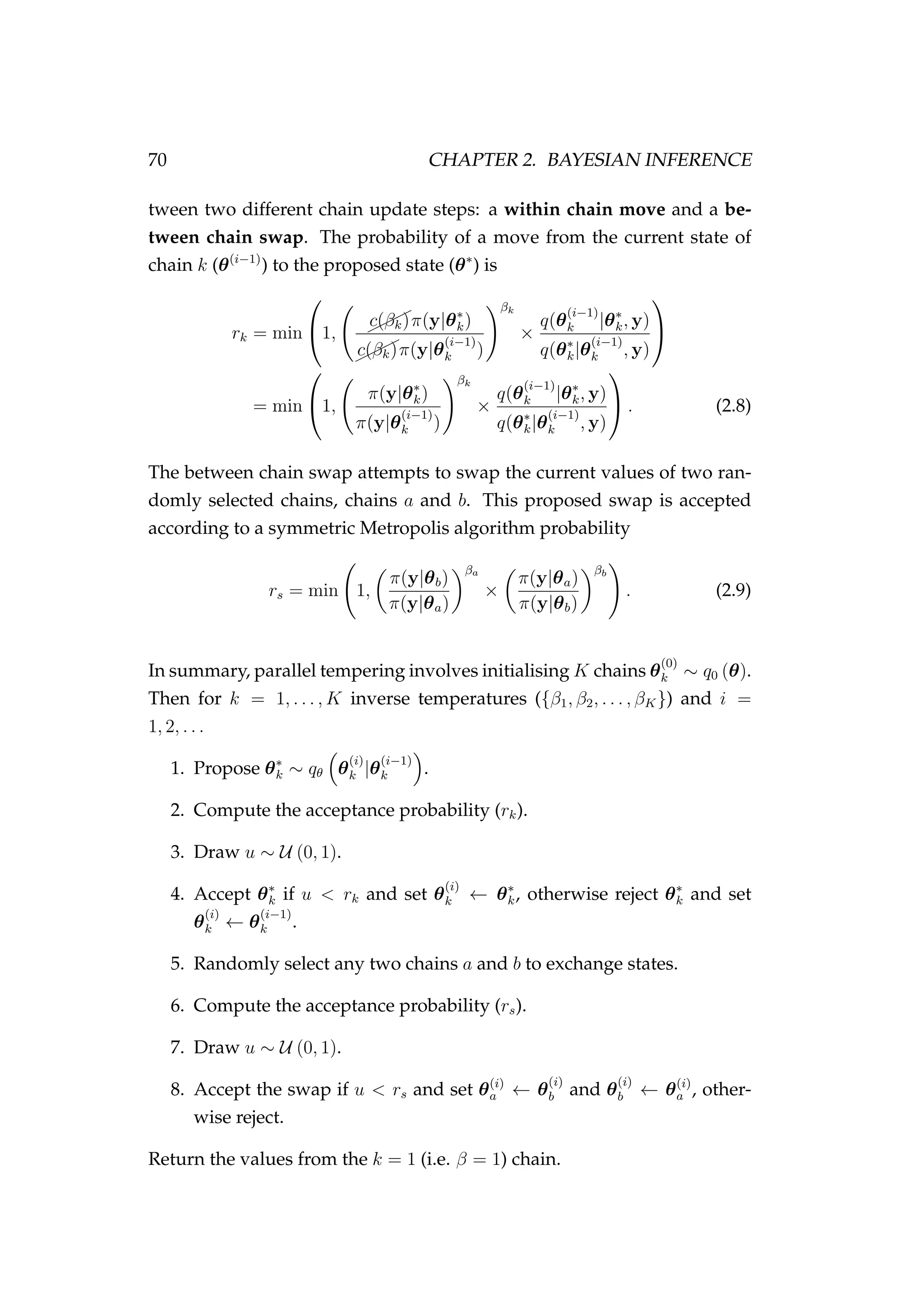 70 CHAPTER 2. BAYESIAN INFERENCE
tween two different chain update steps: a within chain move and a be-
tween chain swap. The probability of a move from the current state of
chain k (θ(i−1)
) to the proposed state (θ∗
) is
rk = min

1, ¨¨¨c(βk)π(y|θ∗
k)
¨¨¨c(βk)π(y|θ
(i−1)
k )
βk
×
q(θ
(i−1)
k |θ∗
k, y)
q(θ∗
k|θ
(i−1)
k , y)


= min

1,
π(y|θ∗
k)
π(y|θ
(i−1)
k )
βk
×
q(θ
(i−1)
k |θ∗
k, y)
q(θ∗
k|θ
(i−1)
k , y)

 . (2.8)
The between chain swap attempts to swap the current values of two ran-
domly selected chains, chains a and b. This proposed swap is accepted
according to a symmetric Metropolis algorithm probability
rs = min 1,
π(y|θb)
π(y|θa)
βa
×
π(y|θa)
π(y|θb)
βb
. (2.9)
In summary, parallel tempering involves initialising K chains θ
(0)
k ∼ q0 (θ).
Then for k = 1, . . . , K inverse temperatures ({β1, β2, . . . , βK}) and i =
1, 2, . . .
1. Propose θ∗
k ∼ qθ θ
(i)
k |θ
(i−1)
k .
2. Compute the acceptance probability (rk).
3. Draw u ∼ U (0, 1).
4. Accept θ∗
k if u < rk and set θ
(i)
k ← θ∗
k, otherwise reject θ∗
k and set
θ
(i)
k ← θ
(i−1)
k .
5. Randomly select any two chains a and b to exchange states.
6. Compute the acceptance probability (rs).
7. Draw u ∼ U (0, 1).
8. Accept the swap if u < rs and set θ(i)
a ← θ
(i)
b and θ
(i)
b ← θ(i)
a , other-
wise reject.
Return the values from the k = 1 (i.e. β = 1) chain.
 