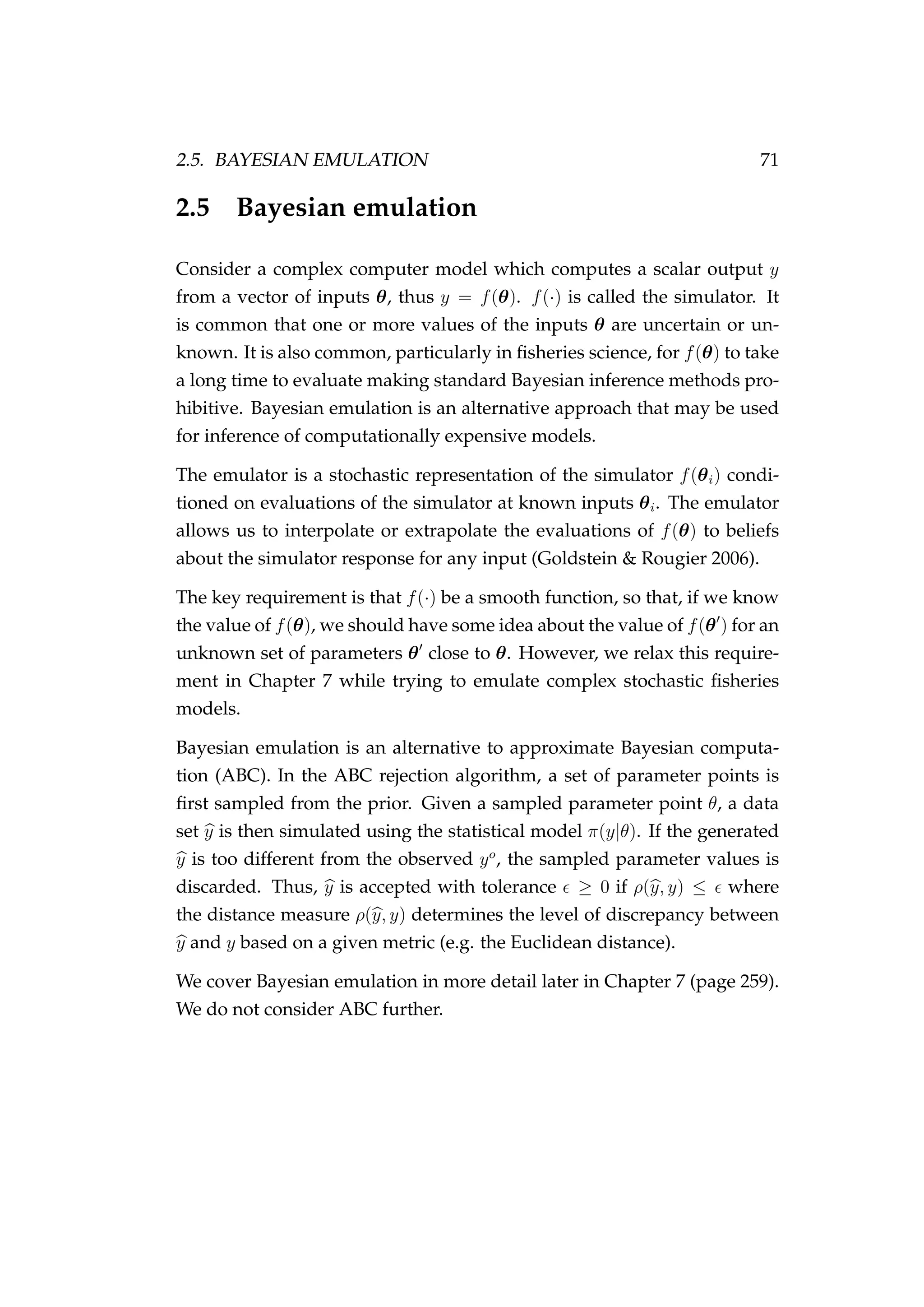 2.5. BAYESIAN EMULATION 71
2.5 Bayesian emulation
Consider a complex computer model which computes a scalar output y
from a vector of inputs θ, thus y = f(θ). f(·) is called the simulator. It
is common that one or more values of the inputs θ are uncertain or un-
known. It is also common, particularly in ﬁsheries science, for f(θ) to take
a long time to evaluate making standard Bayesian inference methods pro-
hibitive. Bayesian emulation is an alternative approach that may be used
for inference of computationally expensive models.
The emulator is a stochastic representation of the simulator f(θi) condi-
tioned on evaluations of the simulator at known inputs θi. The emulator
allows us to interpolate or extrapolate the evaluations of f(θ) to beliefs
about the simulator response for any input (Goldstein & Rougier 2006).
The key requirement is that f(·) be a smooth function, so that, if we know
the value of f(θ), we should have some idea about the value of f(θ ) for an
unknown set of parameters θ close to θ. However, we relax this require-
ment in Chapter 7 while trying to emulate complex stochastic ﬁsheries
models.
Bayesian emulation is an alternative to approximate Bayesian computa-
tion (ABC). In the ABC rejection algorithm, a set of parameter points is
ﬁrst sampled from the prior. Given a sampled parameter point θ, a data
set y is then simulated using the statistical model π(y|θ). If the generated
y is too different from the observed yo
, the sampled parameter values is
discarded. Thus, y is accepted with tolerance ≥ 0 if ρ(y, y) ≤ where
the distance measure ρ(y, y) determines the level of discrepancy between
y and y based on a given metric (e.g. the Euclidean distance).
We cover Bayesian emulation in more detail later in Chapter 7 (page 259).
We do not consider ABC further.
 