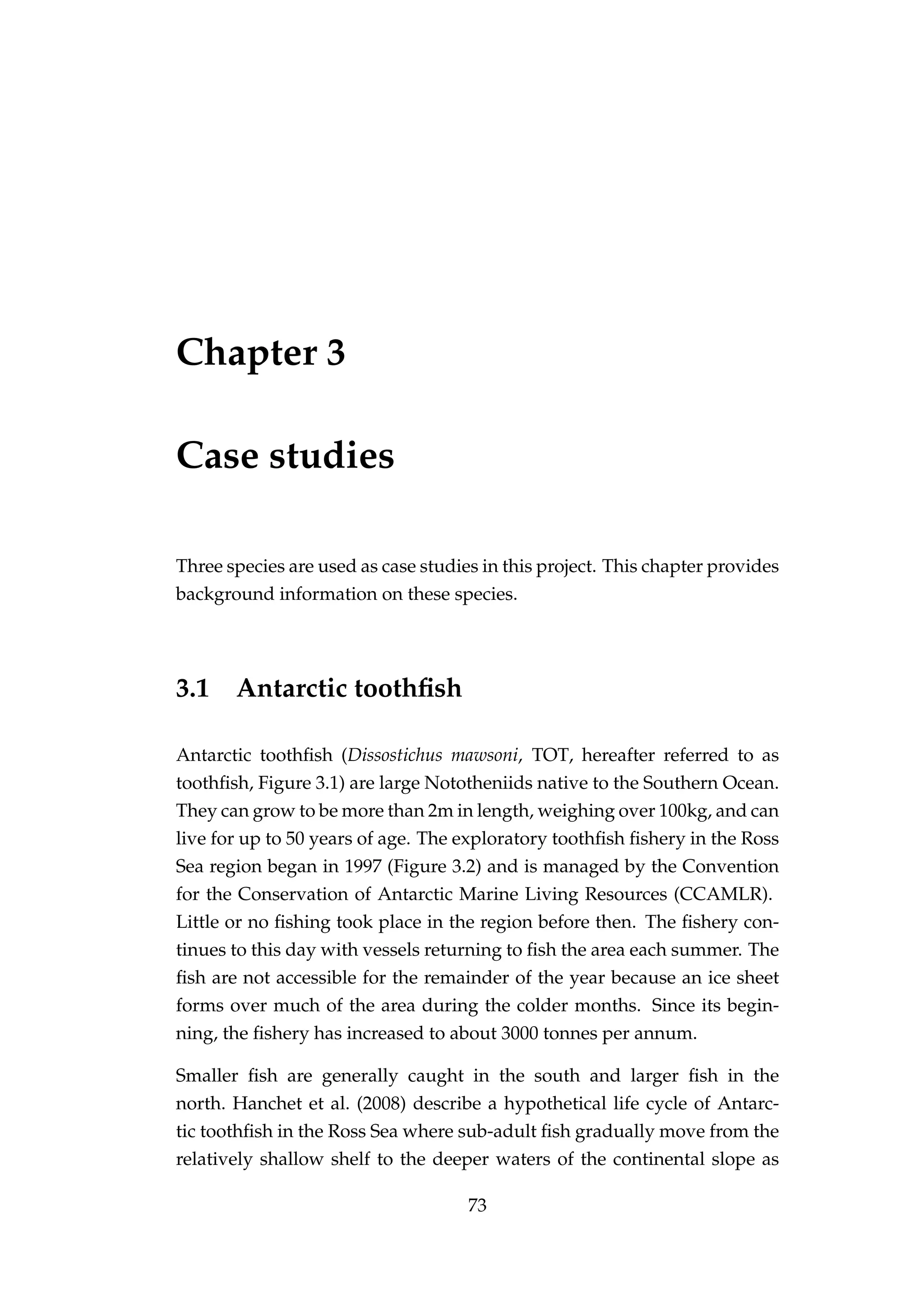 Chapter 3
Case studies
Three species are used as case studies in this project. This chapter provides
background information on these species.
3.1 Antarctic toothﬁsh
Antarctic toothﬁsh (Dissostichus mawsoni, TOT, hereafter referred to as
toothﬁsh, Figure 3.1) are large Nototheniids native to the Southern Ocean.
They can grow to be more than 2m in length, weighing over 100kg, and can
live for up to 50 years of age. The exploratory toothﬁsh ﬁshery in the Ross
Sea region began in 1997 (Figure 3.2) and is managed by the Convention
for the Conservation of Antarctic Marine Living Resources (CCAMLR).
Little or no ﬁshing took place in the region before then. The ﬁshery con-
tinues to this day with vessels returning to ﬁsh the area each summer. The
ﬁsh are not accessible for the remainder of the year because an ice sheet
forms over much of the area during the colder months. Since its begin-
ning, the ﬁshery has increased to about 3000 tonnes per annum.
Smaller ﬁsh are generally caught in the south and larger ﬁsh in the
north. Hanchet et al. (2008) describe a hypothetical life cycle of Antarc-
tic toothﬁsh in the Ross Sea where sub-adult ﬁsh gradually move from the
relatively shallow shelf to the deeper waters of the continental slope as
73
 