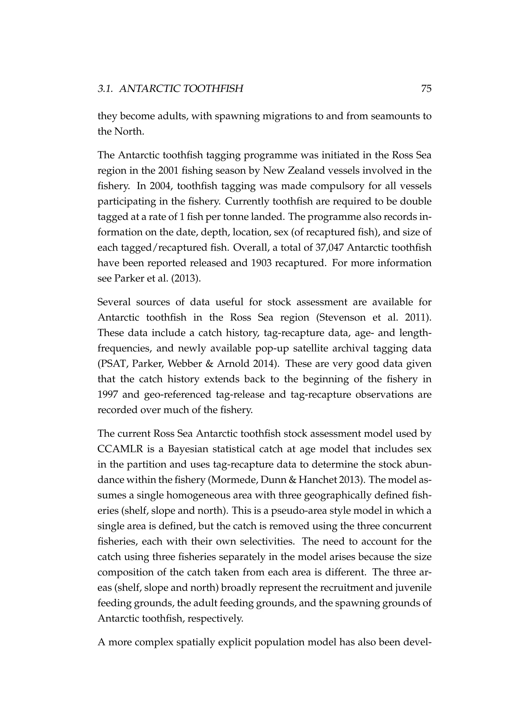 3.1. ANTARCTIC TOOTHFISH 75
they become adults, with spawning migrations to and from seamounts to
the North.
The Antarctic toothﬁsh tagging programme was initiated in the Ross Sea
region in the 2001 ﬁshing season by New Zealand vessels involved in the
ﬁshery. In 2004, toothﬁsh tagging was made compulsory for all vessels
participating in the ﬁshery. Currently toothﬁsh are required to be double
tagged at a rate of 1 ﬁsh per tonne landed. The programme also records in-
formation on the date, depth, location, sex (of recaptured ﬁsh), and size of
each tagged/recaptured ﬁsh. Overall, a total of 37,047 Antarctic toothﬁsh
have been reported released and 1903 recaptured. For more information
see Parker et al. (2013).
Several sources of data useful for stock assessment are available for
Antarctic toothﬁsh in the Ross Sea region (Stevenson et al. 2011).
These data include a catch history, tag-recapture data, age- and length-
frequencies, and newly available pop-up satellite archival tagging data
(PSAT, Parker, Webber & Arnold 2014). These are very good data given
that the catch history extends back to the beginning of the ﬁshery in
1997 and geo-referenced tag-release and tag-recapture observations are
recorded over much of the ﬁshery.
The current Ross Sea Antarctic toothﬁsh stock assessment model used by
CCAMLR is a Bayesian statistical catch at age model that includes sex
in the partition and uses tag-recapture data to determine the stock abun-
dance within the ﬁshery (Mormede, Dunn & Hanchet 2013). The model as-
sumes a single homogeneous area with three geographically deﬁned ﬁsh-
eries (shelf, slope and north). This is a pseudo-area style model in which a
single area is deﬁned, but the catch is removed using the three concurrent
ﬁsheries, each with their own selectivities. The need to account for the
catch using three ﬁsheries separately in the model arises because the size
composition of the catch taken from each area is different. The three ar-
eas (shelf, slope and north) broadly represent the recruitment and juvenile
feeding grounds, the adult feeding grounds, and the spawning grounds of
Antarctic toothﬁsh, respectively.
A more complex spatially explicit population model has also been devel-
 