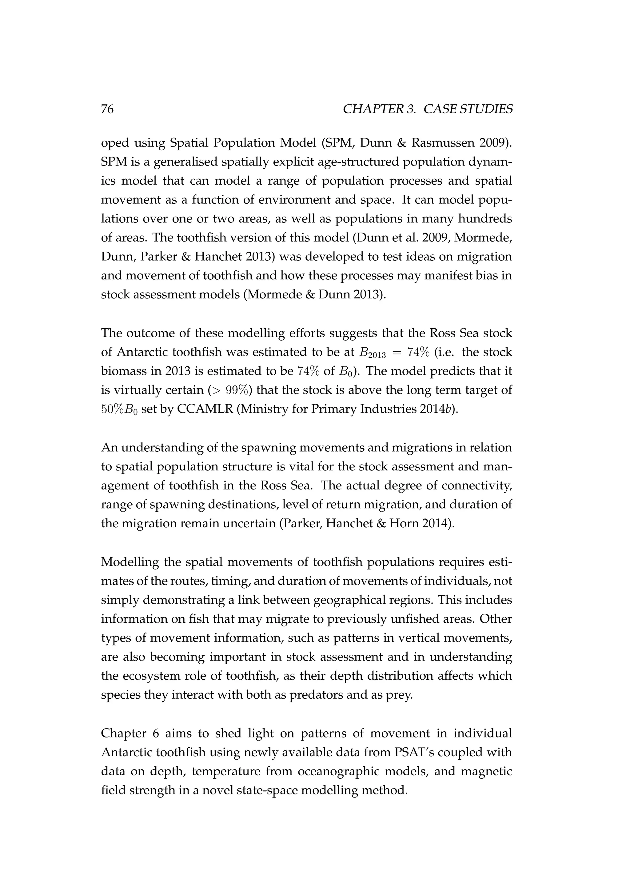 76 CHAPTER 3. CASE STUDIES
oped using Spatial Population Model (SPM, Dunn & Rasmussen 2009).
SPM is a generalised spatially explicit age-structured population dynam-
ics model that can model a range of population processes and spatial
movement as a function of environment and space. It can model popu-
lations over one or two areas, as well as populations in many hundreds
of areas. The toothﬁsh version of this model (Dunn et al. 2009, Mormede,
Dunn, Parker & Hanchet 2013) was developed to test ideas on migration
and movement of toothﬁsh and how these processes may manifest bias in
stock assessment models (Mormede & Dunn 2013).
The outcome of these modelling efforts suggests that the Ross Sea stock
of Antarctic toothﬁsh was estimated to be at B2013 = 74% (i.e. the stock
biomass in 2013 is estimated to be 74% of B0). The model predicts that it
is virtually certain (> 99%) that the stock is above the long term target of
50%B0 set by CCAMLR (Ministry for Primary Industries 2014b).
An understanding of the spawning movements and migrations in relation
to spatial population structure is vital for the stock assessment and man-
agement of toothﬁsh in the Ross Sea. The actual degree of connectivity,
range of spawning destinations, level of return migration, and duration of
the migration remain uncertain (Parker, Hanchet & Horn 2014).
Modelling the spatial movements of toothﬁsh populations requires esti-
mates of the routes, timing, and duration of movements of individuals, not
simply demonstrating a link between geographical regions. This includes
information on ﬁsh that may migrate to previously unﬁshed areas. Other
types of movement information, such as patterns in vertical movements,
are also becoming important in stock assessment and in understanding
the ecosystem role of toothﬁsh, as their depth distribution affects which
species they interact with both as predators and as prey.
Chapter 6 aims to shed light on patterns of movement in individual
Antarctic toothﬁsh using newly available data from PSAT’s coupled with
data on depth, temperature from oceanographic models, and magnetic
ﬁeld strength in a novel state-space modelling method.
 