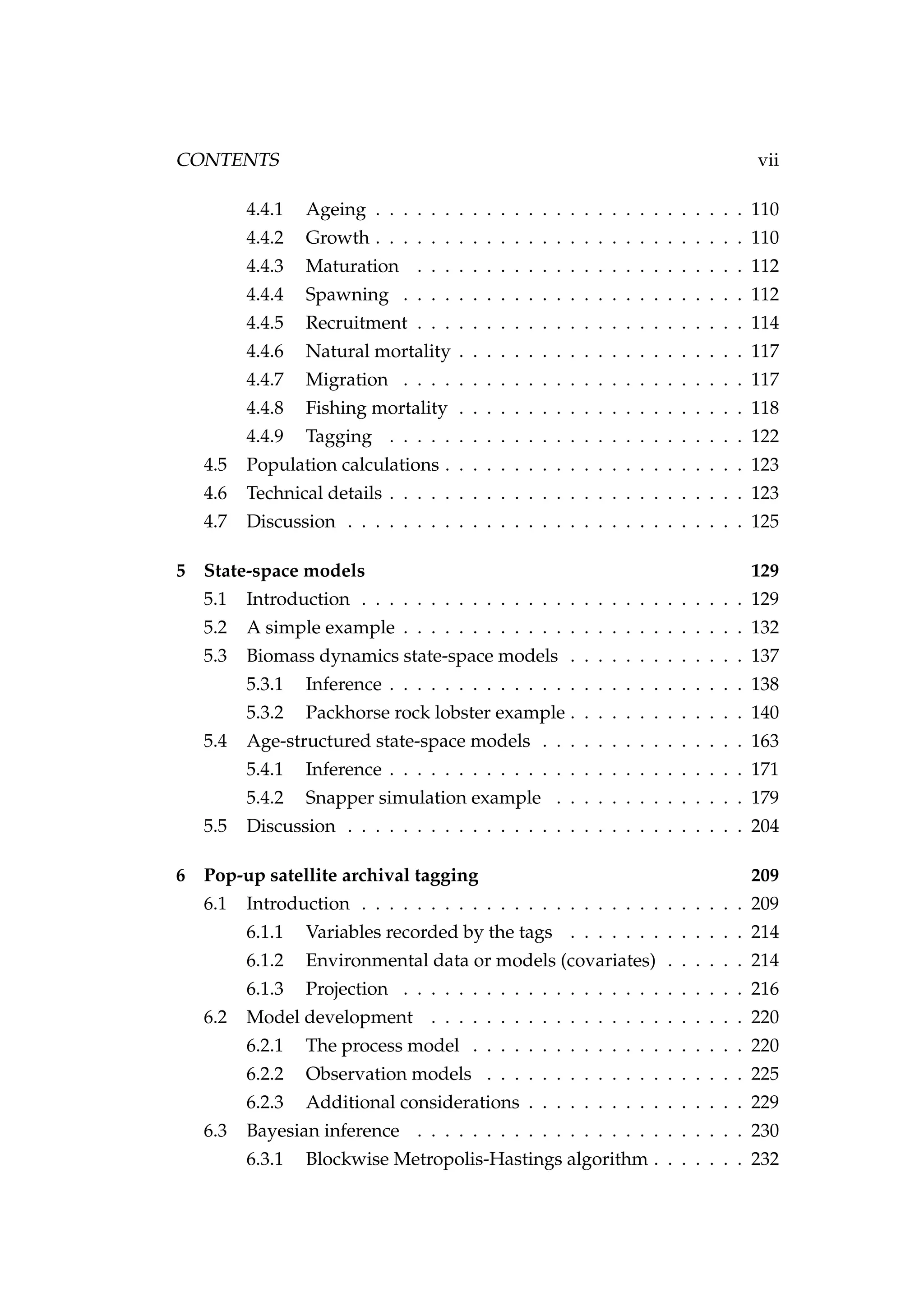 CONTENTS vii
4.4.1 Ageing . . . . . . . . . . . . . . . . . . . . . . . . . . . 110
4.4.2 Growth . . . . . . . . . . . . . . . . . . . . . . . . . . . 110
4.4.3 Maturation . . . . . . . . . . . . . . . . . . . . . . . . 112
4.4.4 Spawning . . . . . . . . . . . . . . . . . . . . . . . . . 112
4.4.5 Recruitment . . . . . . . . . . . . . . . . . . . . . . . . 114
4.4.6 Natural mortality . . . . . . . . . . . . . . . . . . . . . 117
4.4.7 Migration . . . . . . . . . . . . . . . . . . . . . . . . . 117
4.4.8 Fishing mortality . . . . . . . . . . . . . . . . . . . . . 118
4.4.9 Tagging . . . . . . . . . . . . . . . . . . . . . . . . . . 122
4.5 Population calculations . . . . . . . . . . . . . . . . . . . . . . 123
4.6 Technical details . . . . . . . . . . . . . . . . . . . . . . . . . . 123
4.7 Discussion . . . . . . . . . . . . . . . . . . . . . . . . . . . . . 125
5 State-space models 129
5.1 Introduction . . . . . . . . . . . . . . . . . . . . . . . . . . . . 129
5.2 A simple example . . . . . . . . . . . . . . . . . . . . . . . . . 132
5.3 Biomass dynamics state-space models . . . . . . . . . . . . . 137
5.3.1 Inference . . . . . . . . . . . . . . . . . . . . . . . . . . 138
5.3.2 Packhorse rock lobster example . . . . . . . . . . . . . 140
5.4 Age-structured state-space models . . . . . . . . . . . . . . . 163
5.4.1 Inference . . . . . . . . . . . . . . . . . . . . . . . . . . 171
5.4.2 Snapper simulation example . . . . . . . . . . . . . . 179
5.5 Discussion . . . . . . . . . . . . . . . . . . . . . . . . . . . . . 204
6 Pop-up satellite archival tagging 209
6.1 Introduction . . . . . . . . . . . . . . . . . . . . . . . . . . . . 209
6.1.1 Variables recorded by the tags . . . . . . . . . . . . . 214
6.1.2 Environmental data or models (covariates) . . . . . . 214
6.1.3 Projection . . . . . . . . . . . . . . . . . . . . . . . . . 216
6.2 Model development . . . . . . . . . . . . . . . . . . . . . . . 220
6.2.1 The process model . . . . . . . . . . . . . . . . . . . . 220
6.2.2 Observation models . . . . . . . . . . . . . . . . . . . 225
6.2.3 Additional considerations . . . . . . . . . . . . . . . . 229
6.3 Bayesian inference . . . . . . . . . . . . . . . . . . . . . . . . 230
6.3.1 Blockwise Metropolis-Hastings algorithm . . . . . . . 232
 