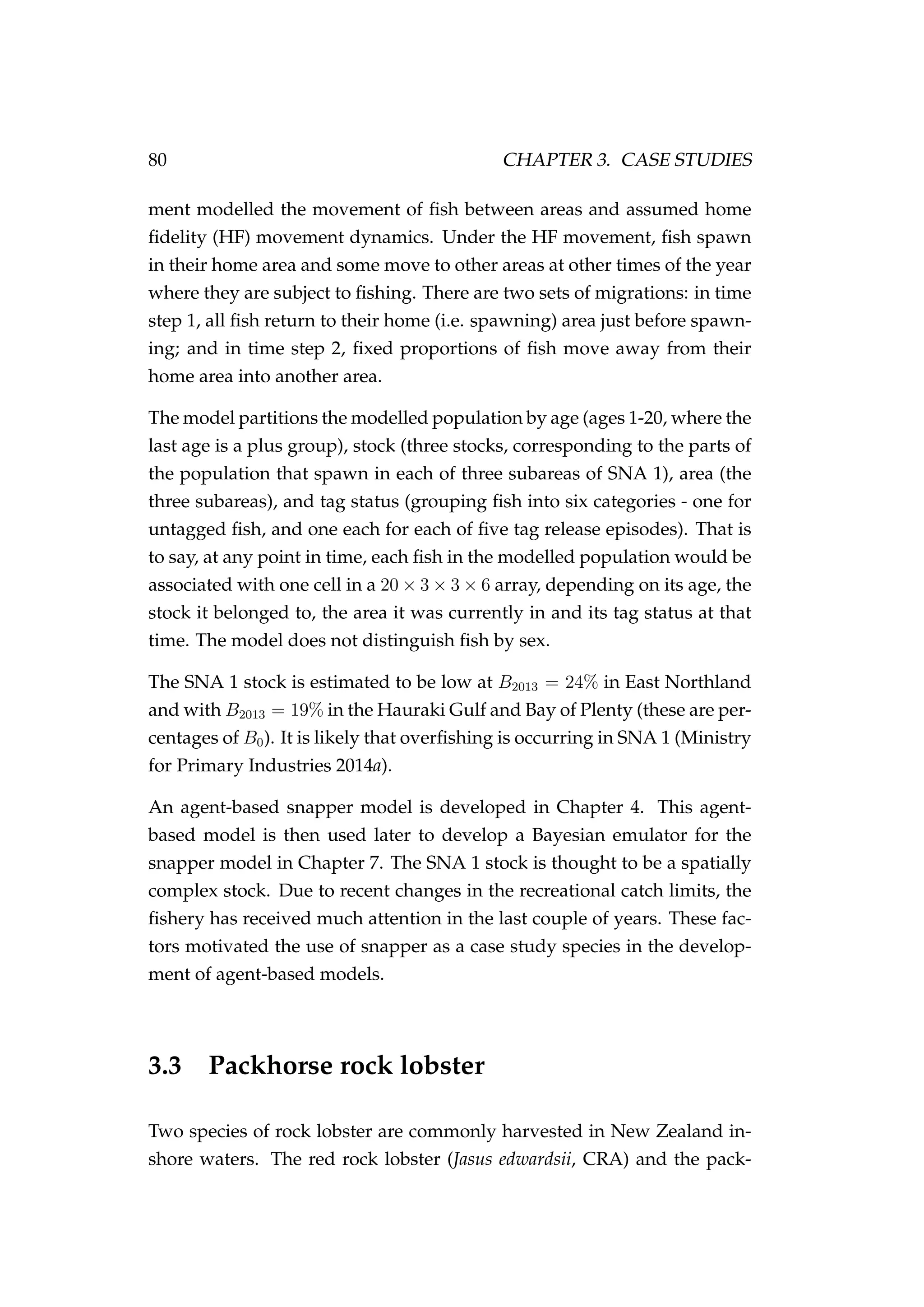 80 CHAPTER 3. CASE STUDIES
ment modelled the movement of ﬁsh between areas and assumed home
ﬁdelity (HF) movement dynamics. Under the HF movement, ﬁsh spawn
in their home area and some move to other areas at other times of the year
where they are subject to ﬁshing. There are two sets of migrations: in time
step 1, all ﬁsh return to their home (i.e. spawning) area just before spawn-
ing; and in time step 2, ﬁxed proportions of ﬁsh move away from their
home area into another area.
The model partitions the modelled population by age (ages 1-20, where the
last age is a plus group), stock (three stocks, corresponding to the parts of
the population that spawn in each of three subareas of SNA 1), area (the
three subareas), and tag status (grouping ﬁsh into six categories - one for
untagged ﬁsh, and one each for each of ﬁve tag release episodes). That is
to say, at any point in time, each ﬁsh in the modelled population would be
associated with one cell in a 20 × 3 × 3 × 6 array, depending on its age, the
stock it belonged to, the area it was currently in and its tag status at that
time. The model does not distinguish ﬁsh by sex.
The SNA 1 stock is estimated to be low at B2013 = 24% in East Northland
and with B2013 = 19% in the Hauraki Gulf and Bay of Plenty (these are per-
centages of B0). It is likely that overﬁshing is occurring in SNA 1 (Ministry
for Primary Industries 2014a).
An agent-based snapper model is developed in Chapter 4. This agent-
based model is then used later to develop a Bayesian emulator for the
snapper model in Chapter 7. The SNA 1 stock is thought to be a spatially
complex stock. Due to recent changes in the recreational catch limits, the
ﬁshery has received much attention in the last couple of years. These fac-
tors motivated the use of snapper as a case study species in the develop-
ment of agent-based models.
3.3 Packhorse rock lobster
Two species of rock lobster are commonly harvested in New Zealand in-
shore waters. The red rock lobster (Jasus edwardsii, CRA) and the pack-
 