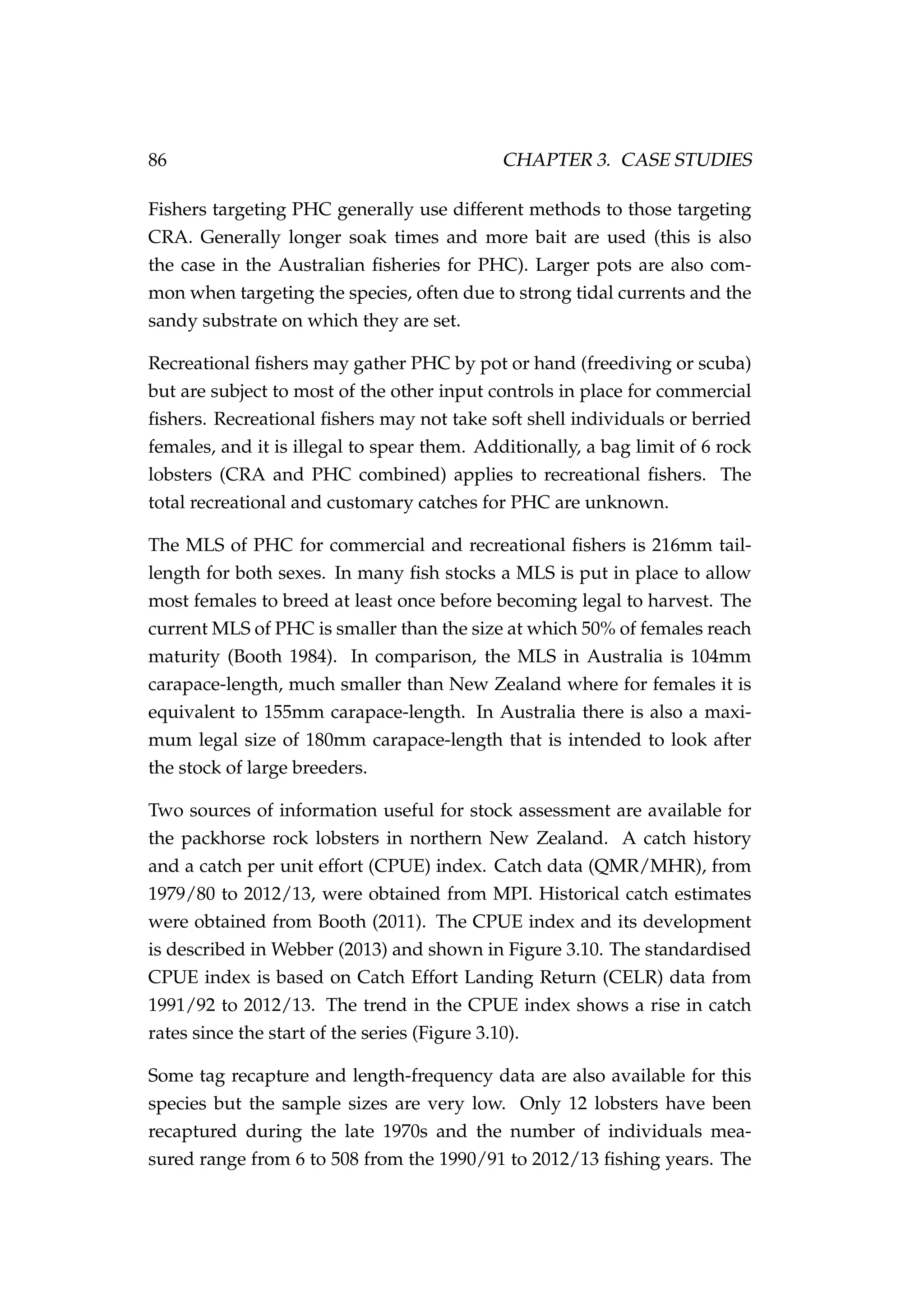 86 CHAPTER 3. CASE STUDIES
Fishers targeting PHC generally use different methods to those targeting
CRA. Generally longer soak times and more bait are used (this is also
the case in the Australian ﬁsheries for PHC). Larger pots are also com-
mon when targeting the species, often due to strong tidal currents and the
sandy substrate on which they are set.
Recreational ﬁshers may gather PHC by pot or hand (freediving or scuba)
but are subject to most of the other input controls in place for commercial
ﬁshers. Recreational ﬁshers may not take soft shell individuals or berried
females, and it is illegal to spear them. Additionally, a bag limit of 6 rock
lobsters (CRA and PHC combined) applies to recreational ﬁshers. The
total recreational and customary catches for PHC are unknown.
The MLS of PHC for commercial and recreational ﬁshers is 216mm tail-
length for both sexes. In many ﬁsh stocks a MLS is put in place to allow
most females to breed at least once before becoming legal to harvest. The
current MLS of PHC is smaller than the size at which 50% of females reach
maturity (Booth 1984). In comparison, the MLS in Australia is 104mm
carapace-length, much smaller than New Zealand where for females it is
equivalent to 155mm carapace-length. In Australia there is also a maxi-
mum legal size of 180mm carapace-length that is intended to look after
the stock of large breeders.
Two sources of information useful for stock assessment are available for
the packhorse rock lobsters in northern New Zealand. A catch history
and a catch per unit effort (CPUE) index. Catch data (QMR/MHR), from
1979/80 to 2012/13, were obtained from MPI. Historical catch estimates
were obtained from Booth (2011). The CPUE index and its development
is described in Webber (2013) and shown in Figure 3.10. The standardised
CPUE index is based on Catch Effort Landing Return (CELR) data from
1991/92 to 2012/13. The trend in the CPUE index shows a rise in catch
rates since the start of the series (Figure 3.10).
Some tag recapture and length-frequency data are also available for this
species but the sample sizes are very low. Only 12 lobsters have been
recaptured during the late 1970s and the number of individuals mea-
sured range from 6 to 508 from the 1990/91 to 2012/13 ﬁshing years. The
 