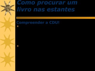 Como procurar um
livro nas estantes
Compreender a CDU!
 O acervo bibliográfico da Biblioteca Ministro
Oscar Saraiva, com exceção das publicações
periódicas, está organizado tematicamente,
de acordo com a Classificação Decimal
Universal (CDU).
 Todas as publicações que dão entrada na
Biblioteca são previamente analisadas, do
ponto de vista do seu conteúdo intelectual,
por bibliotecários, a fim de se determinar o(s)
assunto(s) sobre que versam.
 