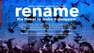 Common market reaction to real threat:
e.g. Insurance companies understand the importance of insuring against damage or loss to
people’s physical property. But in regards to intellectual property they don’t see their role
at all. This is strange. Given that if you loose your computer the stuff on it is far more
valuable than the box itself. What business are the insurance companies really in?
The insurance industry avoided any problem by just renaming the whole problem.
Insurance of intellectual property is now called cloud storage.
renamethe threat to make it disappear
PART2B:UnderstandingCustomers’progressandcircumstance
 