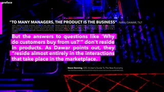 “TO MANY MANAGERS, THE PRODUCT IS THE BUSINESS” - NIRAJ DAWAR, TILT
“Firms continue to spend inordinate amounts of time, effort, and
resources on their products. In fact, businesses are structured around
their products. Companies have product divisions and product
managers, and proﬁtability is generally measured by product (not by
customer).
But the answers to questions like ‘Why
do customers buy from us?’” don’t reside
in products. As Dawar points out, they
“reside almost entirely in the interactions
that take place in the marketplace.
- Steve Denning, CES: A User's Guide To The New Economy
http://www.forbes.com/sites/stevedenning/2015/01/14/why-the-consumer-electronics-show-is-dying/#1443d21222cb
Planning meetings and budgets are product-based, incentives and bonuses are tied to product
volume moved, and the managers’ hopes and aspirations are pinned on product innovation and the
new-product pipeline. Building better products, conventional wisdom in these companies holds, is
their pathway to a better, less price-competitive future.
.preface
 